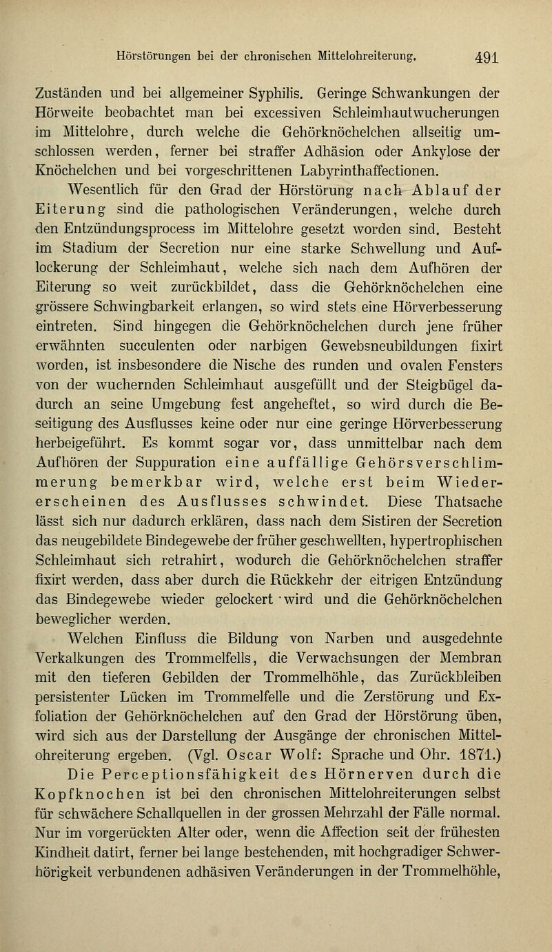 Zuständen und bei allgemeiner Syphilis. Geringe Schwankungen der Hörweite beobachtet man bei excessiven Schleimhautwucherungen im Mittelohre, durch welche die Gehörknöchelchen allseitig um- schlossen werden, ferner bei straffer Adhäsion oder Ankylose der Knöchelchen und bei vorgeschrittenen Labyrinthaffectionen. Wesentlich für den Grad der Hörstörung nach Ablauf der Eiterung sind die pathologischen Veränderungen, welche durch den Entzündungsprocess im Mittelohre gesetzt worden sind. Besteht im Stadium der Secretion nur eine starke Schwellung und Auf- lockerung der Schleimhaut, welche sich nach dem Aufhören der Eiterung so weit zurückbildet, dass die Gehörknöchelchen eine grössere Schwingbarkeit erlangen, so wird stets eine Hörverbesserung eintreten. Sind hingegen die Gehörknöchelchen durch jene früher erwähnten succulenten oder narbigen Gewebsneubildungen fixirt worden, ist insbesondere die Nische des runden und ovalen Fensters von der wuchernden Schleimhaut ausgefüllt und der Steigbügel da- durch an seine Umgebung fest angeheftet, so wird durch die Be- seitigung des Ausflusses keine oder nur eine geringe Hörverbesserung herbeigeführt. Es kommt sogar vor, dass unmittelbar nach dem Aufhören der Suppuration eine auffällige Gehörsverschlim- merung bemerkbar wird, welche erst beim Wieder- erscheinen des Ausflusses schwindet. Diese Thatsache lässt sich nur dadurch erklären, dass nach dem Sistiren der Secretion das neugebildete Bindegewebe der früher geschwellten, hypertrophischen Schleimhaut sich retrahirt, wodurch die Gehörknöchelchen straffer fixirt werden, dass aber durch die Rückkehr der eitrigen Entzündung das Bindegewebe wieder gelockert -wird und die Gehörknöchelchen beweglicher werden. Welchen Einfluss die Bildung von Narben und ausgedehnte Verkalkungen des Trommelfells, die Verwachsungen der Membran mit den tieferen Gebilden der Trommelhöhle, das Zurückbleiben persistenter Lücken im Trommelfelle und die Zerstörung und Ex- foliation der Gehörknöchelchen auf den Grad der Hörstörung üben, wird sich aus der Darstellung der Ausgänge der chronischen Mittel- ohreiterung ergeben. (Vgl. Oscar Wolf: Sprache und Ohr. 1871.) Die Perceptionsfähigkeit des Hörnerven durch die Kopfknochen ist bei den chronischen Mittelohreiterungen selbst für schwächere Schallquellen in der grossen Mehrzahl der Fälle normal. Nur im vorgerückten Alter oder, wenn die Affection seit der frühesten Kindheit datirt, ferner bei lange bestehenden, mit hochgradiger Schwer- hörigkeit verbundenen adhäsiven Veränderungen in der Trommelhöhle,