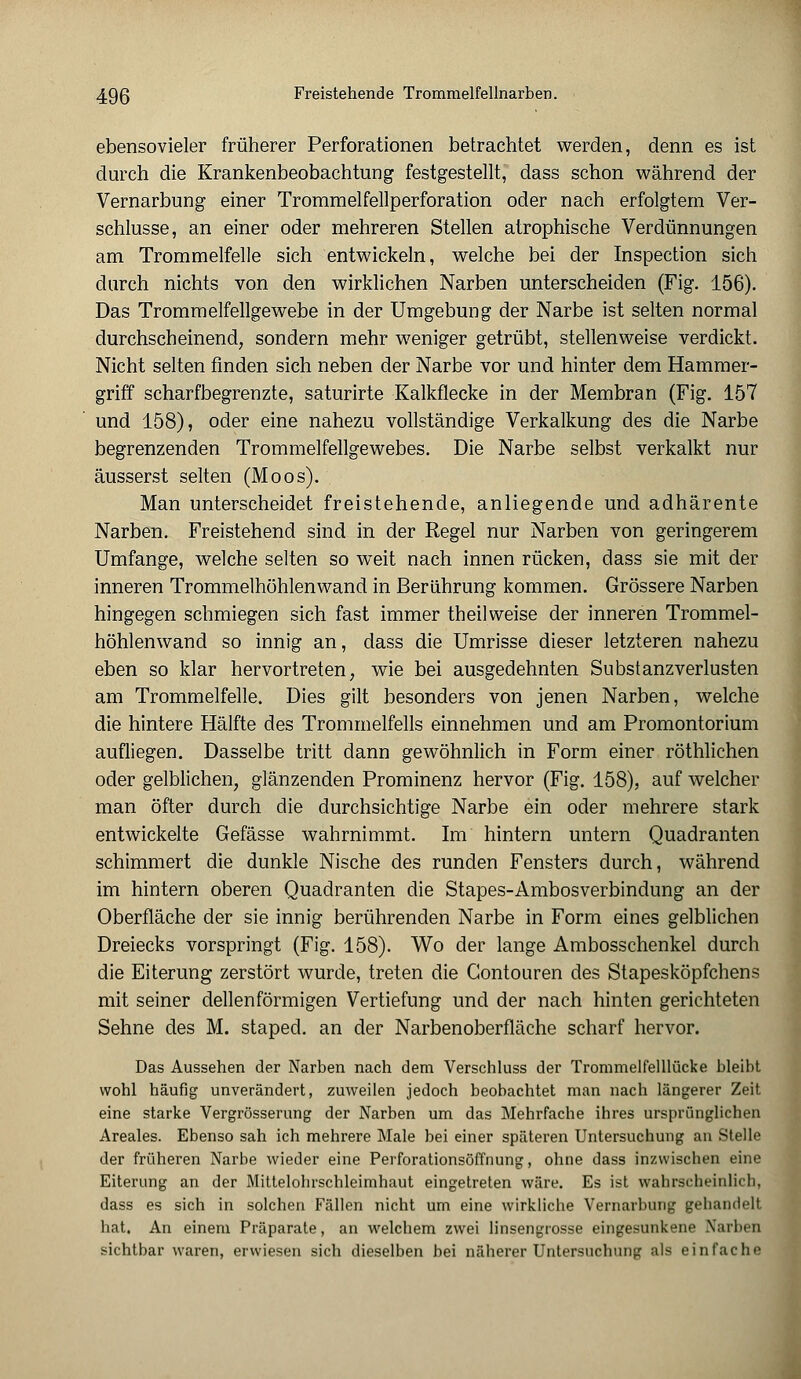 ebensovieler früherer Perforationen betrachtet werden, denn es ist durch die Krankenbeobachtung festgestellt, dass schon während der Vernarbung einer Trommelfellperforation oder nach erfolgtem Ver- schlusse, an einer oder mehreren Stellen atrophische Verdünnungen am Trommelfelle sich entwickeln, welche bei der Inspection sich durch nichts von den wirklichen Narben unterscheiden (Fig. 156). Das Trommelfellgewebe in der Umgebung der Narbe ist selten normal durchscheinend, sondern mehr weniger getrübt, stellenweise verdickt. Nicht selten finden sich neben der Narbe vor und hinter dem Hammer- griff scharfbegrenzte, saturirte Kalkflecke in der Membran (Fig. 157 und 158), oder eine nahezu vollständige Verkalkung des die Narbe begrenzenden Trommelfellgewebes. Die Narbe selbst verkalkt nur äusserst selten (Moos). Man unterscheidet freistehende, anliegende und adhärente Narben. Freistehend sind in der Regel nur Narben von geringerem Umfange, welche selten so weit nach innen rücken, dass sie mit der inneren Trommelhöhlenwand in Berührung kommen. Grössere Narben hingegen schmiegen sich fast immer theilweise der inneren Trommel- höhlenwand so innig an, dass die Umrisse dieser letzteren nahezu eben so klar hervortreten, wie bei ausgedehnten Substanzverlusten am Trommelfelle. Dies gilt besonders von jenen Narben, welche die hintere Hälfte des Trommelfells einnehmen und am Promontorium aufliegen. Dasselbe tritt dann gewöhnlich in Form einer röthlichen oder gelblichen, glänzenden Prominenz hervor (Fig. 158), auf welcher man öfter durch die durchsichtige Narbe ein oder mehrere stark entwickelte Gefässe wahrnimmt. Im hintern untern Quadranten schimmert die dunkle Nische des runden Fensters durch, während im hintern oberen Quadranten die Stapes-Ambosverbindung an der Oberfläche der sie innig berührenden Narbe in Form eines gelblichen Dreiecks vorspringt (Fig. 158). Wo der lange Ambosschenkel durch die Eiterung zerstört wurde, treten die Gontouren des Stapesköpfchens mit seiner dellenförmigen Vertiefung und der nach hinten gerichteten Sehne des M. staped. an der Narbenoberfläche scharf hervor. Das Aussehen der Narben nach dem Verschluss der Trommelfelllücke bleibt wohl häufig unverändert, zuweilen jedoch beohachtet man nach längerer Zeit eine starke Vergrösserung der Narben um das Mehrfache ihres ursprünglichen Areales. Ebenso sah ich mehrere Male bei einer späteren Untersuchung an Stelle der früheren Narbe wieder eine Perforationsöffnung, ohne dass inzwischen eine Eiterung an der Mittelohrschleimhaut eingetreten wäre. Es ist wahrscheinlich, dass es sich in solchen Fällen nicht um eine wirkliche Vernarbung gehandelt hat. An einem Präparate, an welchem zwei linsengrosse eingesunkene Narben sichtbar waren, erwiesen sich dieselben bei näherer Untersuchung als einfache