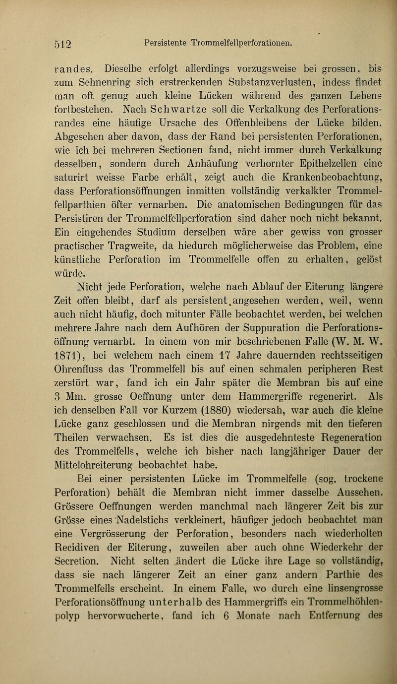 randes. Dieselbe erfolgt allerdings vorzugsweise bei grossen, bis zum Sehnenring sich erstreckenden Substanzverlusten, indess findet man oft genug auch kleine Lücken während des ganzen Lebens fortbestehen. Nach Schwartze soll die Verkalkung des Perforations- randes eine häufige Ursache des Offenbleibens der Lücke bilden. Abgesehen aber davon, dass der Rand bei persistenten Perforationen, wie ich bei mehreren Sectionen fand, nicht immer durch Verkalkung desselben, sondern durch Anhäufung verhornter Epithelzellen eine saturirt weisse Farbe erhält, zeigt auch die Krankenbeobachtung, dass Perforationsöffnungen inmitten vollständig verkalkter Trommel - fellparthien öfter vernarben. Die anatomischen Bedingungen für das Persistiren der Trommelfellperforation sind daher noch nicht bekannt. Ein eingehendes Studium derselben wäre aber gewiss von grosser practischer Tragweite, da hiedurch möglicherweise das Problem, eine künstliche Perforation im Trommelfelle offen zu erhalten, gelöst würde. Nicht jede Perforation, welche nach Ablauf der Eiterung längere Zeit offen bleibt, darf als persistent, an gesehen werden, weil, wenn auch nicht häufig, doch mitunter Fälle beobachtet werden, bei welchen mehrere Jahre nach dem Aufhören der Suppuration die Perforations- öffnung vernarbt. In einem von mir beschriebenen Falle (W. M. W. 1871), bei welchem nach einem 17 Jahre dauernden rechtsseitigen Ohrenfluss das Trommelfell bis auf einen schmalen peripheren Rest zerstört war, fand ich ein Jahr später die Membran bis auf eine 3 Mm. grosse Oeffnung unter dem Hammergriffe regenerirt. Als ich denselben Fall vor Kurzem (1880) wiedersah, war auch die kleine Lücke ganz geschlossen und die Membran nirgends mit den tieferen Theilen verwachsen. Es ist dies die ausgedehnteste Regeneration des Trommelfells, welche ich bisher nach langjähriger Dauer der Mittelohreiterung beobachtet habe. Bei einer persistenten Lücke im Trommelfelle (sog. trockene Perforation) behält die Membran nicht immer dasselbe Aussehen. Grössere Oeffnungen werden manchmal nach längerer Zeit bis zur Grösse eines Nadelstichs verkleinert, häufiger jedoch beobachtet man eine Vergrösserung der Perforation, besonders nach wiederholten Recidiven der Eiterung, zuweilen aber auch ohne Wiederkehr der Secretion. Nicht selten ändert die Lücke ihre Lage so vollständig, dass sie nach längerer Zeit an einer ganz andern Parthie des Trommelfells erscheint. In einem Falle, wo durch eine linsengrosse Perforationsöffnung unterhalb des Hammergriffs ein Trommelhöhlen-
