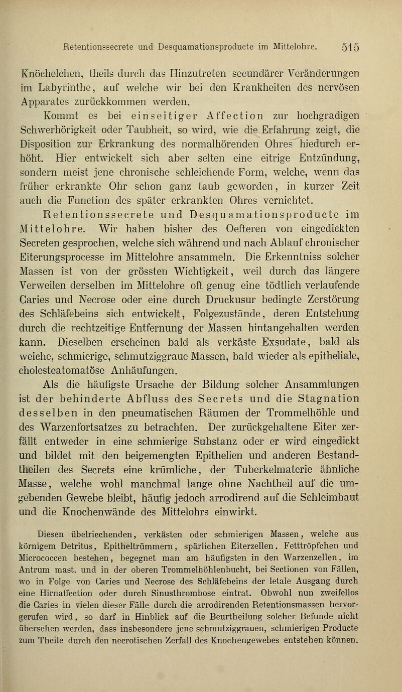 Knöchelchen, theils durch das Hinzutreten secundärer Veränderungen im Labyrinthe, auf welche wir bei den Krankheiten des nervösen Apparates zurückkommen werden. Kommt es bei einseitiger Affection zur hochgradigen Schwerhörigkeit oder Taubheit, so wird, wie die Erfahrung zeigt, die Disposition zur Erkrankung des normalhörenden Ohres hiedurch er- höht. Hier entwickelt sich aber selten eine eitrige Entzündung, sondern meist jene chronische schleichende Form, welche, wenn das früher erkrankte Ohr schon ganz taub geworden, in kurzer Zeit auch die Function des später erkrankten Ohres vernichtet. Retentionssecrete und Desquamationsproducte im Mittelohre. Wir haben bisher des Oefteren von eingedickten Secreten gesprochen, welche sich während und nach Ablauf chronischer Eiterungsprocesse im Mittelohre ansammeln. Die Erkenntniss solcher Massen ist von der grössten Wichtigkeit, weil durch das längere Verweilen derselben im Mittelohre oft genug eine tödtlich verlaufende Caries und Necrose oder eine durch Druckusur bedingte Zerstörung des Schläfebeins sich entwickelt, Folgezustände, deren Entstehung durch die rechtzeitige Entfernung der Massen hintangehalten werden kann. Dieselben erscheinen bald als verkäste Exsudate, bald als weiche, schmierige, schmutziggraue Massen, bald wieder als epitheliale, cholesteatomatöse Anhäufungen. Als die häufigste Ursache der Bildung solcher Ansammlungen ist der behinderte Abfluss des Secrets und die Stagnation desselben in den pneumatischen Räumen der Trommelhöhle und des Warzenfortsatzes zu betrachten. Der zurückgehaltene Eiter zer- fällt entweder in eine schmierige Substanz oder er wird eingedickt und bildet mit den beigemengten Epithelien und anderen Bestand- teilen des Secrets eine krümliche, der Tuberkelmaterie ähnliche Masse, welche wohl manchmal lange ohne Nachtheil auf die um- gebenden Gewebe bleibt, häufig jedoch arrodirend auf die Schleimhaut und die Knochenwände des Mittelohrs einwirkt. Diesen übelriechenden, verkästen oder schmierigen Massen, welche aus körnigem Detritus, Epitheltrümmern, spärlichen Eiterzellen. Fetttröpfchen und Micrococcen bestehen, begegnet man am häufigsten in den Warzenzellen, im Antrum mast. und in der oberen Trommelhöhlenbucht, bei Sectionen von Fällen, wo in Folge von Caries und Necrose des Schläfebeins der letale Ausgang durch eine Hirnaffection oder durch Sinusthrombose eintrat. Obwohl nun zweifellos die Caries in vielen dieser Fälle durch die arrodirenden Retentionsmassen hervor- gerufen wird, so darf in Hinblick auf die Beurtheilung solcher Befunde nicht übersehen werden, dass insbesondere jene schmutziggrauen, schmierigen Producte zum Theile durch den necrotischen Zerfall des Knochengewebes entstehen können.