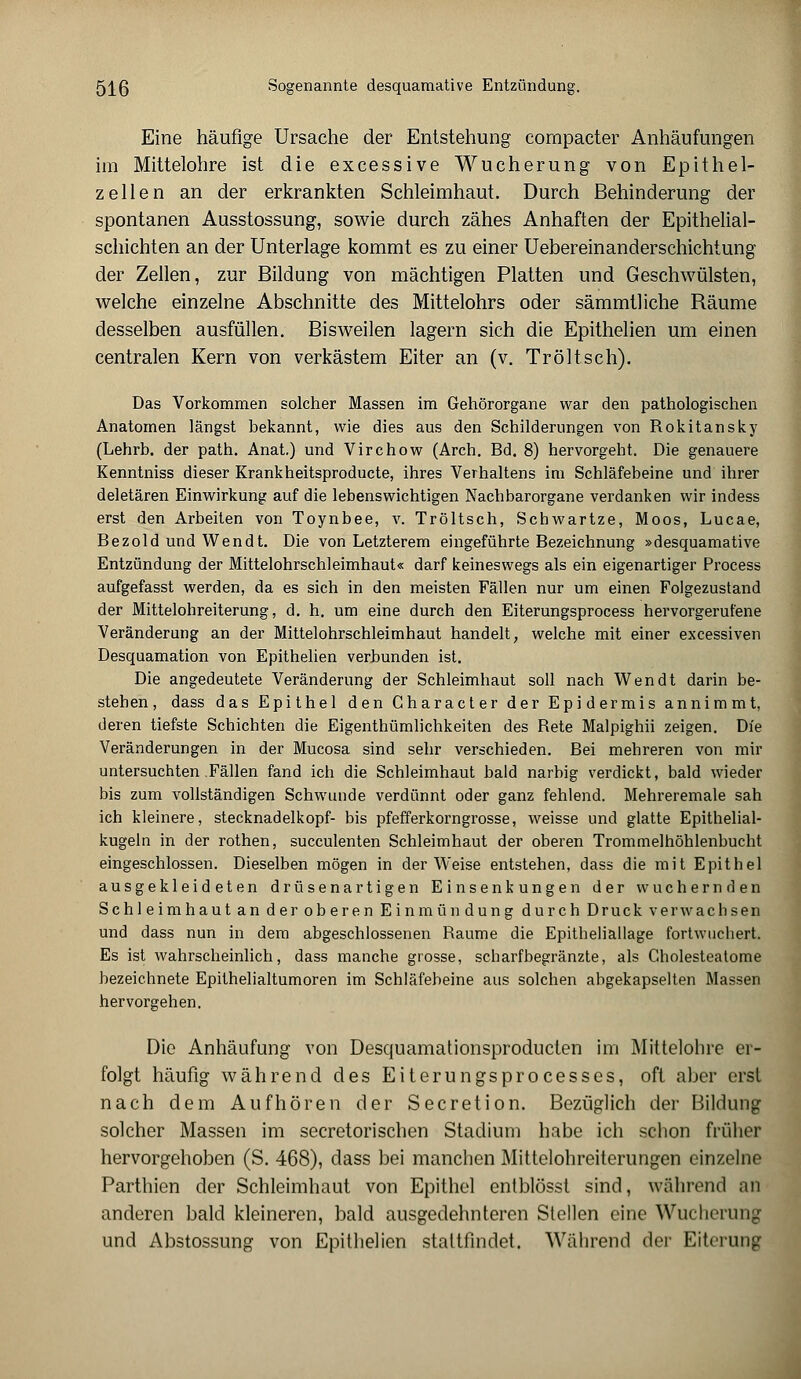 Eine häufige Ursache der Entstehung compacter Anhäufungen im Mittelohre ist die excessive Wucherung von Epithel- zellen an der erkrankten Schleimhaut. Durch Behinderung der spontanen Ausstossung, sowie durch zähes Anhaften der Epithelial- schichten an der Unterlage kommt es zu einer Uebereinanderschichtung der Zellen, zur Bildung von mächtigen Platten und Geschwülsten, welche einzelne Abschnitte des Mittelohrs oder sämmtliche Räume desselben ausfüllen. Bisweilen lagern sich die Epithelien um einen centralen Kern von verkästem Eiter an (v. Tr ölt seh). Das Vorkommen solcher Massen im Gehörorgane war den pathologischen Anatomen längst bekannt, wie dies aus den Schilderungen von Rokitansky (Lehrb. der path. Anat.) und Virchow (Arch. Bd. 8) hervorgeht. Die genauere Kenntniss dieser Krankheitsproduete, ihres Verhaltens im Schläfebeine und ihrer deletären Einwirkung auf die lebenswichtigen Nachbarorgane verdanken wir indess erst den Arbeiten von Toynbee, v. Tröltsch, Scbwartze, Moos, Lucae, Bezold und Wendt. Die von Letzterem eingeführte Bezeichnung »desquamative Entzündung der Mittelohrschleimhaut« darf keineswegs als ein eigenartiger Process aufgefasst werden, da es sich in den meisten Fällen nur um einen Folgezustand der Mittelohreiterung, d. h. um eine durch den Eiterungsprocess hervorgerufene Veränderung an der Mittelohrschleimhaut handelt, welche mit einer excessiven Desquamation von Epithelien verbunden ist. Die angedeutete Veränderung der Schleimhaut soll nach Wendt darin be- steben, dass das Epithel den Gharacter der Epidermis annimmt, eieren tiefste Schiebten die Eigenthümlichkeiten des Rete Malpighii zeigen. Die Veränderungen in der Mucosa sind sehr verschieden. Bei mehreren von mir untersuchten Fällen fand ich die Schleimhaut bald narbig verdickt, bald wieder bis zum vollständigen Schwunde verdünnt oder ganz fehlend. Mehreremale sah ich kleinere, Stecknadelkopf- bis pfefferkorngrosse, weisse und glatte Epithelial- kugeln in der rothen, sueculenten Schleimhaut der oberen Trommelhöhlenbucht eingeschlossen. Dieselben mögen in der Weise entstehen, dass die mit Epithel ausgekleideten drüsenartigen EinSenkungen der wuchernden Schleimhaut an der oberen Einmündung durch Druck verwachsen und dass nun in dem abgeschlossenen Räume die Epitheliällage fortwuchert. Es ist wahrscheinlich, dass manche grosse, scharfbegränzte, als Cholesteatome bezeichnete Epithelialtumoren im Schläfebeine aus solchen abgekapselten Massen hervorgehen. Die Anhäufung von Desquamationsprodueten im Mittelohre er- folgt häufig während des Eiterungsprocesses, oft aber erst nach dem Aufhören der Secretion. Bezüglich der Bildung solcher Massen im secretorischen Stadium habe ich schon früher hervorgehoben (S. 468), dass bei manchen Mittelohreiterungen einzelne Parthien der Schleimhaut von Epithel entblösst sind, während an anderen bald kleineren, bald ausgedehnteren Stellen eine Wucherung und Abstossung von Epithelien stattfindet. Während der Eiterung