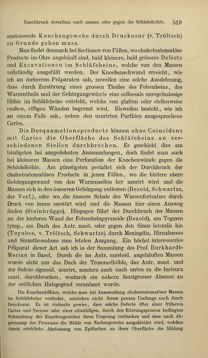 anstossende Knochengewebe durch Druckusur (v. Tröltsch) zu Grunde gehen muss. Man findet demnach bei Sectionen von Fällen, wo cholesteatomatöse Producte im Ohre angehäuft sind, bald kleinere, bald grössere Defecte und Excavationen im Schläfebeine, welche von den Massen vollständig ausgefüllt werden. Der Knochenschwund erreicht, wie ich an mehreren Präparaten sah, zuweilen eine solche Ausdehnung, dass durch Zerstörung eines grossen Theiles des Felsenbeins, des Warzentheils und der Gehörgangswände eine collossale unregelmässige Höhle im Schläfebeine entsteht, welche von glatten oder stellenweise rauhen, riffigen Wänden begrenzt wird. Bisweilen besteht, wie ich an einem Falle sah, neben den usurirten Parthien ausgesprochene Garies. Die Desquamationsproducte können ohne Goincidenz mit Garies die Oberfläche des Schläfebeins an ver- schiedenen Stellen durchbrechen. Es geschieht dies am häufigsten bei ausgedehnten Ansammlungen, doch findet man auch bei kleineren Massen eine Perforation der Knochenwände gegen die Schädelhöhle. Am günstigsten gestaltet sich der Durchbruch der cholesteatomatösen Producte in jenen Fällen, wo die hintere obere Gehörgangswand von den Warzenzellen her usurirt wird und die Massen sich in den äusseren Gehörgang entleeren (Bezold, Schwartze, der Verf.), oder wo.die äussere Schale des Warzenfortsatzes durch Druck von innen zerstört wird und die Massen hier einen Ausweg finden (Steinbrügge). Hingegen führt der Durchbruch der Massen an der hinteren Wand der Felsenbeinpyramide (Bezold), am Tegmen tymp., am Dach des Antr. mast. oder gegen den Sinus lateralis hin (Toynbee, v. Tröltsch, Schwartze) durch Meningitis, Hirnabscess und Sinusthrombose zum letalen Ausgang. Ein höchst interessantes Präparat dieser Art sah ich in der Sammlung des Prof. Burkhardt- Merian in Basel. Durch die im Antr. mastoid. angehäuften Massen wurde nicht nur das Dach der Trommelhöhle, das Antr. mast. und der Sulcus sigmoid. usurirt, sondern auch nach unten zu die Incisura mast. durchbrochen, wodurch ein nahezu faustgrosser Abscess an der seitlichen Halsgegend veranlasst wurde. Die Knochenhöhlen, welche man bei Ansammlung cholesteatomatöser Massen im Schläfebeine vorfindet, entstehen nicht ihrem ganzen Umfange nach durch Druckusur. Es ist vielmehr gewiss, dass solche Defecte öfter einer früheren Caries und Necrose oder einer allmähligen, durch den Eiterungsprocess bedingten Schmelzung des Knochengewebes ihren Ursprung verdanken und dass nach Ab- grenzung des Processes die Höhle von Narbengewebe ausgekleidet wird, welches durch reichliche Abstossung von Epithelien an ihrer Oberfläche die Bildung