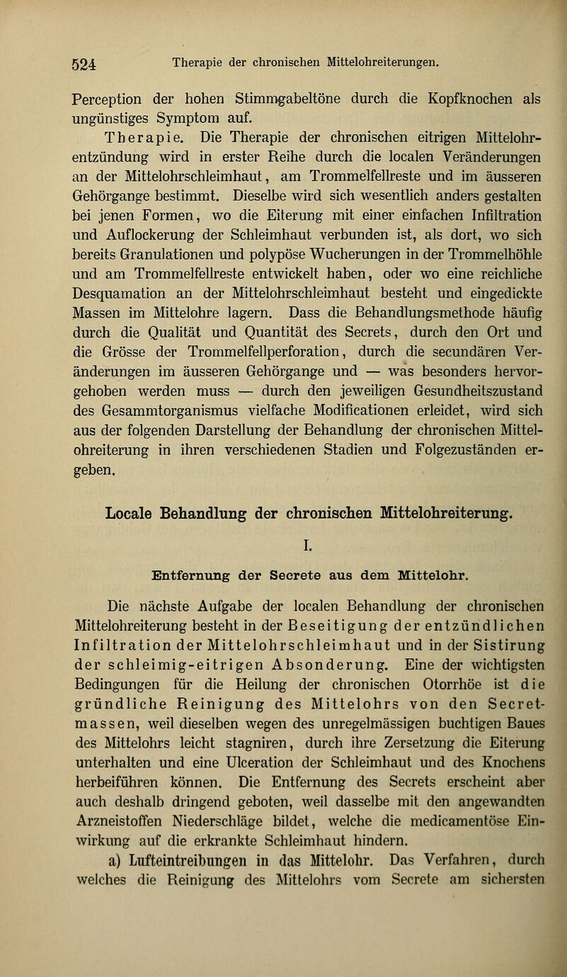 Perception der hohen Stimmgabeltöne durch die Kopfknoehen als ungünstiges Symptom auf. Therapie. Die Therapie der chronischen eitrigen Mittelohr- entzündung wird in erster Reihe durch die localen Veränderungen an der Mittelohrschleimhaut, am Trommelfellreste und im äusseren Gehörgange bestimmt. Dieselbe wird sich wesentlich anders gestalten bei jenen Formen, wo die Eiterung mit einer einfachen Infiltration und Auflockerung der Schleimhaut verbunden ist, als dort, wo sich bereits Granulationen und polypöse Wucherungen in der Trommelhöhle und am Trommelfellreste entwickelt haben, oder wo eine reichliche Desquamation an der Mittelohrschleimhaut besteht und eingedickte Massen im Mittelohre lagern. Dass die Behandlungsmethode häufig durch die Qualität und Quantität des Secrets, durch den Ort und die Grösse der Trommelfellperforation, durch die secundären Ver- änderungen im äusseren Gehörgange und — was besonders hervor- gehoben werden muss — durch den jeweiligen Gesundheitszustand des Gesammtorganismus vielfache Modificationen erleidet, wird sich aus der folgenden Darstellung der Behandlung der chronischen Mittel- ohreiterung in ihren verschiedenen Stadien und Folgezuständen er- geben. Locale Behandlung der chronischen Mittelohreiterung. I. Entfernung der Secrete aus dem Mittelohr. Die nächste Aufgabe der localen Behandlung der chronischen Mittelohreiterung besteht in der Beseitigung derentzündlichen Infiltration der Mittelohrschleimhaut und in der Sistirung der schleimig-eitrigen Absonderung. Eine der wichtigsten Bedingungen für die Heilung der chronischen Otorrhöe ist die gründliche Reinigung des Mittelohrs von den Secret- massen, weil dieselben wegen des unregelmässigen buchtigen Baues des Mittelohrs leicht stagniren, durch ihre Zersetzung die Eiterung unterhalten und eine Ulceration der Schleimhaut und des Knochens herbeiführen können. Die Entfernung des Secrets erscheint aber auch deshalb dringend geboten, weil dasselbe mit den angewandten Arzneistoffen Niederschläge bildet, welche die medicamentöse Ein- wirkung auf die erkrankte Schleimhaut hindern. a) Lufteintreibungen in das Mittelohr. Das Verfahren, durch welches die Reinigung des Mittelohrs vom Secrete am sichersten