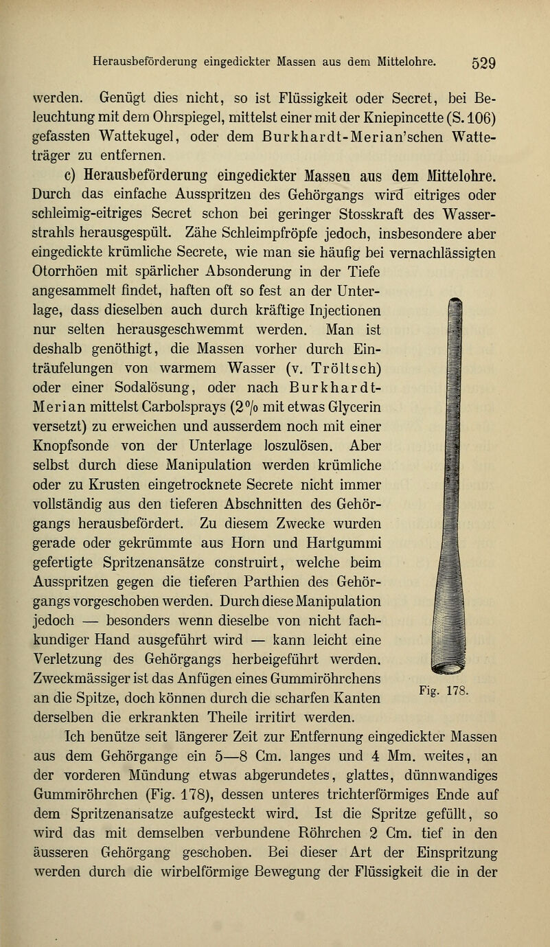 werden. Genügt dies nicht, so ist Flüssigkeit oder Secret, bei Be- leuchtung mit dem Ohrspiege], mittelst einer mit der Kniepincette (S. 106) gefassten Wattekugel, oder dem Burkhardt-Merian'schen Watte- träger zu entfernen. c) Herausbeförderung eingedickter Massen aus dem Mittelohre. Durch das einfache Ausspritzen des Gehörgangs wird eitriges oder schleimig-eitriges Secret schon bei geringer Stosskraft des Wasser- strahls herausgespült. Zähe Schleimpfröpfe jedoch, insbesondere aber eingedickte krümliche Secrete, wie man sie häufig bei vernachlässigten Otorrhöen mit spärlicher Absonderung in der Tiefe angesammelt findet, haften oft so fest an der Unter- lage, dass dieselben auch durch kräftige Injectionen nur selten herausgeschwemmt werden. Man ist deshalb genöthigt, die Massen vorher durch Ein- träufelungen von warmem Wasser (v. Tr ölt seh) oder einer Sodalösung, oder nach Burkhardt- Merian mittelst Carbolsprays (2°/o mit etwas Glycerin versetzt) zu erweichen und ausserdem noch mit einer Knopfsonde von der Unterlage loszulösen. Aber selbst durch diese Manipulation werden krümliche oder zu Krusten eingetrocknete Secrete nicht immer vollständig aus den tieferen Abschnitten des Gehör- gangs herausbefördert. Zu diesem Zwecke wurden gerade oder gekrümmte aus Hörn und Hartgummi gefertigte Spritzenansätze construirt, welche beim Ausspritzen gegen die tieferen Parthien des Gehör- gangs vorgeschoben werden. Durch diese Manipulation jedoch — besonders wenn dieselbe von nicht fach- kundiger Hand ausgeführt wird — kann leicht eine Verletzung des Gehörgangs herbeigeführt werden. Zweckmässiger ist das Anfügen eines Gummiröhrchens an die Spitze, doch können durch die scharfen Kanten derselben die erkrankten Theile irritirt werden. Ich benütze seit längerer Zeit zur Entfernung eingedickter Massen aus dem Gehörgange ein 5—8 Cm. langes und 4 Mm. weites, an der vorderen Mündung etwas abgerundetes, glattes, dünnwandiges Gummiröhrchen (Fig. 178), dessen unteres trichterförmiges Ende auf dem Spritzenansatze aufgesteckt wird. Ist die Spritze gefüllt, so wird das mit demselben verbundene Röhrchen 2 Gm. tief in den äusseren Gehörgang geschoben. Bei dieser Art der Einspritzung werden durch die wirbeiförmige Bewegung der Flüssigkeit die in der Fig. 178.