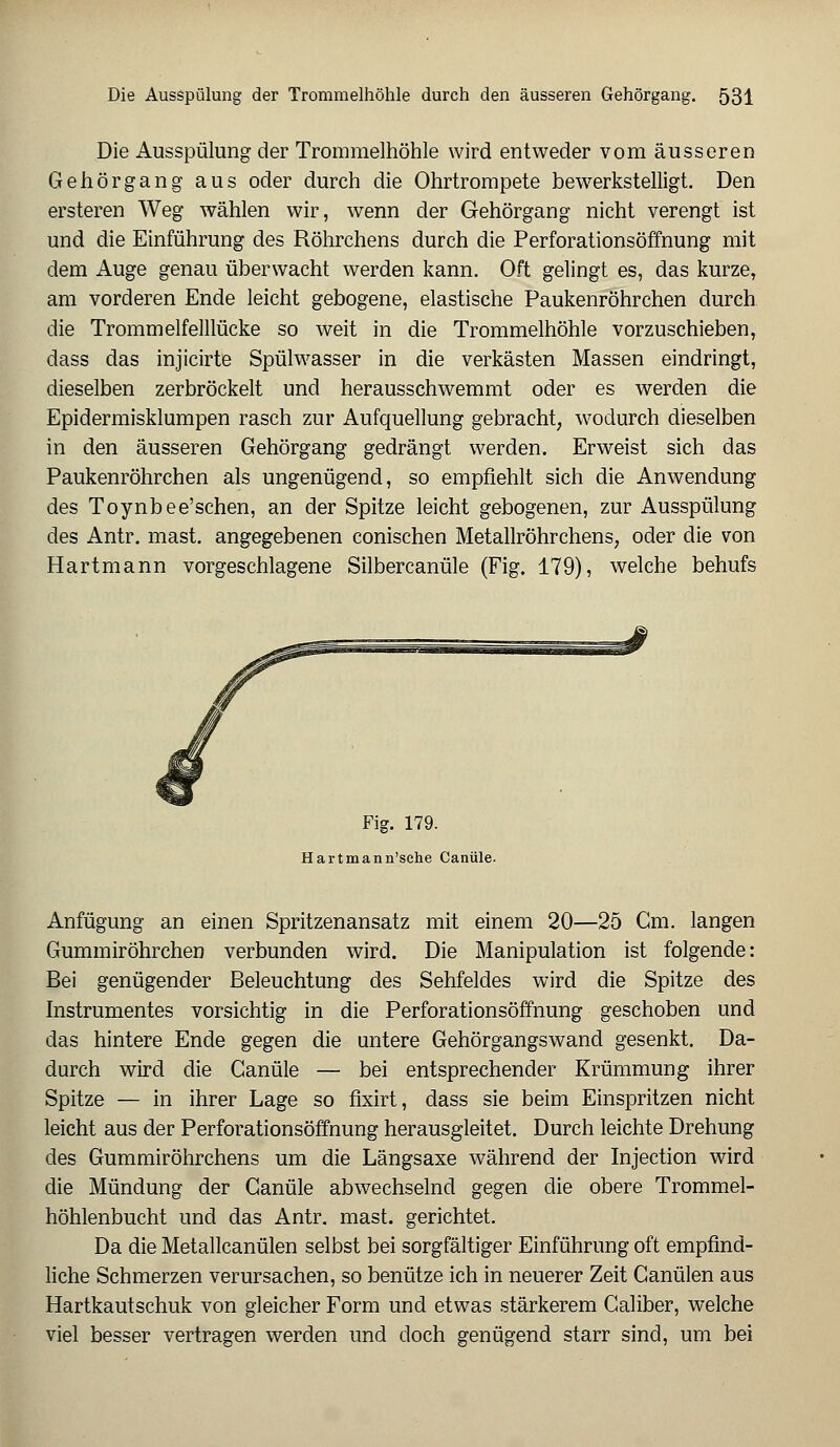 Die Ausspülung der Trommelhöhle wird entweder vom äusseren Gehörgang aus oder durch die Ohrtrompete bewerkstelligt. Den ersteren Weg wählen wir, wenn der Gehörgang nicht verengt ist und die Einführung des Röhrchens durch die Perforationsöffnung mit dem Auge genau überwacht werden kann. Oft gelingt es, das kurze, am vorderen Ende leicht gebogene, elastische Paukenröhrchen durch die Trommelfelllücke so weit in die Trommelhöhle vorzuschieben, dass das injicirte Spülwasser in die verkästen Massen eindringt, dieselben zerbröckelt und herausschwemmt oder es werden die Epidermisklumpen rasch zur Aufquellung gebracht, wodurch dieselben in den äusseren Gehörgang gedrängt werden. Erweist sich das Paukenröhrchen als ungenügend, so empfiehlt sich die Anwendung des Toynbee'schen, an der Spitze leicht gebogenen, zur Ausspülung des Antr. mast. angegebenen conischen Metallröhrchens, oder die von Hartmann vorgeschlagene Silbercanüle (Fig. 179), welche behufs Fig. 179. Hartmann'sche Canüle. Anfügung an einen Spritzenansatz mit einem 20—25 Cm. langen Gummiröhrchen verbunden wird. Die Manipulation ist folgende: Bei genügender Beleuchtung des Sehfeldes wird die Spitze des Instrumentes vorsichtig in die Perforationsöffnung geschoben und das hintere Ende gegen die untere Gehörgangswand gesenkt. Da- durch wird die Canüle — bei entsprechender Krümmung ihrer Spitze — in ihrer Lage so fixirt, dass sie beim Einspritzen nicht leicht aus der Perforationsöffnung herausgleitet. Durch leichte Drehung des Gummiröhrchens um die Längsaxe während der Injection wird die Mündung der Canüle abwechselnd gegen die obere Trommel- höhlenbucht und das Antr. mast. gerichtet. Da die Metallcanülen selbst bei sorgfältiger Einführung oft empfind- liche Schmerzen verursachen, so benütze ich in neuerer Zeit Canülen aus Hartkautschuk von gleicher Form und etwas stärkerem Caliber, welche viel besser vertragen werden und doch genügend starr sind, um bei