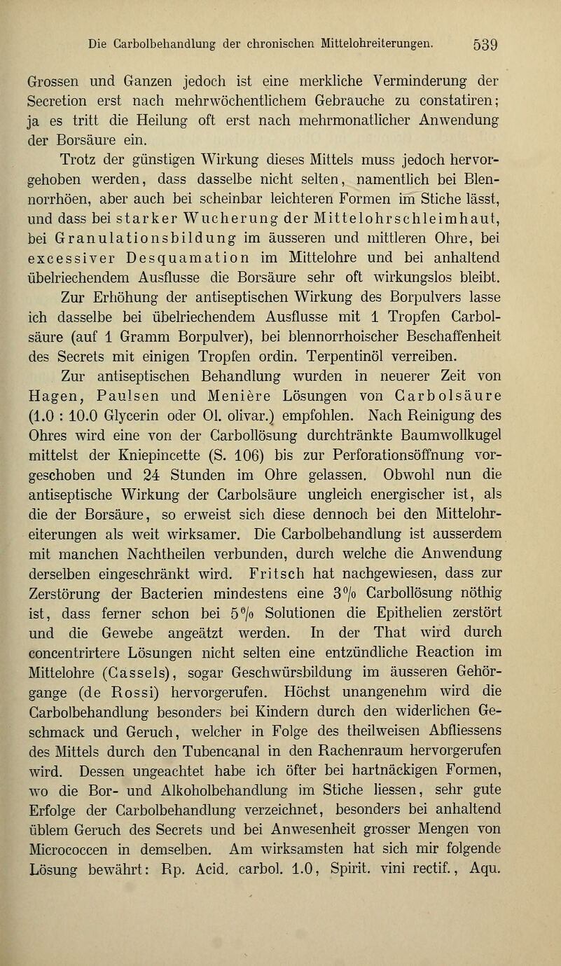 Grossen und Ganzen jedoch ist eine merkliche Verminderung der Secretion erst nach mehrwöchentlichem Gebrauche zu constatiren; ja es tritt die Heilung oft erst nach mehrmonatlicher Anwendung der Borsäure ein. Trotz der günstigen Wirkung dieses Mittels muss jedoch hervor- gehoben werden, dass dasselbe nicht selten, namentlich bei Blen- norrhöen, aber auch bei scheinbar leichteren Formen im Stiche lässt, und dass bei starker Wucherung der Mittelohrschleimhaut, bei Granulationsbildung im äusseren und mittleren Ohre, bei excessiver Desquamation im Mittelohre und bei anhaltend übelriechendem Ausflusse die Borsäure sehr oft wirkungslos bleibt. Zur Erhöhung der antiseptischen Wirkung des Borpulvers lasse ich dasselbe bei übelriechendem Ausflüsse mit 1 Tropfen Carbol- säure (auf 1 Gramm Borpulver), bei blennorrhoischer Beschaffenheit des Secrets mit einigen Tropfen ordin. Terpentinöl verreiben. Zur antiseptischen Behandlung wurden in neuerer Zeit von Hagen, Paulsen und Meniere Lösungen von Garbolsäure (1.0 : 10.0 Glycerin oder Ol. olivar.) empfohlen. Nach Reinigung des Ohres wird eine von der Garbollösung durchtränkte Baumwollkugel mittelst der Kniepincette (S. 106) bis zur Perforationsöffnung vor- geschoben und 24 Stunden im Ohre gelassen. Obwohl nun die antiseptische Wirkung der Garbolsäure ungleich energischer ist, als die der Borsäure, so erweist sich diese dennoch bei den Mittelohr- eiterungen als weit wirksamer. Die Carbolbehandlung ist ausserdem mit manchen Nachtheilen verbunden, durch welche die Anwendung derselben eingeschränkt wird. Fritsch hat nachgewiesen, dass zur Zerstörung der Bacterien mindestens eine 3°/o Carbollösung nöthig ist, dass ferner schon bei 5°/o Solutionen die Epithelien zerstört und die Gewebe angeätzt werden. In der That wird durch concentrirtere Lösungen nicht selten eine entzündliche Reaction im Mittelohre (Gasseis), sogar Geschwürsbildung im äusseren Gehör- gange (de Rossi) hervorgerufen. Höchst unangenehm wird die Carbolbehandlung besonders bei Kindern durch den widerlichen Ge- schmack und Geruch, welcher in Folge des theilweisen Abfliessens des Mittels durch den Tubencanal in den Rachenraum hervorgerufen wird. Dessen ungeachtet habe ich öfter bei hartnäckigen Formen, wo die Bor- und Alkoholbehandlung im Stiche Hessen, sehr gute Erfolge der Carbolbehandlung verzeichnet, besonders bei anhaltend üblem Geruch des Secrets und bei Anwesenheit grosser Mengen von Micrococcen in demselben. Am wirksamsten hat sich mir folgende Lösung bewährt: Rp. Acid. carbol. 1.0, Spirit. vini rectif., Aqu.