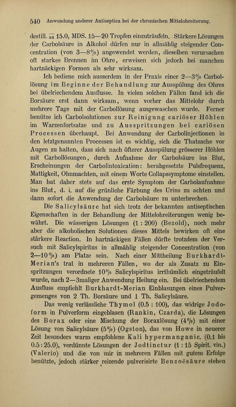 destill, äa 15.0, MDS. 15—20 Tropfen einzuträufeln. Stärkere Lösungen der Carbolsäure in Alkohol dürfen nur in allmählig steigender Con- centration (von 3—8°/o) angewendet werden, dieselben verursachen oft starkes Brennen im Ohre, erweisen sich jedoch bei manchen hartnäckigen Formen als sehr wirksam. Ich bediene mich ausserdem in der Praxis einer 2—3°/o Carbol- lösung im Beginne der Behandlung zur Ausspülung des Ohres bei übelriechendem Ausflusse. In vielen solchen Fällen fand ich die Borsäure erst dann wirksam, wenn vorher das Mittelohr durch mehrere Tage mit der Garbollösung ausgewaschen wurde. Ferner benütze ich Garbolsolutionen zur Reinigung cariöser Höhlen im Warzenfortsatze und zu Ausspritzungen bei cariösen Processen überhaupt. Bei Anwendung der Carbolinjectionen in den letztgenannten Processen ist es wichtig, sich die Thatsache vor Augen zu halten, dass sich nach öfterer Ausspülung grösserer Höhlen mit Garbollösungen, durch Aufnahme der Garbolsäure ins Blut, Erscheinungen der Garbolintoxication: herabgesetzte Pulsfrequenz, Mattigkeit, Ohnmächten, mit einem Worte Collapssymptome einstellen. Man hat daher stets auf das erste Symptom der Garbolaufnahme ins Blut, d. i. auf die grünliche Färbung des Urins zu achten und dann sofort die Anwendung der Carbolsäure zu unterbrechen. Die Salicylsäure hat sich trotz der bekannten antiseptischen Eigenschaften in der Behandlung der Mittelohreiterungen wenig be- währt. Die wässerigen Lösungen (1 : 200) (Bezold), noch mehr aber die alkoholischen Solutionen dieses Mittels bewirken oft eine stärkere Reaction. In hartnäckigen Fällen dürfte trotzdem der Ver- such mit Salicylspiritus in allmählig steigender Goncentration (von 2—10°/o) am Platze sein. Nach einer Mittheilung Burkhardt- Merian's trat in mehreren Fällen, wo der als Zusatz zu Ein- spritzungen verordnete 10°/o Salicylspiritus irrthümlich eingeträufelt wurde, nach 2—3maliger Anwendung Heilung ein. Bei übelriechendem Ausfluss empfiehlt Burkhardt-Merian Einblasungen eines Pulver- gemenges von 2 Th. Borsäure und 1 Th. Salicylsäure. Das wenig verlässliche Thymol (0.5 : 100), das widrige Jodo- form in Pulverform eingeblasen (Rankin, Czarda), die Lösungen des Borax oder eine Mischung der Boraxlösung (4°/o) mit einer Lösung von Salicylsäure (5°/o) (Ogston), das von Howe in neuerer Zeit besonders warm empfohlene Kali hypermanganic. (0.1 bis 0.5:25.0), verdünnte Lösungen der Jodtinctur (1 : 15 Spirit. vin.) (Valerio) und die von mir in mehreren Fällen mit gutem Erfolge benützte, jedoch stärker reizende pulverisirte Benzoesäure stehen
