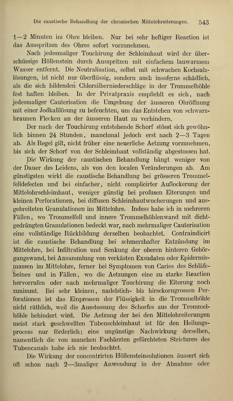 1—2 Minuten im Ohre bleiben. Nur bei sehr heftiger Reaction ist das Ausspritzen des Ohres sofort vorzunehmen. Nach jedesmaliger Touchirung der Schleimhaut wird der über- schüssige Höllenstein durch Ausspritzen mit einfachem lauwarmem Wasser entfernt. Die Neutralisation, selbst mit schwachen Kochsalz- lösungen, ist nicht nur überflüssig, sondern auch insoferne schädlich, als die sich bildenden Chlorsilberniederschläge in der Trommelhöhle fest haften bleiben. In der Privatpraxis empfiehlt es sich, nach jedesmaliger Cauterisation die Umgebung der äusseren Ohröffnung mit einer Jodkalilösung zu befeuchten, um das Entstehen von schwarz- braunen Flecken an der äusseren Haut zu verhindern. Der nach der Touchirung entstehende Schorf stösst sich gewöhn- lich binnen 24 Stunden, manchmal jedoch erst nach 2—3 Tagen ab. Als Regel gilt, nicht früher eine neuerliche Aetzung vorzunehmen, bis sich der Schorf von der Schleimhaut vollständig abgestossen hat. Die' Wirkung der caustischen Behandlung hängt weniger von der Dauer des Leidens, als von den localen Veränderungen ab. Am günstigsten wirkt die caustische Behandlung bei grösseren Trommel- felldefecten und bei einfacher, nicht complicirter Auflockerung der Mittelohrschleimhaut, weniger günstig bei profusen Eiterungen und kleinen Perforationen, bei diffusen Schleimhaut Wucherungen und aus- gebreiteten Granulationen im Mittelohre. Indess habe ich in mehreren Fällen, wo Trommelfell und innere Trommelhöhlen wand mit dicht- gedrängten Granulationen bedeckt war; nach mehrmaliger Cauterisation eine vollständige Rückbildung derselben beobachtet. Contraindicirt ist die caustische Behandlung bei schmerzhafter Entzündung im Mittelohre, bei Infiltration und Senkung der oberen hinteren Gehör- gangswand, bei Ansammlung von verkästen Exsudaten oder Epidermis- massen im Mittelohre, ferner bei Symptomen von Caries des Schläfe- beines und in Fällen, wo die Aetzungen eine zu starke Reaction hervorrufen oder nach mehrmaliger Touchirung die Eiterung noch zunimmt. Bei sehr kleinen, nadelstich- bis hirsekorngrossen Per- forationen ist das Einpressen der Flüssigkeit in die Trommelhöhle nicht räthlich, weil die Ausstossung des Schorfes aus der Trommel- höhle behindert wird. Die Aetzung der bei den Mittelohreiterungen meist stark geschwellten Tubenschleimhaut ist für den Heilungs- process nur förderlich; eine ungünstige Nachwirkung derselben, namentlich die von manchen Fachärzten gefürchteten Stricturen des Tubencanals habe ich nie beobachtet. Die Wirkung der concentrirten Höllensteinsolutionen äussert sich oft schon nach 2—3maliger Anwendung in der Abnahme oder