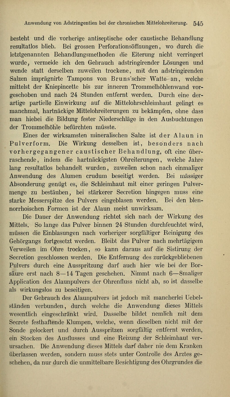 besteht und die vorherige antiseptische oder caustische Behandlung resultatlos blieb. Bei grossen Perforationsöffnungen, wo durch die letztgenannten Behandlungsmethoden die Eiterung nicht verringert wurde, vermeide ich den Gebrauch adstringirender Lösungen und wende statt derselben zuweilen trockene, mit den adstringirenden Salzen imprägnirte Tampons von Bruns'scher Watte an, welche mittelst der Kniepincette bis zur inneren Trommelhöhlenwand vor- geschoben und nach 24 Stunden entfernt werden. Durch eine der- artige partielle Einwirkung auf die Mittelohrschleimhaut gelingt es manchmal, hartnäckige Mittelohreiterungen zu bekämpfen, ohne dass man hiebei die Bildung fester Niederschläge in den Ausbuchtungen der Trommelhöhle befürchten müsste. Eines der wirksamsten mineralischen Salze ist der Alaun in Pulverform. Die Wirkung desselben ist, besonders nach vorhergegangener caustischer Behandlung, oft eine über- raschende, indem die hartnäckigsten Ohreiterungen, welche Jahre lang resultatlos behandelt wurden, zuweilen schon nach einmaliger Anwendung des Alumen crudum beseitigt werden. Bei massiger Absonderung genügt es, die Schleimhaut mit einer geringen Pulver- menge zu bestäuben, bei stärkerer Secretion hingegen muss eine starke Messerspitze des Pulvers eingeblasen werden. Bei den blen- norrhoischen Formen ist der Alaun meist unwirksam. Die Dauer der Anwendung richtet sich nach der Wirkung des Mittels. So lange das Pulver binnen 24 Stunden durchfeuchtet wird, müssen die Einblasungen nach vorheriger sorgfältiger Reinigung des Gehörgangs fortgesetzt werden. Bleibt das Pulver nach mehrtägigem Verweilen im Ohre trocken, so kann daraus auf die Sistirung der Secretion geschlossen werden. Die Entfernung des zurückgebliebenen Pulvers durch eine Ausspritzung darf auch hier wie bei der Bor- säure erst nach 8—14 Tagen geschehen. Nimmt nach 6—8maliger Application des Alaunpulvers der Ohrenfluss nicht ab, so ist dasselbe als wirkungslos zu beseitigen. Der Gebrauch des Alaunpulvers ist jedoch mit mancherlei Uebel- ständen verbunden, durch welche die Anwendung dieses Mittels wesentlich eingeschränkt wird. Dasselbe bildet nemlich mit dem Secrete festhaftende Klumpen, welche, wenn dieselben nicht mit der Sonde gelockert und durch Ausspritzen sorgfältig entfernt werden, ein Stocken des Ausflusses und eine Reizung der Schleimhaut ver- ursachen. Die Anwendung dieses Mittels darf daher nie dem Kranken überlassen werden, sondern muss stets unter Gontrolle des Arztes ge- schehen, da nur durch die unmittelbare Besichtigung des Ohrgrundes die