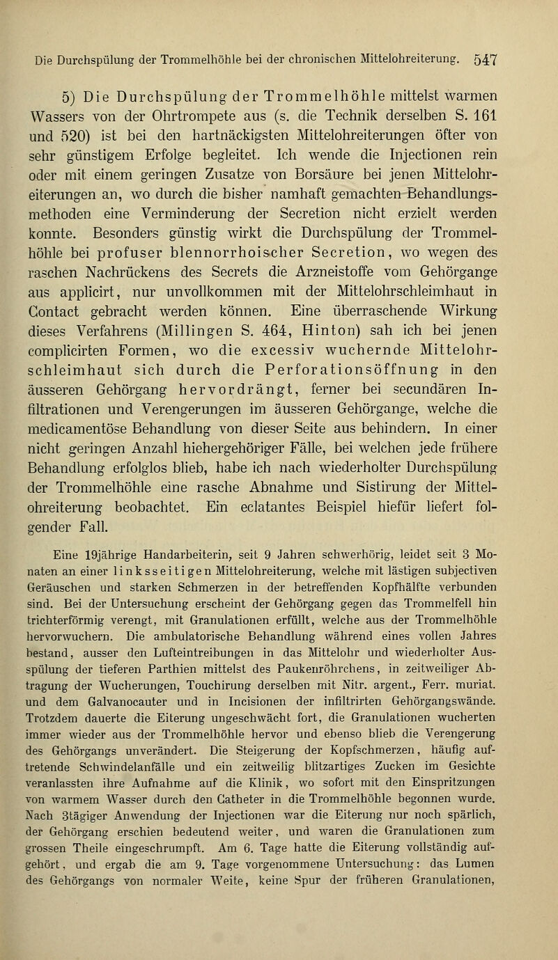 5) Die Durchspülung der Trommelhöhle mittelst warmen Wassers von der Ohrtrompete aus (s. die Technik derselben S. 161 und 520) ist bei den hartnäckigsten Mittelohreiterungen öfter von sehr günstigem Erfolge begleitet. Ich wende die Injectionen rein oder mit einem geringen Zusätze von Borsäure bei jenen Mittelohr- eiterungen an, wo durch die bisher namhaft gemachten Behandlungs- methoden eine Verminderung der Secretion nicht erzielt werden konnte. Besonders günstig wirkt die Durchspülung der Trommel- höhle bei profuser blennorrhoischer Secretion, wo wegen des raschen Nachrückens des Secrets die Arzneistoffe vom Gehörgange aus applicirt, nur unvollkommen mit der Mittelohrschleimhaut in Gontact gebracht werden können. Eine überraschende Wirkung dieses Verfahrens (Millingen S. 464, Hinton) sah ich bei jenen complicirten Formen, wo die excessiv wuchernde Mittelohr- schleimhaut sich durch die Perforationsöffnung in den äusseren Gehörgang hervordrängt, ferner bei secundären In- filtrationen und Verengerungen im äusseren Gehörgange, welche die medicamentöse Behandlung von dieser Seite aus behindern. In einer nicht geringen Anzahl hiehergehöriger Fälle, bei welchen jede frühere Behandlung erfolglos blieb, habe ich nach wiederholter Durchspülung der Trommelhöhle eine rasche Abnahme und Sistirung der Mittel- ohreiterung beobachtet. Ein eclatantes Beispiel hiefür liefert fol- gender Fall. Eine 19jährige Handarbeiterin, seit 9 Jahren schwerhörig, leidet seit 3 Mo- naten an einer linksseitigen Mittelohreiterung, welche mit lästigen subjectiven Geräuschen und starken Schmerzen in der betreffenden Kopfhälfte verbunden sind. Bei der Untersuchung erscheint der Gehörgang gegen das Trommelfell hin trichterförmig verengt, mit Granulationen erfüllt, welche aus der Trommelhöhle hervorwuchern. Die ambulatorische Behandlung während eines vollen Jahres bestand, ausser den Lufteintreibungen in das Mittelohr und wiederholter Aus- spülung der tieferen Parthien mittelst des Paukenröhrchens, in zeitweiliger Ab- tragung der Wucherungen, Touchirung derselben mit Nitr. argent., Ferr. muriat. und dem Galvanocauter und in Incisionen der infiltrirten Gehörgangswände. Trotzdem dauerte die Eiterung ungeschwächt fort, die Granulationen wucherten immer wieder aus der Trommelhöhle hervor und ebenso blieb die Verengerung des Gehörgangs unverändert. Die Steigerung der Kopfschmerzen, häufig auf- tretende Schwindelanfälle und ein zeitweilig blitzartiges Zucken im Gesichte veranlassten ihre Aufnahme auf die Klinik, wo sofort mit den Einspritzungen von warmem Wasser durch den Gatheter in die Trommelhöhle begonnen wurde. Nach 3tägiger Anwendung der Injectionen war die Eiterung nur noch spärlich, der Gehörgang erschien bedeutend weiter, und waren die Granulationen zum grossen Theile eingeschrumpft. Am 6. Tage hatte die Eiterung vollständig auf- gehört , und ergab die am 9. Tage vorgenommene Untersuchung: das Lumen des Gehörgangs von normaler Weite, keine Spur der früheren Granulationen,