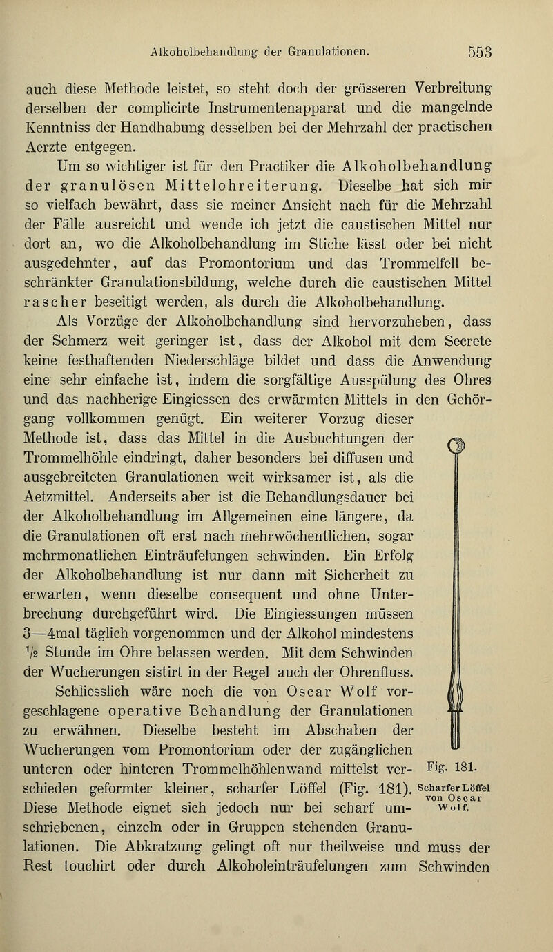 auch diese Methode leistet, so steht doch der grösseren Verbreitung derselben der complicirte Instrumentenapparat und die mangelnde Kenntniss der Handhabung desselben bei der Mehrzahl der practischen Aerzte entgegen. Um so wichtiger ist für den Practiker die Alkoholbehandlung der granulösen Mittelohreiterung. Dieselbe hat sich mir so vielfach bewährt, dass sie meiner Ansicht nach für die Mehrzahl der Fälle ausreicht und wende ich jetzt die caustischen Mittel nur dort an, wo die Alkoholbehandlung im Stiche lässt oder bei nicht ausgedehnter, auf das Promontorium und das Trommelfell be- schränkter Granulationsbildung, welche durch die caustischen Mittel rascher beseitigt werden, als durch die Alkoholbehandlung. Als Vorzüge der Alkoholbehandlung sind hervorzuheben, dass der Schmerz weit geringer ist, dass der Alkohol mit dem Secrete keine festhaftenden Niederschläge bildet und dass die Anwendung eine sehr einfache ist, indem die sorgfältige Ausspülung des Ohres und das nachherige Eingiessen des erwärmten Mittels in den Gehör- gang vollkommen genügt. Ein weiterer Vorzug dieser Methode ist, dass das Mittel in die Ausbuchtungen der /^ Trommelhöhle eindringt, daher besonders bei diffusen und ausgebreiteten Granulationen weit wirksamer ist, als die Aetzmittel. Anderseits aber ist die Behandlungsdauer bei der Alkoholbehandlung im Allgemeinen eine längere, da die Granulationen oft erst nach mehrwöchentlichen, sogar mehrmonatlichen Einträufelungen schwinden. Ein Erfolg der Alkoholbehandlung ist nur dann mit Sicherheit zu erwarten, wenn dieselbe consequent und ohne Unter- brechung durchgeführt wird. Die Eingiessungen müssen 3—4mal täglich vorgenommen und der Alkohol mindestens V2 Stunde im Ohre belassen werden. Mit dem Schwinden der Wucherungen sistirt in der Regel auch der Ohrenfluss. Schliesslich wäre noch die von Oscar Wolf vor- geschlagene operative Behandlung der Granulationen zu erwähnen. Dieselbe besteht im Abschaben der Wucherungen vom Promontorium oder der zugänglichen unteren oder hinteren Trommelhöhlenwand mittelst ver- Fi&- 181- schieden geformter kleiner, scharfer Löffel (Fig. 181). scharfer Löffel ' von Oscar Diese Methode eignet sich jedoch nur bei scharf um- woif. schriebenen, einzeln oder in Gruppen stehenden Granu- lationen. Die Abkratzung gelingt oft nur theilweise und muss der Rest touchirt oder durch Alkoholeinträufelungen zum Schwinden