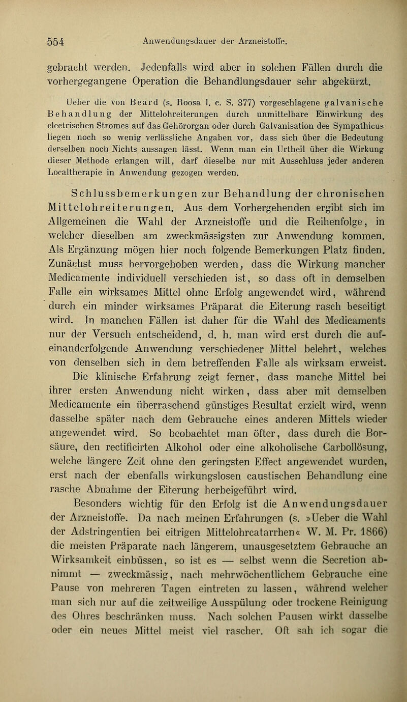 gebracht werden. Jedenfalls wird aber in solchen Fällen durch die vorhergegangene Operation die Behandlungsdauer sehr abgekürzt. Ueber die von Beard (s. Roosa 1. c. S. 377) vorgeschlagene galvanische Behandlung der Mittelohreiterungen durch unmittelbare Einwirkung des electrischen Stromes auf das Gehörorgan oder durch Galvanisation des Sympathicus liegen noch so wenig verlässliche Angaben vor, dass sich über die Bedeutung derselben noch Nichts aussagen lässt. Wenn man ein Urtheil über die Wirkung dieser Methode erlangen will, darf dieselbe nur mit Ausschluss jeder anderen Localtherapie in Anwendung gezogen werden. Schlussbemerkungen zur Behandlung der chronischen Mittelohreiterungen. Aus dem Vorhergehenden ergibt sich im Allgemeinen die Wahl der Arzneistoffe und die Reihenfolge, in welcher dieselben am zweckmässigsten zur Anwendung kommen. Als Ergänzung mögen hier noch folgende Bemerkungen Platz finden. Zunächst muss hervorgehoben werden; dass die Wirkung mancher Medicamente individuell verschieden ist, so dass oft in demselben Falle ein wirksames Mittel ohne Erfolg angewendet wird, während durch ein minder wirksames Präparat die Eiterung rasch beseitigt wird. In manchen Fällen ist daher für die Wahl des Medicaments nur der Versuch entscheidend, d. h. man wird erst durch die auf- einanderfolgende Anwendung verschiedener Mittel belehrt, welches von denselben sich in dem betreffenden Falle als wirksam erweist. Die klinische Erfahrung zeigt ferner, dass manche Mittel bei ihrer ersten Anwendung nicht wirken, dass aber mit demselben Medicamente ein überraschend günstiges Resultat erzielt wird, wenn dasselbe später nach dem Gebrauche eines anderen Mittels wieder angewendet wird. So beobachtet man öfter, dass durch die Bor- säure, den rectificirten Alkohol oder eine alkoholische Carbollösung, welche längere Zeit ohne den geringsten Effect angewendet wurden, erst nach der ebenfalls wirkungslosen caustischen Behandlung eine rasche Abnahme der Eiterung herbeigeführt wird. Besonders wichtig für den Erfolg ist die Anwendungsdauer der Arzneistoffe. Da nach meinen Erfahrungen (s. »Ueber die Wahl der Adstringentien bei eitrigen Mittelohrcatarrhen« W. M. Pr. 1866) die meisten Präparate nach längerem, unausgesetztem Gebrauche an Wirksamkeit einbüssen, so ist es — selbst wenn die Secretion ab- nimmt — zweckmässig, nach mehrwöchentlichem Gebrauche eine Pause von mehreren Tagen eintreten zu lassen, während welcher man sich nur auf die zeitweilige Ausspülung oder trockene Reinigung des Ohres beschränken muss. Nach solchen Pausen wirkt dasselbe oder ein neues Mittel meist viel rascher. Oft sah ich sogar die