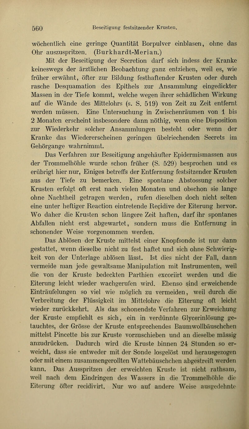 wöchentlich eine geringe Quantität Borpulver einblasen, ohne das Ohr auszuspritzen. (Burkhardt-Merian.) Mit der Beseitigung der Secretion darf sich indess der Kranke keineswegs der ärztlichen Beobachtung ganz entziehen, weil es, wie früher erwähnt, öfter zur Bildung festhaftender Krusten oder durch rasche Desquamation des Epithels zur Ansammlung eingedickter Massen in der Tiefe kommt, welche wegen ihrer schädlichen Wirkung auf die Wände des Mittelohrs (s. S. 519) von Zeit zu Zeit entfernt werden müssen. Eine Untersuchung in Zwischenräumen von 1 bis 2 Monaten erscheint insbesondere dann nöthig, wenn eine Disposition zur Wiederkehr solcher Ansammlungen besteht oder wenn der Kranke das Wiedererscheinen geringen übelriechenden Secrets im Gehörgange wahrnimmt. Das Verfahren zur Beseitigung angehäufter Epidermismassen aus der Trommelhöhle wurde schon früher (S. 529) besprochen und es erübrigt hier nur, Einiges betreffs der Entfernung festsitzender Krusten aus der Tiefe zu bemerken. Eine spontane Abstossung solcher Krusten erfolgt oft erst nach vielen Monaten und obschon sie lange ohne Nachtheil getragen werden, rufen dieselben doch nicht selten eine unter heftiger Reaction eintretende Recidive der Eiterung hervor. Wo daher die Krusten schon längere Zeit haften, darf ihr spontanes Abfallen nicht erst abgewartet, sondern muss die Entfernung in schonender Weise vorgenommen werden. Das Ablösen der Kruste mittelst einer Knopfsonde ist nur dann gestattet, wenn dieselbe nicht zu fest haftet und sich ohne Schwierig- keit von der Unterlage ablösen lässt. Ist dies nicht der Fall, dann vermeide man jede gewaltsame Manipulation mit Instrumenten, weil die von der Kruste bedeckten Parthien excoriirt werden und die Eiterung leicht wieder wachgerufen wird. Ebenso sind erweichende Einträufelungen so viel wie möglich zu vermeiden, weil durch die Verbreitung der Flüssigkeit im Mittelohre die Eiterung oft leicht wieder zurückkehrt. Als das schonendste Verfahren zur Erweichung der Kruste empfiehlt es sich, ein in verdünnte Glycerinlösung ge- tauchtes, der Grösse der Kruste entsprechendes Baumwollbäuschchen mittelst Pincette bis zur Kruste vorzuschieben und an dieselbe massig anzudrücken. Dadurch wird die Kruste binnen 24 Stunden so er- weicht, dass sie entweder mit der Sonde losgelöst und herausgezogen oder mit einem zusammengerollten Wattebäuschchen abgestreift werden kann. Das Ausspritzen der erweichten Kruste ist nicht rathsam, weil nach dem Eindringen des Wassers in die Trommelhöhle die Eiterung öfter recidivirt. Nur wo auf andere Weise ausgedehnte