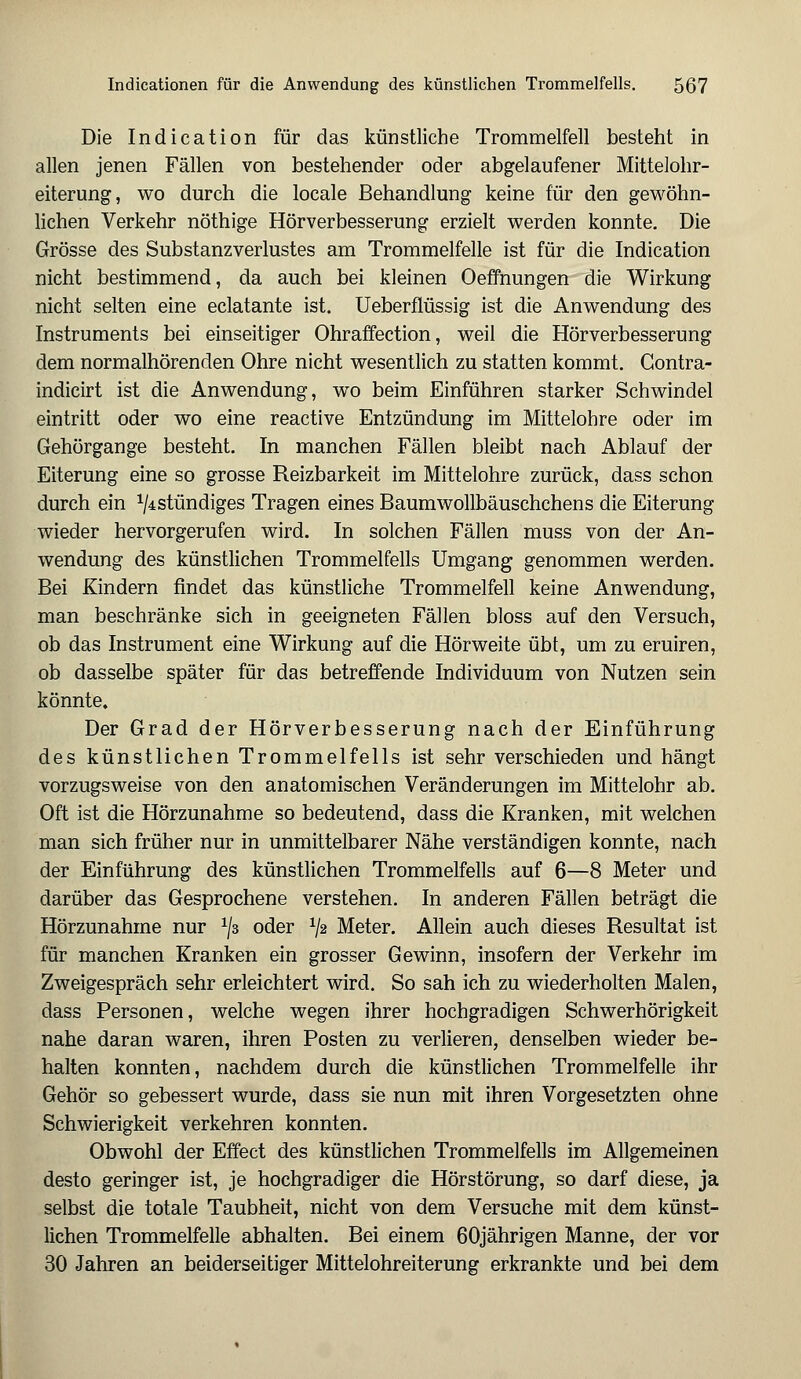 Die Indication für das künstliche Trommelfell besteht in allen jenen Fällen von bestehender oder abgelaufener Mittelohr- eiterung, wo durch die locale Behandlung keine für den gewöhn- lichen Verkehr nöthige Hörverbesserung erzielt werden konnte. Die Grösse des Substanzverlustes am Trommelfelle ist für die Indication nicht bestimmend, da auch bei kleinen Oeffnungen die Wirkung nicht selten eine eclatante ist. Ueberflüssig ist die Anwendung des Instruments bei einseitiger Ohraffection, weil die Hörverbesserung dem normalhörenden Ohre nicht wesentlich zu statten kommt. Contra- indicirt ist die Anwendung, wo beim Einführen starker Schwindel eintritt oder wo eine reactive Entzündung im Mittelohre oder im Gehörgange besteht. In manchen Fällen bleibt nach Ablauf der Eiterung eine so grosse Reizbarkeit im Mittelohre zurück, dass schon durch ein ^stündiges Tragen eines Baumwollbäuschchens die Eiterung wieder hervorgerufen wird. In solchen Fällen muss von der An- wendung des künstlichen Trommelfells Umgang genommen werden. Bei Kindern findet das künstliche Trommelfell keine Anwendung, man beschränke sich in geeigneten Fällen bloss auf den Versuch, ob das Instrument eine Wirkung auf die Hörweite übt, um zu eruiren, ob dasselbe später für das betreffende Individuum von Nutzen sein könnte. Der Grad der Hörverbesserung nach der Einführung des künstlichen Trommelfells ist sehr verschieden und hängt vorzugsweise von den anatomischen Veränderungen im Mittelohr ab. Oft ist die Hörzunahme so bedeutend, dass die Kranken, mit welchen man sich früher nur in unmittelbarer Nähe verständigen konnte, nach der Einführung des künstlichen Trommelfells auf 6—8 Meter und darüber das Gesprochene verstehen. In anderen Fällen beträgt die Hörzunahme nur x\z oder V2 Meter. Allein auch dieses Resultat ist für manchen Kranken ein grosser Gewinn, insofern der Verkehr im Zweigespräch sehr erleichtert wird. So sah ich zu wiederholten Malen, dass Personen, welche wegen ihrer hochgradigen Schwerhörigkeit nahe daran waren, ihren Posten zu verlieren, denselben wieder be- halten konnten, nachdem durch die künstlichen Trommelfelle ihr Gehör so gebessert wurde, dass sie nun mit ihren Vorgesetzten ohne Schwierigkeit verkehren konnten. Obwohl der Effect des künstlichen Trommelfells im Allgemeinen desto geringer ist, je hochgradiger die Hörstörung, so darf diese, ja selbst die totale Taubheit, nicht von dem Versuche mit dem künst- lichen Trommelfelle abhalten. Bei einem 60jährigen Manne, der vor 30 Jahren an beiderseitiger Mittelohreiterung erkrankte und bei dem