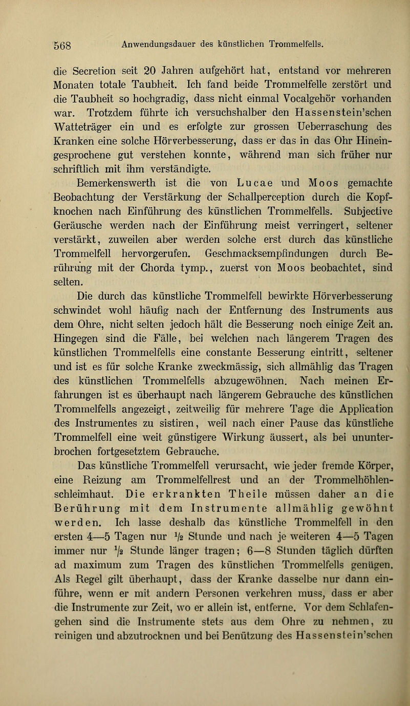 die Secretion seit 20 Jahren aufgehört hat, entstand vor mehreren Monaten totale Taubheit. Ich fand beide Trommelfelle zerstört und die Taubheit so hochgradig, dass nicht einmal Vocalgehör vorhanden war. Trotzdem führte ich versuchshalber den Hassenstein'schen Watteträger ein und es erfolgte zur grossen Ueberraschung des Kranken eine solche Hör Verbesserung, dass er das in das Ohr Hinein- gesprochene gut verstehen konnte, während man sich früher nur schriftlich mit ihm verständigte. Bemerkenswerth ist die von L u c a e und Moos gemachte Beobachtung der Verstärkung der Schallperception durch die Kopf- knochen nach Einführung des künstlichen Trommelfells. Subjective Geräusche werden nach der Einführung meist verringert, seltener verstärkt, zuweilen aber werden solche erst durch das künstliche Trommelfell hervorgerufen. Geschmacksempfindungen durch Be- rührung mit der Chorda tymp., zuerst von Moos beobachtet, sind selten. Die durch das künstliche Trommelfell bewirkte Hörverbesserung schwindet wohl häufig nach der Entfernung des Instruments aus dem Ohre, nicht selten jedoch hält die Besserung noch einige Zeit an. Hingegen sind die Fälle, bei welchen nach längerem Tragen des künstlichen Trommelfells eine constante Besserung eintritt, seltener und ist es für solche Kranke zweckmässig, sich allmählig das Tragen des künstlichen Trommelfells abzugewöhnen. Nach meinen Er- fahrungen ist es überhaupt nach längerem Gebrauche des künstlichen Trommelfells angezeigt, zeitweilig für mehrere Tage die Application des Instrumentes zu sistiren, weil nach einer Pause das künstliche Trommelfell eine weit günstigere Wirkung äussert, als bei ununter- brochen fortgesetztem Gebrauche. Das künstliche Trommelfell verursacht, wie jeder fremde Körper, eine Reizung am Trommelfellrest und an der Trommelhöhlen- schleimhaut. Die erkrankten Theile müssen daher an die Berührung mit dem Instrumente allmählig gewöhnt werden. Ich lasse deshalb das künstliche Trommelfell in den ersten 4—5 Tagen nur x/2 Stunde und nach je weiteren 4—5 Tagen immer nur */2 Stunde länger tragen; 6—8 Stunden täglich dürften ad maximum zum Tragen des künstlichen Trommelfells genügen. Als Regel gilt überhaupt, dass der Kranke dasselbe nur dann ein- führe, wenn er mit andern Personen verkehren muss, dass er aber die Instrumente zur Zeit, wo er allein ist, entferne. Vor dem Schlafen- gehen sind die Instrumente stets aus dem Ohre zu nehmen, zu reinigen und abzutrocknen und bei Benützung des Hassenstein'schen