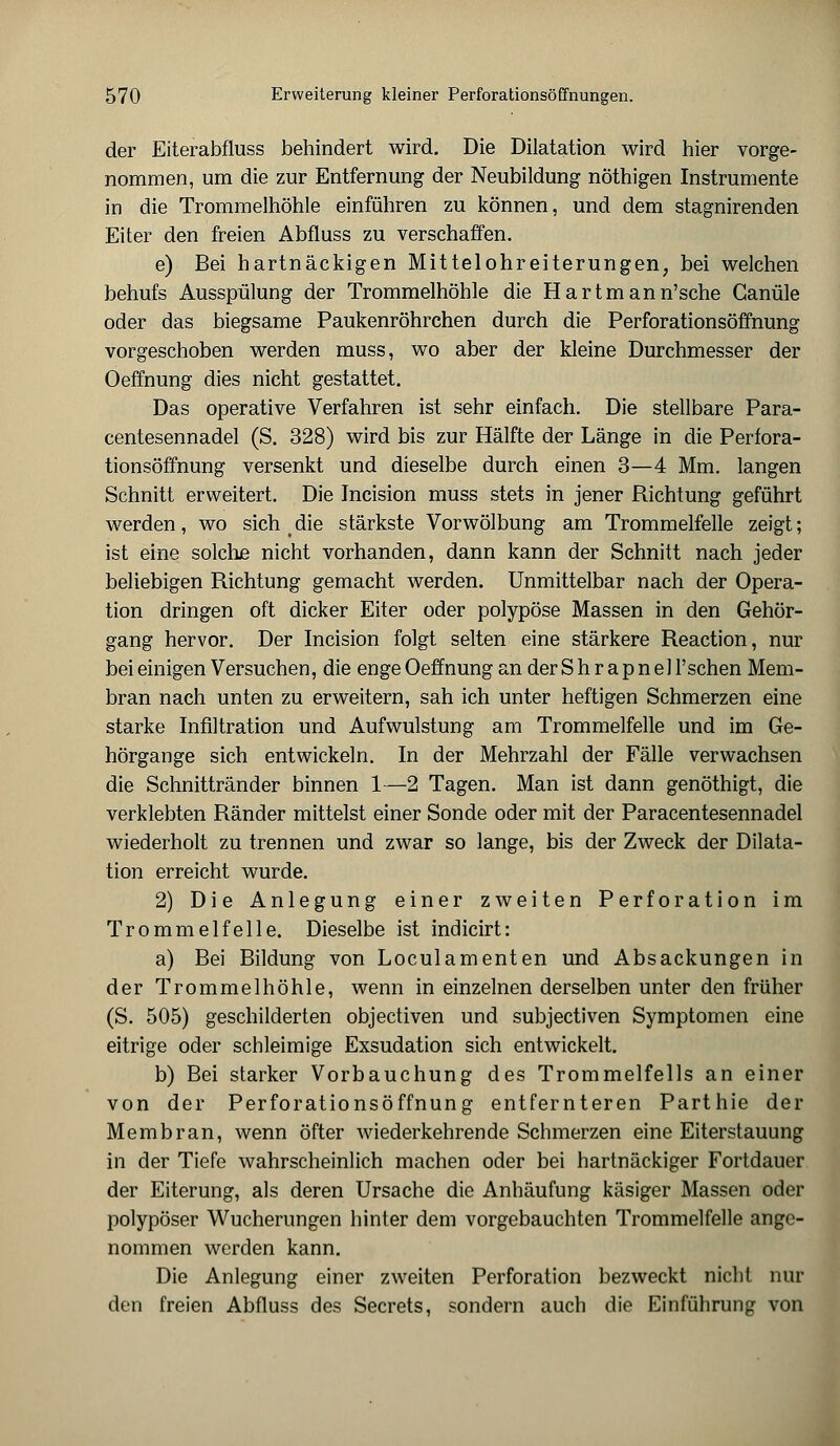der Eiterabfluss behindert wird. Die Dilatation wird hier vorge- nommen, um die zur Entfernung der Neubildung nöthigen Instrumente in die Trommelhöhle einführen zu können, und dem stagnirenden Eiter den freien Abfluss zu verschaffen. e) Bei hartnäckigen Mittelohreiterungen, bei welchen behufs Ausspülung der Trommelhöhle die Hartmann'sche Ganüle oder das biegsame Paukenröhrchen durch die Perforationsöffnung vorgeschoben werden muss, wo aber der kleine Durchmesser der Oeffnung dies nicht gestattet. Das operative Verfahren ist sehr einfach. Die stellbare Para- centesennadel (S. 328) wird bis zur Hälfte der Länge in die Perfora- tionsöffnung versenkt und dieselbe durch einen 3—4 Mm. langen Schnitt erweitert. Die Incision muss stets in jener Richtung geführt werden, wo sich die stärkste Vorwölbung am Trommelfelle zeigt; ist eine solche nicht vorhanden, dann kann der Schnitt nach jeder beliebigen Richtung gemacht werden. Unmittelbar nach der Opera- tion dringen oft dicker Eiter oder polypöse Massen in den Gehör- gang hervor. Der Incision folgt selten eine stärkere Reaction, nur bei einigen Versuchen, die enge Oeffnung an der S h r a p n eil'sehen Mem- bran nach unten zu erweitern, sah ich unter heftigen Schmerzen eine starke Infiltration und Aufwulstung am Trommelfelle und im Ge- hörgange sich entwickeln. In der Mehrzahl der Fälle verwachsen die Schnittränder binnen 1—2 Tagen. Man ist dann genöthigt, die verklebten Ränder mittelst einer Sonde oder mit der Paracentesennadel wiederholt zu trennen und zwar so lange, bis der Zweck der Dilata- tion erreicht wurde. 2) Die Anlegung einer zweiten Perforation im Trommelfelle. Dieselbe ist indicirt: a) Bei Bildung von Loculamenten und Absackungen in der Trommelhöhle, wenn in einzelnen derselben unter den früher (S. 505) geschilderten objeetiven und subjeetiven Symptomen eine eitrige oder schleimige Exsudation sich entwickelt. b) Bei starker Vorbauchung des Trommelfells an einer von der Perforationsöffnung entfernteren Parthie der Membran, wenn öfter wiederkehrende Schmerzen eine Eiterstauung in der Tiefe wahrscheinlich machen oder bei hartnäckiger Fortdauer der Eiterung, als deren Ursache die Anhäufung käsiger Massen oder polypöser Wucherungen hinter dem vorgebauchten Trommelfelle ange- nommen werden kann. Die Anlegung einer zweiten Perforation bezweckt nicht nur den freien Abfluss des Secrets, sondern auch die Einführung von