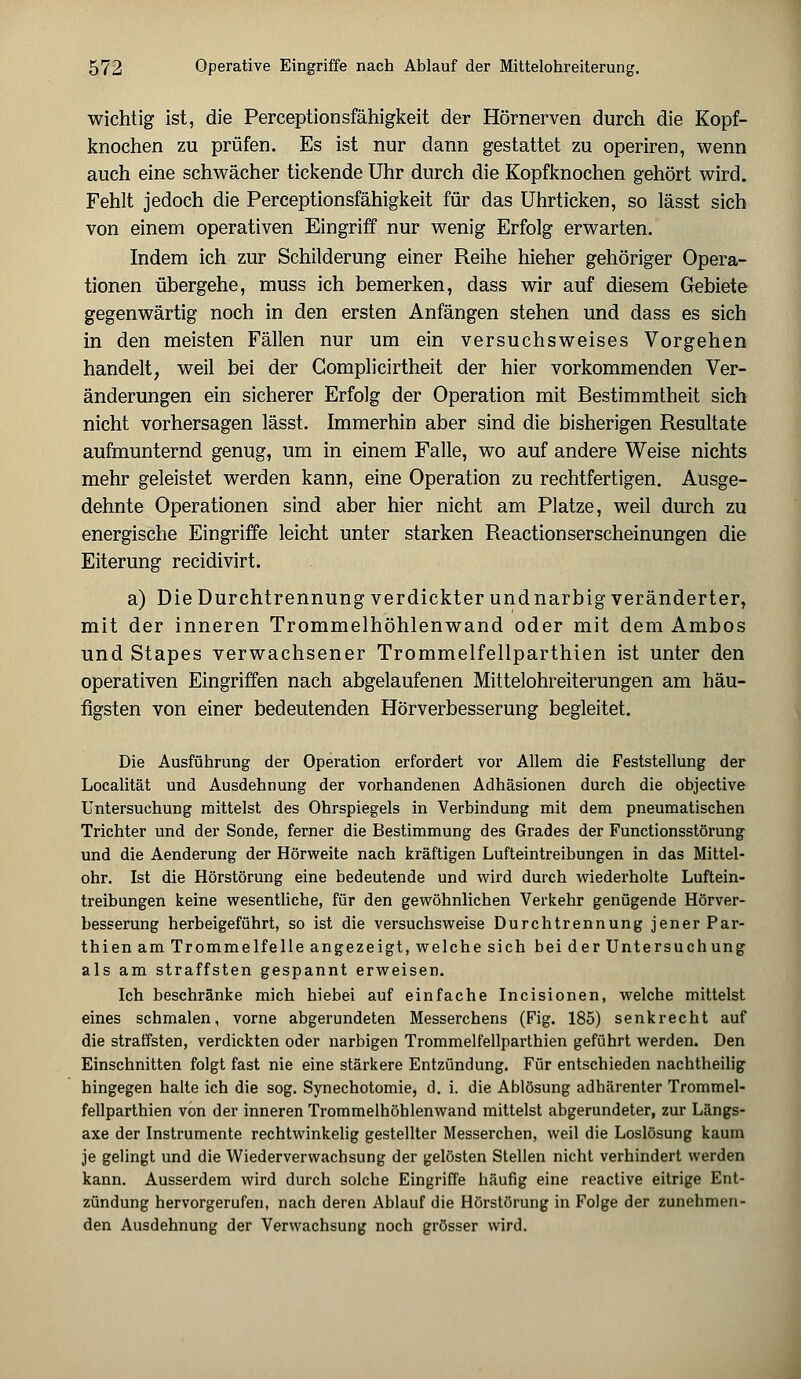 wichtig ist, die Perceptionsfähigkeit der Hörnerven durch die Kopf- knochen zu prüfen. Es ist nur dann gestattet zu operiren, wenn auch eine schwächer tickende Uhr durch die Kopfknochen gehört wird. Fehlt jedoch die Perceptionsfähigkeit für das Uhrticken, so lässt sich von einem operativen Eingriff nur wenig Erfolg erwarten. Indem ich zur Schilderung einer Reihe hieher gehöriger Opera- tionen übergehe, muss ich bemerken, dass wir auf diesem Gebiete gegenwärtig noch in den ersten Anfängen stehen und dass es sich in den meisten Fällen nur um ein versuchsweises Vorgehen handelt, weil bei der Gomplicirtheit der hier vorkommenden Ver- änderungen ein sicherer Erfolg der Operation mit Bestimmtheit sich nicht vorhersagen lässt. Immerhin aber sind die bisherigen Resultate aufmunternd genug, um in einem Falle, wo auf andere Weise nichts mehr geleistet werden kann, eine Operation zu rechtfertigen. Ausge- dehnte Operationen sind aber hier nicht am Platze, weil durch zu energische Eingriffe leicht unter starken Reactionserscheinungen die Eiterung recidivirt. a) Die Durchtrennung verdickter und narbig veränderter, mit der inneren Trommelhöhlenwand oder mit dem Ambos und Stapes verwachsener Trommelfellparthien ist unter den operativen Eingriffen nach abgelaufenen Mittelohreiterungen am häu- figsten von einer bedeutenden Hörverbesserung begleitet. Die Ausführung der Operation erfordert vor Allem die Feststellung der Localität und Ausdehnung der vorhandenen Adhäsionen durch die objective Untersuchung mittelst des Ohrspiegels in Verbindung mit dem pneumatischen Trichter und der Sonde, ferner die Bestimmung des Grades der Functionsstörung und die Aenderung der Hörweite nach kräftigen Lufteintreibungen in das Mittel- ohr. Ist die Hörstörung eine bedeutende und wird durch wiederholte Luftein- treibungen keine wesentliche, für den gewöhnlichen Verkehr genügende Hörver- besserung herbeigeführt, so ist die versuchsweise Durchtrennung jener Par- thien am Trommelfelle angezeigt, welche sich bei der Untersuchung als am straffsten gespannt erweisen. Ich beschränke mich hiebei auf einfache Incisionen, welche mittelst eines schmalen, vorne abgerundeten Messerchens (Fig. 185) senkrecht auf die straffsten, verdickten oder narbigen Trommelfellparthien geführt werden. Den Einschnitten folgt fast nie eine stärkere Entzündung. Für entschieden nachtheilig hingegen halte ich die sog. Synechotomie, d. i. die Ablösung adhärenter Trommel- fellparthien von der inneren Trommelhöhlenwand mittelst abgerundeter, zur Längs- axe der Instrumente rechtwinkelig gestellter Messerchen, weil die Loslösung kaum je gelingt und die Wiederverwachsung der gelösten Stellen nicht verhindert werden kann. Ausserdem wird durch solche Eingriffe häufig eine reactive eitrige Ent- zündung hervorgerufen, nach deren Ablauf die Hörstörung in Folge der zunehmen- den Ausdehnung der Verwachsung noch grösser wird.