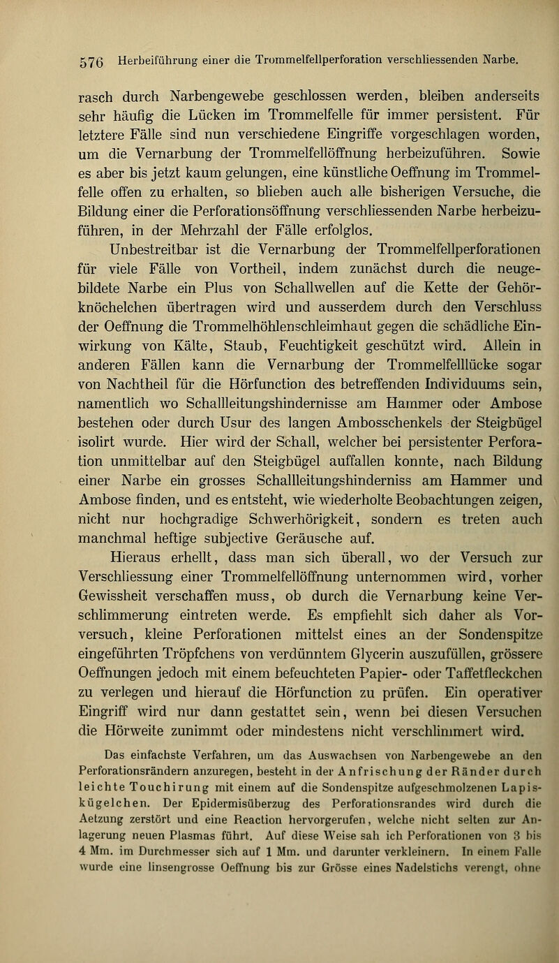 rasch durch Narbengewebe geschlossen werden, bleiben anderseits sehr häufig die Lücken im Trommelfelle für immer persistent. Für letztere Fälle sind nun verschiedene Eingriffe vorgeschlagen worden, um die Vernarbung der Trommelfellöffnung herbeizuführen. Sowie es aber bis jetzt kaum gelungen, eine künstliche Oeffnung im Trommel- felle offen zu erhalten, so blieben auch alle bisherigen Versuche, die Bildung einer die Perforationsöffnung verschliessenden Narbe herbeizu- führen, in der Mehrzahl der Fälle erfolglos. Unbestreitbar ist die Vernarbung der Trommelfellperforationen für viele Fälle von Vortheil, indem zunächst durch die neuge- bildete Narbe ein Plus von Schallwellen auf die Kette der Gehör- knöchelchen übertragen wird und ausserdem durch den Verschluss der Oeffnung die Trommelhöhlen Schleimhaut gegen die schädliche Ein- wirkung von Kälte, Staub, Feuchtigkeit geschützt wird. Allein in anderen Fällen kann die Vernarbung der Trommelfelllücke sogar von Nachtheil für die Hörfunction des betreffenden Individuums sein, namentlich wo Schallleitungshindernisse am Hammer oder Ambose bestehen oder durch Usur des langen Ambosschenkels der Steigbügel isolirt wurde. Hier wird der Schall, welcher bei persistenter Perfora- tion unmittelbar auf den Steigbügel auffallen konnte, nach Bildung einer Narbe ein grosses Schallleitungshinderniss am Hammer und Ambose finden, und es entsteht, wie wiederholte Beobachtungen zeigen, nicht nur hochgradige Schwerhörigkeit, sondern es treten auch manchmal heftige subjective Geräusche auf. Hieraus erhellt, dass man sich überall, wo der Versuch zur Verschliessung einer Trommelfellöffnung unternommen wird, vorher Gewissheit verschaffen muss, ob durch die Vernarbung keine Ver- schlimmerung eintreten werde. Es empfiehlt sich daher als Vor- versuch, kleine Perforationen mittelst eines an der Sondenspitze eingeführten Tröpfchens von verdünntem Glycerin auszufüllen, grössere Oeffnungen jedoch mit einem befeuchteten Papier- oder Taffetfleckchen zu verlegen und hierauf die Hörfunction zu prüfen. Ein operativer Eingriff wird nur dann gestattet sein, wenn bei diesen Versuchen die Hörweite zunimmt oder mindestens nicht verschlimmert wird. Das einfachste Verfahren, um das Auswachsen von Narbengewebe an den Perforationsrändern anzuregen, besteht in der An frischung der Ränder durch leichte Touchirung mit einem auf die Sondenspitze aufgeschmolzenen Lapis- kügelchen. Der Epidermisüberzug des Perforationsrandes wird durch die Aetzung zerstört und eine Reaction hervorgerufen, welche nicht selten zur An- lagerung neuen Plasmas führt. Auf diese Weise sah ich Perforationen von 3 bis 4 Mm. im Durchmesser sich auf 1 Mm. und darunter verkleinern. In einem Falle wurde eine linsengrosse Oeffnung bis zur Grösse eines Nadelstichs verengt, ohne