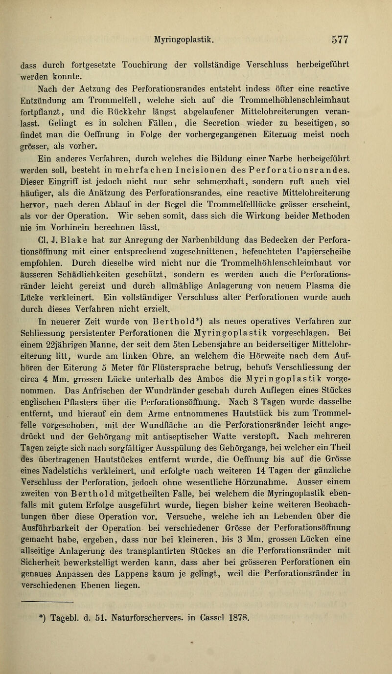 dass durch fortgesetzte Touchirung der vollständige Verschluss herbeigeführt werden konnte. Nach der Aetzung des Perforationsrandes entsteht indess öfter eine reactive Entzündung am Trommelfell, welche sich auf die Trommelhöhlenschleimhaut fortpflanzt, und die Rückkehr längst abgelaufener Mittelohreiterungen veran- lasst. Gelingt es in solchen Fällen, die Secretion wieder zu beseitigen, so findet man die Oeffhung in Folge der vorhergegangenen Eiterung meist noch grösser, als vorher. Ein anderes Verfahren, durch welches die Bildung einer Narbe herbeigeführt werden soll, besteht in mehrfachen Incisionen des Perforationsrandes. Dieser Eingriff ist jedoch nicht nur sehr schmerzhaft, sondern ruft auch viel häufiger, als die Anätzung des Perforationsrandes, eine reactive Mittelohreiterung hervor, nach deren Ablauf in der Regel die Trommelfelllücke grösser erscheint, als vor der Operation. Wir sehen somit, dass sich die Wirkung beider Methoden nie im Vorhinein berechnen lässt. Gl. J. Blake hat zur Anregung der Narbenbildung das Bedecken der Perfora- tionsöffnung mit einer entsprechend zugeschnittenen, befeuchteten Papierscheibe empfohlen. Durch dieselbe wird nicht nur die Trommelhöhlenschleimhaut vor äusseren Schädlichkeiten geschützt, sondern es werden auch die Perforations- ränder leicht gereizt und durch allmählige Anlagerung von neuem Plasma die Lücke verkleinert. Ein vollständiger Verschluss alter Perforationen wurde auch durch dieses Verfahren nicht erzielt. In neuerer Zeit wurde von Berthold*) als neues operatives Verfahren zur Schliessung persistenter Perforationen die Myringoplastik vorgeschlagen. Bei einem 22jährigen Manne, der seit dem 5ten Lebensjahre an beiderseitiger Mittelohr- eiterung litt, wurde am linken Ohre, an welchem die Hörweite nach dem Auf- hören der Eiterung 5 Meter für Flüstersprache betrug, behufs Verschliessung der circa 4 Mm. grossen Lücke unterhalb des Ambos die Myringoplastik vorge- nommen. Das Anfrischen der Wundränder geschah durch Auflegen eines Stückes englischen Pflasters über die Perforationsöffnung. Nach 3 Tagen wurde dasselbe entfernt, und hierauf ein dem Arme entnommenes Hautstück bis zum Trommel- felle vorgeschoben, mit der Wundfläche an die Perforationsränder leicht ange- drückt und der Gehörgang mit antiseptischer Watte verstopft. Nach mehreren Tagen zeigte sich nach sorgfältiger Ausspülung des Gehörgangs, bei welcher ein Theil des übertragenen Hautstückes entfernt wurde, die Oeffnung bis auf die Grösse eines Nadelstichs verkleinert, und erfolgte nach weiteren 14 Tagen der gänzliche Verschluss der Perforation, jedoch ohne wesentliche Hörzunahme. Ausser einem zweiten von Bert hold mitgetheilten Falle, bei welchem die Myringoplastik eben- falls mit gutem Erfolge ausgeführt wurde, liegen bisher keine weiteren Beobach- tungen über diese Operation vor. Versuche, welche ich an Lebenden über die Ausführbarkeit der Operation bei verschiedener Grösse der Perforationsöffnung gemacht habe, ergeben, dass nur bei kleineren, bis 3 Mm. grossen Lücken eine allseitige Anlagerung des transplantirten Stückes an die Perforationsränder mit Sicherheit bewerkstelligt werden kann, dass aber bei grösseren Perforationen ein genaues Anpassen des Lappens kaum je gelingt, weil die Perforationsränder in verschiedenen Ebenen liegen. *) Tagebl. d. 51. Naturforschervers, in Cassel 1878.