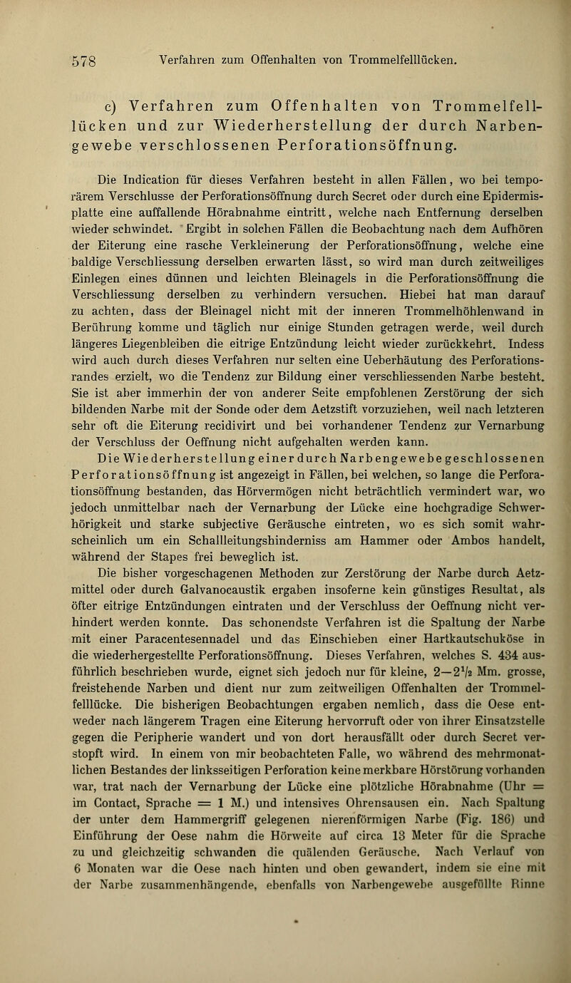 c) Verfahren zum Offenhalten von Trommelfell- lücken und zur Wiederherstellung der durch Narben- gewebe verschlossenen Perforationsöffnung. Die Indication für dieses Verfahren besteht in allen Fällen, wo bei tempo- rärem Verschlusse der Perforationsöffnung durch Secret oder durch eine Epidermis- platte eine auffallende Hörabnahme eintritt, welche nach Entfernung derselben wieder schwindet. Ergibt in solchen Fällen die Beobachtung nach dem Aufhören der Eiterung eine rasche Verkleinerung der Perforationsöffnung, welche eine baldige Versch Messung derselben erwarten lässt, so wird man durch zeitweiliges Einlegen eines dünnen und leichten Bleinagels in die Perforationsöffnung die Verschliessung derselben zu verhindern versuchen. Hiebei hat man darauf zu achten, dass der Bleinagel nicht mit der inneren Trommelhöhlenwand in Berührung komme und täglich nur einige Stunden getragen werde, weil durch längeres Liegenbleiben die eitrige Entzündung leicht wieder zurückkehrt. Indess wird auch durch dieses Verfahren nur selten eine Ueberhäutung des Perforations- randes erzielt, wo die Tendenz zur Bildung einer verschliessenden Narbe besteht. Sie ist aber immerhin der von anderer Seite empfohlenen Zerstörung der sich bildenden Narbe mit der Sonde oder dem Aetzstift vorzuziehen, weil nach letzteren sehr oft die Eiterung recidivirt und bei vorhandener Tendenz zur Vernarbung der Verschluss der Oeffnung nicht aufgehalten werden kann. Die Wiederherstellung einer durch Narbengewebe geschlossenen Perforationsöffnung ist angezeigt in Fällen, bei welchen, so lange die Perfora- tionsöffnung bestanden, das Hörvermögen nicht beträchtlich vermindert war, wo jedoch unmittelbar nach der Vernarbung der Lücke eine hochgradige Schwer- hörigkeit und starke subjective Geräusche eintreten, wo es sich somit wahr- scheinlich um ein Schallleitungshinderniss am Hammer oder Ambos handelt, während der Stapes frei beweglich ist. Die bisher vorgeschagenen Methoden zur Zerstörung der Narbe durch Aetz- mittel oder durch Galvanocaustik ergaben insoferne kein günstiges Besultat, als öfter eitrige Entzündungen eintraten und der Verschluss der Oeffnung nicht ver- hindert werden konnte. Das schonendste Verfahren ist die Spaltung der Narbe mit einer Paracentesennadel und das Einschieben einer Hartkautschuk ose in die wiederhergestellte Perforationsöffnung. Dieses Verfahren, welches S. 434 aus- führlich beschrieben wurde, eignet sich jedoch nur für kleine, 2—2lh Mm. grosse, freistehende Narben und dient nur zum zeitweiligen Offenhalten der Trommel- felllücke. Die bisherigen Beobachtungen ergaben nemlich, dass die Oese ent- weder nach längerem Tragen eine Eiterung hervorruft oder von ihrer Einsatzstelle gegen die Peripherie wandert und von dort herausfällt oder durch Secret ver- stopft wird. In einem von mir beobachteten Falle, wo während des mehrmonat- lichen Bestandes der linksseitigen Perforation keine merkbare Hörstörung vorhanden war, trat nach der Vernarbung der Lücke eine plötzliche Hörabnahme (Uhr = im Gontact, Sprache = 1 M.) und intensives Ohrensausen ein. Nach Spaltung der unter dem Hammergriff gelegenen nierenförmigen Narbe (Fig. 186) und Einführung der Oese nahm die Hörweite auf circa 13 Meter für die Sprache zu und gleichzeitig schwanden die quälenden Geräusche. Nach Verlauf von 6 Monaten war die Oese nach hinten und oben gewandert, indem sie eine mit der Narbe zusammenhängende, ebenfalls von Narbengewebe ausgefüllte Rinne