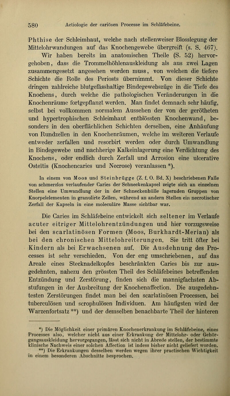 Phthise der Schleimhaut, welche nach stellenweiser Blosslegung der Mittelohrwandungen auf das Knochengewebe übergreift (s. S. 467). Wir haben bereits im anatomischen Theile (S. 52) hervor- gehoben, dass die Trommelhöhlenauskleidung als aus zwei Lagen zusammengesetzt angesehen werden muss, von welchen die tiefere Schichte die Rolle des Periosts übernimmt. Von dieser Schichte dringen zahlreiche blutgefässhaltige Bindegewebszüge in die Tiefe des Knochens, durch welche die pathologischen Veränderungen in die Knochenräume fortgepflanzt werden. Man findet demnach sehr häufig, selbst bei vollkommen normalem Aussehen der von der gerötheten und hypertrophischen Schleimhaut entblössten Knochen wand, be- sonders in den oberflächlichen Schichten derselben, eine Anhäufung von Rundzellen in den Knochenräumen, welche im weiteren Verlaufe entweder zerfallen und resorbirt werden oder durch Umwandlung in Bindegewebe und nachherige Kalkeinlagerung eine Verdichtung des Knochens, oder endlich durch Zerfall und Arrosion eine ulcerative Osteitis (Knochencaries und Necrose) veranlassen *). In einem von Moos und Steinbrügge (Z. f. 0. Bd. X) beschriebenen Falle von schmerzlos verlaufender Caries der Schneckenkapsel zeigte sich an einzelnen Stellen eine Umwandlung der in der Schneckenhülle lagernden Gruppen von Knorpelelementen in granulirte Zellen, während an andern Stellen ein necrotischer Zerfall der Kapseln in eine moleculäre Masse sichtbar war. Die Caries im Schläfebeine entwickelt sich seltener im Verlaufe acuter eitriger Mittelohrentzündungen und hier vorzugsweise bei den scarlatinösen Formen (Moos, Burkhardt-Merian) als bei den chronischen Mittelohreiterungen. Sie tritt öfter bei Kindern als bei Erwachsenen auf. Die Ausdehnung des Pro- cesses ist sehr verschieden. Von der eng umschriebenen, auf das Areale eines Stecknadelkopfes beschränkten Caries bis zur aus- gedehnten, nahezu den grössten Theil des Schläfebeines betreffenden Entzündung und Zerstörung, finden sich die mannigfachsten Ab- stufungen in der Ausbreitung der Knochenaffection. Die ausgedehn- testen Zerstörungen findet man bei den scarlatinösen Processen, bei tuberculösen und scrophulösen Individuen. Am häufigsten wird der Warzenfortsatz **) und der demselben benachbarte Theil der hinteren *) Die Möglichkeit einer primären Knochenerkrankung im Schläfebeine, eines Processes also, welcher nicht aus einer Erkrankung der Mittelohr- oder Gehör- gangsauskleidung hervorgegangen, lässt sich nicht in Abrede stellen, der bestimmte klinische Nachweis einer solchen Affection ist indess bisher nicht geliefert worden. **) Die Erkrankungen desselben werden wegen ihrer practischen Wichtigkeit in einem besonderen Abschnitte besprochen.