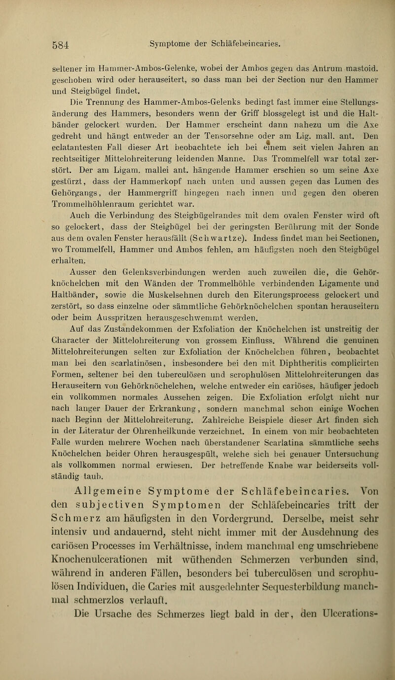 seltener im Hammer-Ambos-Gelenke, wobei der Ambos gegen das Antrum mastoid. geschoben wird oder herauseitert, so dass man bei der Section nur den Hammer und Steigbügel findet, Die Trennung des Hammer-Ambos-Gelenks bedingt fast immer eine Stellungs- änderung des Hammers, besonders wenn der Griff blossgelegt ist und die Halt- bänder gelockert wurden. Der Hammer erscheint dann nahezu um die Axe gedreht und hängt entweder an der Tensorsehne oder am Lig. mall. ant. Den eclatantesten Fall dieser Art beobachtete ich bei einem seit vielen Jahren an rechtseitiger Mittelohreiterung leidenden Manne. Das Trommelfell war total zer- stört. Der am Ligam. mallei ant. hängende Hammer erschien so um seine Axe gestürzt, dass der Hammerkopf nach unten und aussen gegen das Lumen des Gehörgangs, der Hammergriff hingegen nach innen und gegen den oberen Trommelhöhlenraum gerichtet war. Auch die Verbindung des Steigbügelrandes mit dem ovalen Fenster wird oft so gelockert, dass der Steigbügel bei der geringsten Berührung mit der Sonde aus dem ovalen Fenster herausfällt (Seh wartze). Indess findet man bei Sectionen, wo Trommelfell, Hammer und Ambos fehlen, am häufigsten noch den Steigbügel erhalten. Ausser den Gelenksverbindungen werden auch zuweilen die, die Gehör- knöchelchen mit den Wänden der Trommelhöhle verbindenden Ligamente und Haltbänder, sowie die Muskelsehnen durch den Eiterungsprocess gelockert und zerstört, so dass einzelne oder sämmtliche Gehörknöchelchen spontan herauseitern oder beim Ausspritzen herausgeschwemmt werden. Auf das Zustandekommen der Exfoliation der Knöchelchen ist unstreitig der Gharacter der Mittelohreiterung von grossem Einfluss. Während die genuinen Mittelohreiterungen selten zur Exfoliation der Knöchelchen führen, beobachtet man bei den scarlatinösen, insbesondere bei den mit Diphtheritis complicirten Formen, seltener bei den tuberculösen und scrophulösen Mittelohreiterungen das Herauseitern von Gehörknöchelchen, welche entweder ein cariöses, häufiger jedoch ein vollkommen normales Aussehen zeigen. Die Exfoliation erfolgt nicht nur nach langer Dauer der Erkrankung, sondern manchmal schon einige Wochen nach Beginn der Mitlelohreiterung. Zahlreiche Beispiele dieser Art finden sich in der Literatur der Ohrenheilkunde verzeichnet. In einem von mir beobachteten Falle wurden mehrere Wochen nach überstandener Scarlatina sämmtliche sechs Knöchelchen beider Ohren herausgespült, welche sich bei genauer Untersuchung als vollkommen normal erwiesen. Der betreffende Knabe war beiderseits voll- ständig taub. Allgemeine Symptome der Schläfebeincaries. Von den subjeetiven Symptomen der Schläfebeincaries tritt der Schmerz am häufigsten in den Vordergrund. Derselbe, meist sehr intensiv und andauernd, steht nicht immer mit der Ausdehnung des cariösen Processes im Verhältnisse, indem manchmal eng umschriebene Knochenulcerationen mit wüthenden Schmerzen verbunden sind, während in anderen Fällen, besonders bei tuberculösen und scrophu- lösen Individuen, die Garies mit ausgedehnter Sequesterbildung manch- mal schmerzlos verlauft. Die Ursache des Schmerzes liegt bald in der, den Ulcerations-