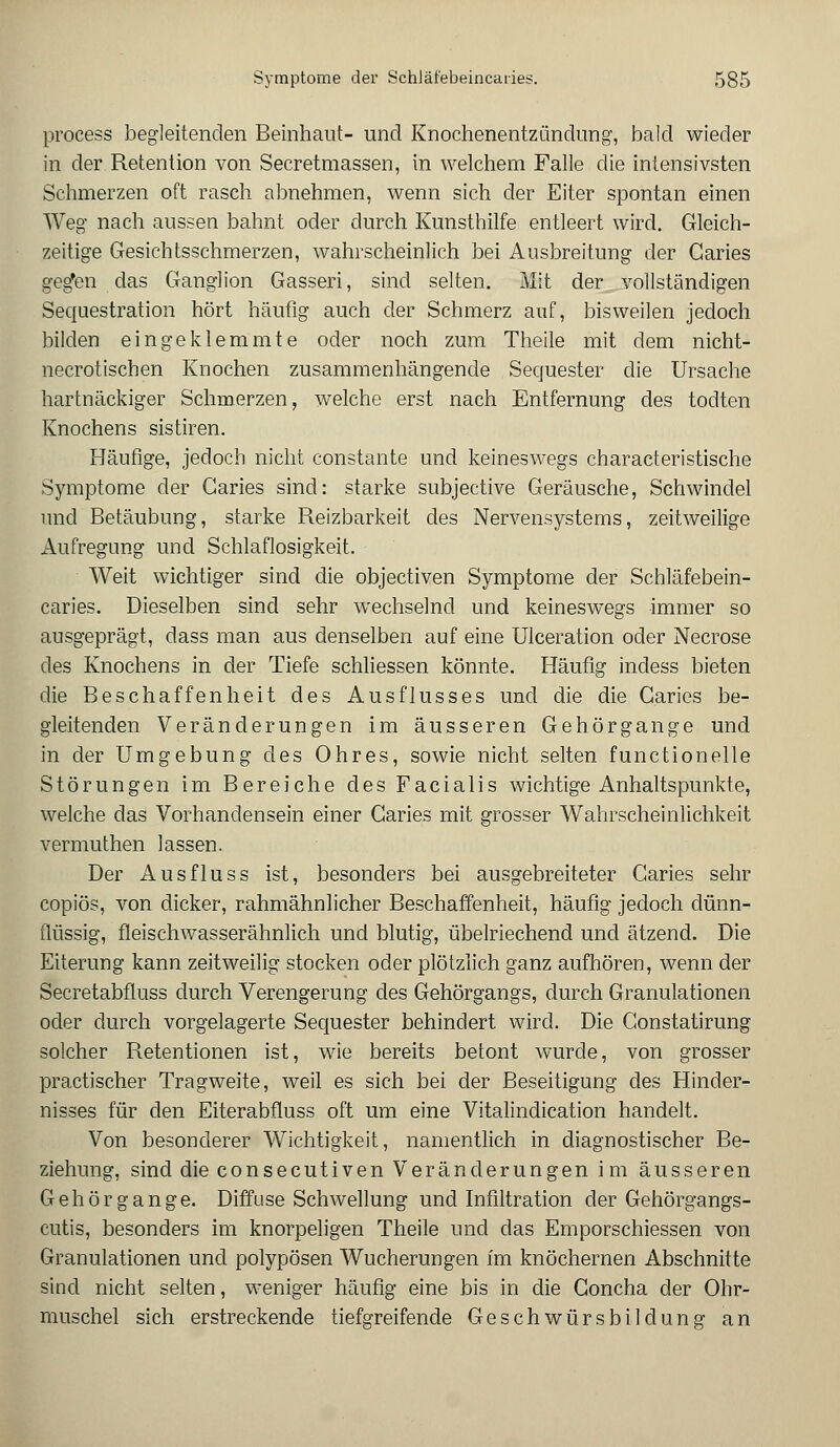 process begleitenden Beinhaut- und Knochenentzündung, bald wieder in der Retention von Secretmassen, in welchem Falle die intensivsten Schmerzen oft rasch abnehmen, wenn sich der Eiter spontan einen Weg nach aussen bahnt oder durch Kunsthilfe entleert wird. Gleich- zeitige Gesichtsschmerzen, wahrscheinlich bei Ausbreitung der Garies geg'en das Ganglion Gasseri, sind selten. Mit der vollständigen Sequestration hört häufig auch der Schmerz auf, bisweilen jedoch bilden eingeklemmte oder noch zum Theile mit dem nicht- necrotischen Knochen zusammenhängende Sequester die Ursache hartnäckiger Schinerzen, welche erst nach Entfernung des todten Knochens sistiren. Häufige, jedoch nicht constante und keineswegs characteristische Symptome der Caries sind: starke subjective Geräusche, Schwindel und Betäubung, starke Reizbarkeit des Nervensystems, zeitweilige Aufregung und Schlaflosigkeit. Weit wichtiger sind die objectiven Symptome der Schläfebein- caries. Dieselben sind sehr wechselnd und keineswegs immer so ausgeprägt, dass man aus denselben auf eine Ulceration oder Necrose des Knochens in der Tiefe schliessen könnte. Häufig indess bieten die Beschaffenheit des Ausflusses und die die Garies be- gleitenden Veränderungen im äusseren Gehörgange und in der Umgebung des Ohres, sowie nicht selten functionelle Störungen im Bereiche des Facialis wichtige Anhaltspunkte, welche das Vorhandensein einer Garies mit grosser Wahrscheinlichkeit vermuthen lassen. Der Ausfluss ist, besonders bei ausgebreiteter Garies sehr copiös, von dicker, rahmähnlicher Beschaffenheit, häufig jedoch dünn- flüssig, fleischwasserähnlich und blutig, übelriechend und ätzend. Die Eiterung kann zeitweilig stocken oder plötzlich ganz aufhören, wenn der Secretabfluss durch Verengerung des Gehörgangs, durch Granulationen oder durch vorgelagerte Sequester behindert wird. Die Gonstatirung solcher Retentionen ist, wie bereits betont wurde, von grosser practischer Tragweite, weil es sich bei der Beseitigung des Hinder- nisses für den Eiterabfluss oft um eine Vitalindication handelt. Von besonderer Wichtigkeit, namentlich in diagnostischer Be- ziehung, sind die consecutiven Veränderungen im äusseren Gehörgange. Diffuse Schwellung und Infiltration der Gehörgangs- cutis, besonders im knorpeligen Theile und das Emporschiessen von Granulationen und polypösen Wucherungen im knöchernen Abschnitte sind nicht selten, weniger häufig eine bis in die Goncha der Ohr- muschel sich erstreckende tiefgreifende Geschwürsbildung an