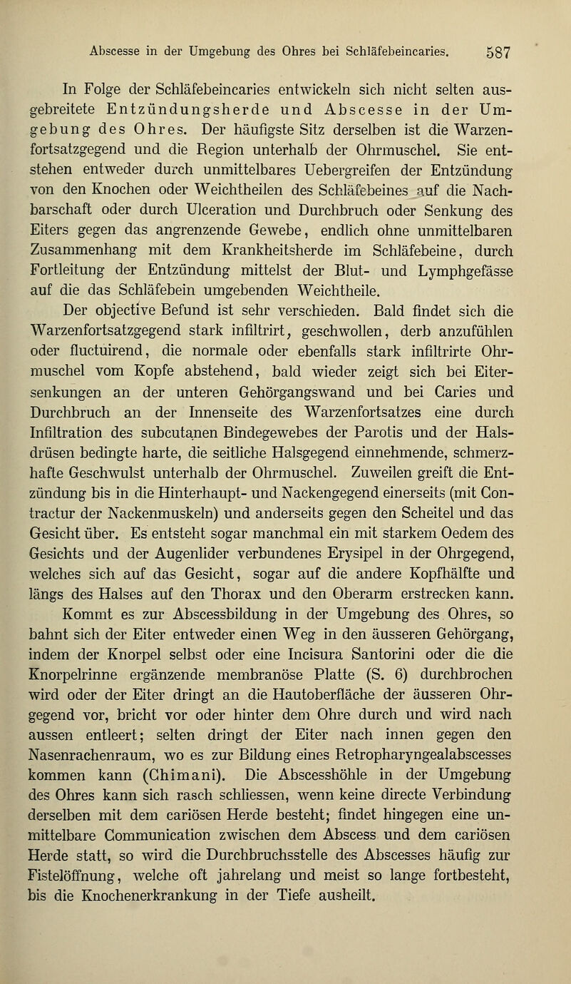 In Folge der Schläfebeincaries entwickeln sich nicht selten aus- gebreitete Entzündungsherde und Abscesse in der Um- gebung des Ohres. Der häufigste Sitz derselben ist die Warzen- fortsatzgegend und die Region unterhalb der Ohrmuschel. Sie ent- stehen entweder durch unmittelbares Uebergreifen der Entzündung von den Knochen oder Weichtheilen des Schläfebeines auf die Nach- barschaft oder durch Ulceration und Durchbruch oder Senkung des Eiters gegen das angrenzende Gewebe, endlich ohne unmittelbaren Zusammenhang mit dem Krankheitsherde im Schläfebeine, durch Fortleitung der Entzündung mittelst der Blut- und Lymphgefässe auf die das Schläfebein umgebenden Weichtheile. Der objective Befund ist sehr verschieden. Bald findet sich die Warzenfortsatzgegend stark infiltrirt, geschwollen, derb anzufühlen oder fluctuirend, die normale oder ebenfalls stark infiltrirte Ohr- muschel vom Kopfe abstehend, bald wieder zeigt sich bei Eiter- senkungen an der unteren Gehörgangswand und bei Garies und Durchbruch an der Innenseite des Warzenfortsatzes eine durch Infiltration des subcutanen Bindegewebes der Parotis und der Hals- drüsen bedingte harte, die seitliche Halsgegend einnehmende, schmerz- hafte Geschwulst unterhalb der Ohrmuschel. Zuweilen greift die Ent- zündung bis in die Hinterhaupt- und Nackengegend einerseits (mit Gon- tractur der Nackenmuskeln) und anderseits gegen den Scheitel und das Gesicht über. Es entsteht sogar manchmal ein mit starkem Oedem des Gesichts und der Augenlider verbundenes Erysipel in der Ohrgegend, welches sich auf das Gesicht, sogar auf die andere Kopfhälfte und längs des Halses auf den Thorax und den Oberarm erstrecken kann. Kommt es zur Abscessbildung in der Umgebung des Ohres, so bahnt sich der Eiter entweder einen Weg in den äusseren Gehörgang, indem der Knorpel selbst oder eine Incisura Santorini oder die die Knorpelrinne ergänzende membranöse Platte (S. 6) durchbrochen wird oder der Eiter dringt an die Hautoberfläche der äusseren Ohr- gegend vor, bricht vor oder hinter dem Ohre durch und wird nach aussen entleert; selten dringt der Eiter nach innen gegen den Nasenrachenraum, wo es zur Bildung eines Retropharyngealabscesses kommen kann (Ghimani). Die Abscesshöhle in der Umgebung des Ohres kann sich rasch schliessen, wenn keine directe Verbindung derselben mit dem cariösen Herde besteht; findet hingegen eine un- mittelbare Communication zwischen dem Abscess und dem cariösen Herde statt, so wird die Durchbruchsstelle des Abscesses häufig zur Fistelöffnung, welche oft jahrelang und meist so lange fortbesteht, bis die Knochenerkrankung in der Tiefe ausheilt.