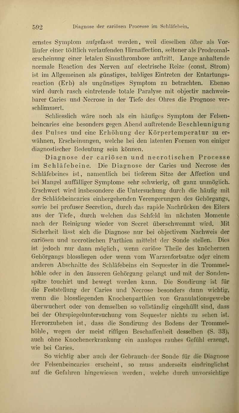 ernstes Symptom aufgefasst werden, weil dieselben öfter als Vor- läufer einer tödtlich verlaufenden Hirnaffection, seltener als Prodromal- erscheinung einer letalen Sinusthrombose auftritt. Lange anhaltende normale Reaction des Nerven auf electrische Reize (const. Strom) ist im Allgemeinen als günstiges, baldiges Eintreten der Entartungs- reaction (Erb) als ungünstiges Symptom zu betrachten. Ebenso wird durch rasch eintretende totale Paralyse mit objectiv nachweis- barer Garies und Necrose in der Tiefe des Ohres die Prognose ver- schlimmert. Schliesslich wäre noch als ein häufiges Symptom der Felsen- beincaries eine besonders gegen Abend auftretende Beschleunigung des Pulses und eine Erhöhung der Körpertemperatur zu er- wähnen, Erscheinungen, welche bei den latenten Formen von einiger diagnostischer Bedeutung sein können. Diagnose der cariösen und necrotischen Processe im Schläfebeine. Die Diagnose der Garies und Necrose des Schläfebeines ist, namentlich bei tieferem Sitze der Affection und bei Mangel auffälliger Symptome sehr schwierig, oft ganz unmöglich. Erschwert wird insbesondere die Untersuchung durch die häufig mit der Schläfebeincaries einhergehenden Verengerungen des Gehörgangs, sowie bei profuser Secretion, durch das rapide Nachrücken des Eiters aus der Tiefe, durch welchen das Sehfeld im nächsten Momente nach der Reinigung wieder von Secret überschwemmt wird. Mit Sicherheit lässt sich die Diagnose nur bei objectivem Nachweis der cariösen und necrotischen Parthien mittelst der Sonde stellen. Dies ist jedoch nur dann möglich, wenn cariöse Theile des knöchernen Gehörgangs blossliegen oder wenn vom Warzenfortsatze od,er einem anderen Abschnitte des Schläfebeins ein Sequester in die Trommel- höhle oder in den äusseren Gehörgang gelangt und mit der Sonden- spitze touchirt und bewegt werden kann. Die Sondirung ist für die Feststellung der Garies und Necrose besonders dann wichtig, wenn die blossliegenden Knochenparthien von Granulationsgewebe überwuchert oder von demselben so vollständig eingehüllt sind, dass bei der Ohrspiegeluntersuchung vom Sequester nichts zu sehen ist. Hervorzuheben ist, dass die Sondirung des Bodens der Trommel- höhle, wegen der meist riffigen Beschaffenheit desselben (S. 33), auch ohne Knochenerkrankung ein analoges rauhes Gefühl erzeugt, wie bei Garies. So wichtig aber auch der Gebrauch der Sonde für die Diagnose der Felsenbeincaries erscheint, so muss anderseits eindringlichst auf die Gefahren hingewiesen werden, welche durch unvorsichtige