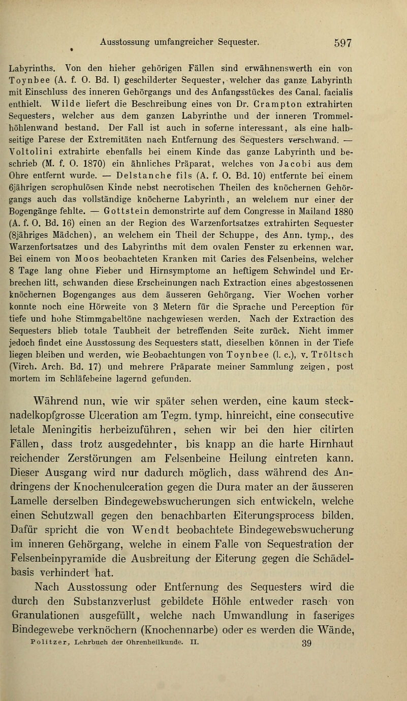 • Labyrinths. Von den hieher gehörigen Fällen sind erwähnenswerth ein von Toynbee (A. f. 0. Bd. I) geschilderter Sequester, welcher das ganze Labyrinth mit Einschluss des inneren Gehörgangs und des Anfangsstückes des Canal. facialis enthielt. Wilde liefert die Beschreibung eines von Dr. Crampton extrahirten Sequesters, welcher aus dem ganzen Labyrinthe und der inneren Trommel- höhlenwand bestand. Der Fall ist auch in soferne interessant, als eine halb- seitige Parese der Extremitäten nach Entfernung des Sequesters verschwand. — Voltolini extrahirte ebenfalls bei einem Kinde das ganze Labyrinth und be- schrieb (M. f. 0. 1870) ein ähnliches Präparat, welches von Jacobi aus dem Ohre entfernt wurde. — Delstanche fils (A. f. 0. Bd. 10) entfernte bei einem 6jährigen scrophulösen Kinde nebst necrotischen Theilen des knöchernen Gehör- gangs auch das vollständige knöcherne Labyrinth, an welchem nur einer der Bogengänge fehlte. — Gottstein demonstrirte auf dem Gongresse in Mailand 1880 (A. f. 0. Bd. 16) einen an der Region des Warzenfortsatzes extrahirten Sequester (8jähriges Mädchen), an welchem ein Theil der Schuppe, des Ann. tymp., des Warzenfortsatzes und des Labyrinths mit dem ovalen Fenster zu erkennen war. Bei einem von Moos beobachteten Kranken mit Garies des Felsenbeins, welcher 8 Tage lang ohne Fieber und Hirnsymptome an heftigem Schwindel und Er- brechen litt, schwanden diese Erscheinungen nach Extraction eines abgestossenen knöchernen Bogenganges aus dem äusseren Gehörgang. Vier Wochen vorher konnte noch eine Hörweite von 3 Metern für die Sprache und Perception für tiefe und hohe Stimmgabeltöne nachgewiesen werden. Nach der Extraction des Sequesters blieb totale Taubheit der betreffenden Seite zurück. Nicht immer jedoch findet eine Ausstossung des Sequesters statt, dieselben können in der Tiefe liegen bleiben und werden, wie Beobachtungen von Toynbee (1. c), v. Tröltsch (Virch. Arch. Bd. 17) und mehrere Präparate meiner Sammlung zeigen, post mortem im Schläfebeine lagernd gefunden. Während nun, wie wir später sehen werden, eine kaum steck- nadelkopfgrosse Ulceration am Tegm. tymp. hinreicht, eine consecutive letale Meningitis herbeizuführen, sehen wir bei den hier citirten Fällen, dass trotz ausgedehnter, bis knapp an die harte Hirnhaut reichender Zerstörungen am Felsenbeine Heilung eintreten kann. Dieser Ausgang wird nur dadurch möglich, dass während des An- drogens der Knochenulceration gegen die Dura mater an der äusseren Lamelle derselben Bindegewebswucherungen sich entwickeln, welche einen Schutzwall gegen den benachbarten Eiterungsprocess bilden. Dafür spricht die von Wen dt beobachtete Bindegewebs Wucherung im inneren Gehörgang, welche in einem Falle von Sequestration der Felsenbeinpyramide die Ausbreitung der Eiterung gegen die Schädel- basis verhindert hat. Nach Ausstossung oder Entfernung des Sequesters wird die durch den Substanzverlust gebildete Höhle entweder rasch von Granulationen ausgefüllt, welche nach Umwandlung in faseriges Bindegewebe verknöchern (Knochennarbe) oder es werden die Wände, Politzer, Lehrbuch der Ohrenheilkunde. II. 39