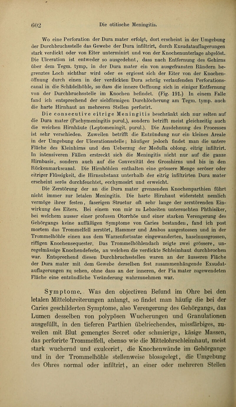 Wo eine Perforation der Dura mater erfolgt, dort erscheint in der Umgebung der Durchbruchsstelle das Gewebe der Dura infiltrirt, durch Exsudatauflagerungen stark verdickt oder von Eiter unterminirt und von der Knochenunterlage abgelöst. Die Ulceration ist entweder so ausgedehnt, dass nach Entfernung des Gehirns über dem Tegm. tymp. in der Dura mater ein von ausgefransten Rändern be- grenztes Loch sichtbar wird oder es ergiesst sich der Eiter von der Knochen- öffnung durch einen in der verdickten Dura schräg verlaufenden Perforations- canal in die Schädelhöhle, so dass die innere Oeffnung sich in einiger Entfernung von der Durchbruchsstelle im Knochen befindet. (Fig. 191.) In einem Falle fand ich entsprechend der siebförmigen Durchlöcherung am Tegm. tymp. auch die harte Hirnhaut an mehreren Stellen perforirt. Die consecutive eitrige Meningitis beschränkt sich nur selten auf die Dura mater (Pachymeningitis purul.), sondern betrifft meist gleichzeitig auch die weichen Hirnhäute (Leptomeningit. purul.). Die Ausdehnung des Processes ist sehr verschieden. Zuweilen betrifft die Entzündung nur ein kleines Areale in der Umgebung der Ulcerationsstelle; häufiger jedoch findet man die untere Fläche des Kleinhirns und den Ueberzug der Medulla oblong, eitrig infiltrirt. In intensiveren Fällen erstreckt sich die Meningitis nicht nur auf die ganze Hirnbasis, sondern auch auf die Convexität des Grosshirns und bis in den Rückenmarkscanal. Die Hirnhöhlen enthalten eine grössere Menge seröser oder eitriger Flüssigkeit, die Hirnsubstanz unterhalb der eitrig infiltrirten Dura mater erscheint serös durchfeuchtet, ecchymosirt und erweicht. Die Zerstörung der an die Dura mater grenzenden Knochenparthien führt nicht immer zur letalen Meningitis. Die harte Hirnhaut widersteht nemlich vermöge ihrer festen, faserigen Structur oft sehr lange der zerstörenden Ein- wirkung des Eiters. Bei einem von mir zu Lebzeiten untersuchten Phthisiker, bei welchem ausser einer profusen Otorrhöe und einer starken Verengerung des Gehörgangs keine auffälligen Symptome von Garies bestanden, fand ich post mortem das Trommelfell zerstört, Hammer und Ambos ausgestossen und in der Trommelhöhle einen aus dem Warzenfortsatze eingewanderten, haselnussgrossen, riffigen Knochensequester. Das Trommelhöhlendach zeigte zwei grössere, un- regelmässige Knochendefecte, an welchen die verdickte Schleimhaut durchbrochen war. Entsprechend diesen Durchbruchsstellen waren an der äusseren Fläche der Dura mater mit dem Gewebe derselben fest zusammenhängende Exsudat- auflagerungen zu sehen, ohne dass an der inneren, der Pia mater zugewendeten Fläche eine entzündliche Veränderung wahrzunehmen war. Symptome. Was den objectiven Befund im Ohre bei den letalen Mittelohreiterungen anlangt, so findet man häufig die bei der Garies geschilderten Symptome, also Verengerung des Gehörgangs, das Lumen desselben von polypösen Wucherungen und Granulationen ausgefüllt, in den tieferen Parthien übelriechendes, missfärbiges, zu- weilen mit Blut gemengtes Secret oder schmierige, käsige Massen, das perforirte Trommelfell, ebenso wie die Mittelohrschleimhaut, meist stark wuchernd und exulcerirt, die Knochenwände im Gehörgange und in der Trommelhöhle stellenweise blossgelegt, die Umgebung des Ohres normal oder infiltrirt, an einer oder mehreren Stellen