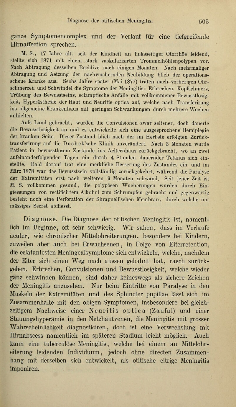 ganze Symptomencomplex und der Verlauf für eine tiefgreifende Hirnaffection sprechen. M. S., 17 Jahre alt, seit der Kindheit an linksseitiger Otorrhöe leidend, stellte sich 1871 mit einem stark vaskularisirten Trommelhöhlenpolypen vor. Nach Abtragung desselben Recidive nach einigen Monaten. Nach mehrmaliger Abtragung und Aetzung der nachwuchernden Neubildung blieb der operations- scheue Kranke aus. Sechs Jahre später (Mai 1877) traten nach vorherigen Ohr- schmerzen und Schwindel die Symptome der Meningitis: Erbrechen, Kopfschmerz, Trübung des Bewusstseins, eclamptische Anfälle mit vollkommener Bewusstlosig- keit, Hyperästhesie der Haut und Neuritis optica auf, welche nach Transferirung ins allgemeine Krankenhaus mit geringen Schwankungen durch mehrere Wochen anhielten. Aufs Land gebracht, wurden die Convulsionen zwar seltener, doch dauerte die Bewusstlosigkeit an und es entwickelte sich eine ausgesprochene Hemiplegie der kranken Seite. Dieser Zustand blieb nach der im Herbste erfolgten Zurück- transferirung auf die Duchek'sche Klinik unverändert. Nach 3 Monaten wurde Patient in bewusstlosem Zustande ins Aelternhaus zurückgebracht, wo an zwei aufeinanderfolgenden Tagen ein durch 4 Stunden dauernder Tetanus sich ein- stellte. Bald darauf trat eine merkliche Besserung des Zustandes ein und im März 1878 war das Bewusstsein vollständig zurückgekehrt, während die Paralyse der Extremitäten erst nach weiteren 9 Monaten schwand. Seit jener Zeit ist M. S. vollkommen gesund, die polypösen Wucherungen wurden durch Ein- giessungen von rectificirtem Alkohol zum Schrumpfen gebracht und gegenwärtig besteht noch eine Perforation der ShrapneH'schen Membran, durch welche nur massiges Secret abfiiesst. Diagnose. Die Diagnose der otitischen Meningitis ist, nament- lich im Beginne, oft sehr schwierig. Wir sahen, dass im Verlaufe acuter, wie chronischer Mittelohreiterungen, besonders hei Kindern, zuweilen aber auch bei Erwachsenen, in Folge von Eiterretention, die eclatantesten Meningealsymptome sich entwickeln, welche, nachdem der Eiter sich einen Weg nach aussen gebahnt hat, rasch zurück- gehen. Erbrechen, Convulsionen und Bewusstlosigkeit, welche wieder ganz schwinden können, sind daher keineswegs als sichere Zeichen der Meningitis anzusehen. Nur beim Eintritte von Paralyse in den Muskeln der Extremitäten und des Sphincter pupillae lässt sich im Zusammenhalte mit den obigen Symptomen, insbesondere bei gleich- zeitigem Nachweise einer Neuritis optica (Zaufal) und einer Stauungshyperämie in den Netzhautvenen, die Meningitis mit grosser Wahrscheinlichkeit diagnosticiren, doch ist eine Verwechslung mit Hirnabscess namentlich im späteren Stadium leicht möglich. Auch kann eine tuberculöse Meningitis, welche bei einem an Mittelohr- eiterung leidenden Individuum, jedoch ohne directen Zusammen- hang mit derselben sich entwickelt, als otitische eitrige Meningitis imponiren.