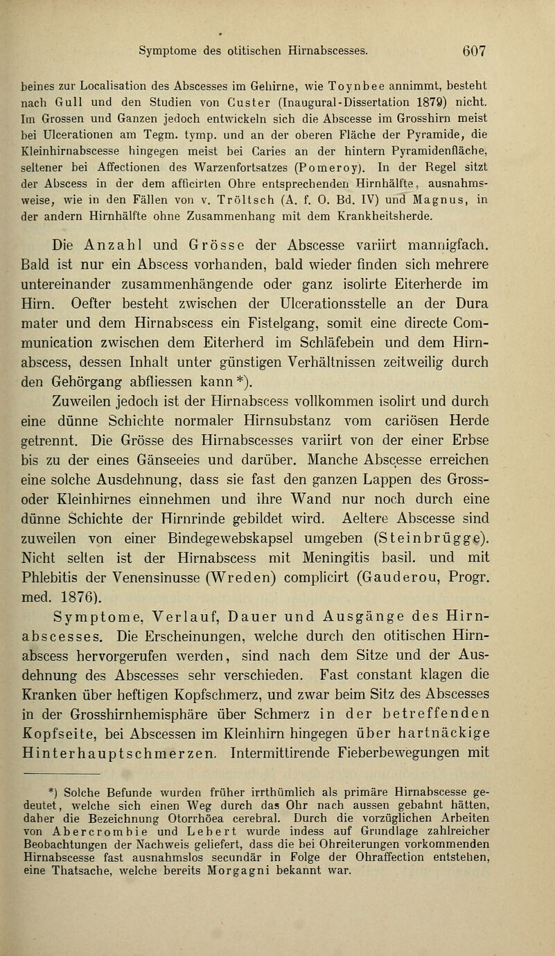 beines zur Localisation des Abscesses im Gehirne, wie Toynbee annimmt, besteht nach Gull und den Studien von Custer (Inaugural-Dissertation 1879) nicht. Im Grossen und Ganzen jedoch entwickeln sich die Abscesse im Grosshirn meist bei Ulcerationen am Tegm. tyrnp. und an der oberen Fläche der Pyramide, die Kleinhirnabscesse hingegen meist bei Caries an der hintern Pyramidenfläche, seltener bei Affectionen des Warzenfortsatzes (Pomeroy). In der Regel sitzt der Abscess in der dem afficirten Obre entsprechenden Hirnhälfte, ausnahms- weise, wie in den Fällen von v. Tröltsch (A. f. 0. Bd. IV) und Magnus, in der andern Hirnhälfte ohne Zusammenhang mit dem Krankheitsherde. Die Anzahl und Grösse der Abscesse variirt mannigfach. Bald ist nur ein Abscess vorhanden, bald wieder finden sich mehrere untereinander zusammenhängende oder ganz isolirte Eiterherde im Hirn. Oefter besteht zwischen der Ulcerationsstelle an der Dura mater und dem Hirnabscess ein Fistelgang, somit eine directe Com- munication zwischen dem Eiterherd im Schläfebein und dem Hirn- abscess, dessen Inhalt unter günstigen Verhältnissen zeitweilig durch den Gehörgang abfliessen kann*). Zuweilen jedoch ist der Hirnabscess vollkommen isolirt und durch eine dünne Schichte normaler Hirnsubstanz vom cariösen Herde getrennt. Die Grösse des Hirnabscesses variirt von der einer Erbse bis zu der eines Gänseeies und darüber. Manche Abscesse erreichen eine solche Ausdehnung, dass sie fast den ganzen Lappen des Gross- oder Kleinhirnes einnehmen und ihre Wand nur noch durch eine dünne Schichte der Hirnrinde gebildet wird. Aeltere Abscesse sind zuweilen von einer Bindegewebskapsel umgeben (Steinbrügge). Nicht selten ist der Hirnabscess mit Meningitis basil. und mit Phlebitis der Venensinusse (Wreden) complicirt (Gauderou, Progr. med. 1876). Symptome, Verlauf, Dauer und Ausgänge des Hirn- abscesses. Die Erscheinungen, welche durch den otitischen Hirn- abscess hervorgerufen werden, sind nach dem Sitze und der Aus- dehnung des Abscesses sehr verschieden. Fast constant klagen die Kranken über heftigen Kopfschmerz, und zwar beim Sitz des Abscesses in der Grosshirnhemisphäre über Schmerz in der betreffenden Kopfseite, bei Abscessen im Kleinhirn hingegen über hartnäckige Hinterhauptschmerzen. Intermittirende Fieberbewegungen mit *) Solche Befunde wurden früher irrthümlich als primäre Hirnabscesse ge- deutet, welche sich einen Weg durch das Ohr nach aussen gebahnt hätten, daher die Bezeichnung Otorrhöea cerebral. Durch die vorzüglichen Arbeiten von Abercrombie und Lebert wurde indess auf Grundlage zahlreicher Beobachtungen der Nachweis geliefert, dass die bei Ohreiterungen vorkommenden Hirnabscesse fast ausnahmslos secundär in Folge der Ohraffection entstehen, eine Thatsache, welche bereits Morgagni bekannt war.