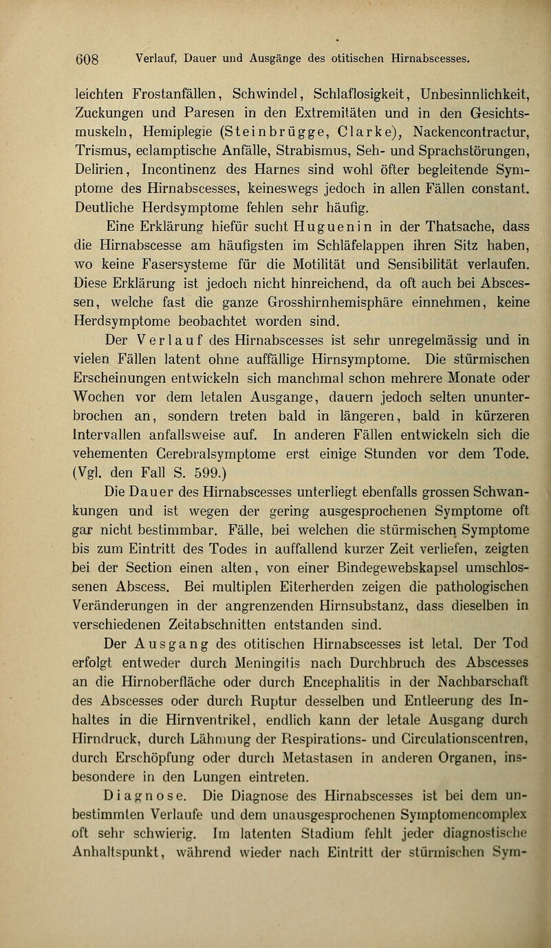 leichten Frostanfällen, Schwindel, Schlaflosigkeit, Unbesinnlichkeit, Zuckungen und Paresen in den Extremitäten und in den Gesichts- muskeln, Hemiplegie (Steinbrügge, Clarke), Nackencontractur, Trismus, eclamptische Anfälle, Strabismus, Seh- und Sprachstörungen, Delirien, Incontinenz des Harnes sind wohl öfter begleitende Sym- ptome des Hirnabscesses, keineswegs jedoch in allen Fällen constant. Deutliche Herdsymptome fehlen sehr häufig. Eine Erklärung hiefür sucht Huguenin in der Thatsache, dass die Hirnabscesse am häufigsten im Schläfelappen ihren Sitz haben, wo keine Fasersysteme für die Motilität und Sensibilität verlaufen. Diese Erklärung ist jedoch nicht hinreichend, da oft auch bei Absces- sen, welche fast die ganze Grosshirnhemisphäre einnehmen, keine Herdsymptome beobachtet worden sind. Der Verlauf des Hirnabscesses ist sehr unregelmässig und in vielen Fällen latent ohne auffällige Hirnsymptome. Die stürmischen Erscheinungen entwickeln sich manchmal schon mehrere Monate oder Wochen vor dem letalen Ausgange, dauern jedoch selten ununter- brochen an, sondern treten bald in längeren, bald in kürzeren Intervallen anfallsweise auf. In anderen Fällen entwickeln sich die vehementen Gerebralsymptome erst einige Stunden vor dem Tode. (Vgl. den Fall S. 599.) Die Dauer des Hirnabscesses unterliegt ebenfalls grossen Schwan- kungen und ist wegen der gering ausgesprochenen Symptome oft gar nicht bestimmbar. Fälle, bei welchen die stürmischen Symptome bis zum Eintritt des Todes in auffallend kurzer Zeit verliefen, zeigten bei der Section einen alten, von einer Bindegewebskapsel umschlos- senen Abscess. Bei multiplen Eiterherden zeigen die pathologischen Veränderungen in der angrenzenden Hirnsubstanz, dass dieselben in verschiedenen Zeitabschnitten entstanden sind. Der Ausgang des otitischen Hirnabscesses ist letal. Der Tod erfolgt entweder durch Meningitis nach Durchbruch des Abscesses an die Hirnoberfläche oder durch Encephalitis in der Nachbarschaft des Abscesses oder durch Ruptur desselben und Entleerung des In- haltes in die Hirnventrikel, endlich kann der letale Ausgang durch Hirndruck, durch Lähmung der Respirations- und Girculationscentren, durch Erschöpfung oder durch Metastasen in anderen Organen, ins- besondere in den Lungen eintreten. Diagnose. Die Diagnose des Hirnabscesses ist bei dem un- bestimmten Verlaufe und dem unausgesprochenen Symptomencomplex oft sehr schwierig. Im latenten Stadium fehlt jeder diagnostische Anhaltspunkt, während wieder nach Eintritt der stürmischen Sym-