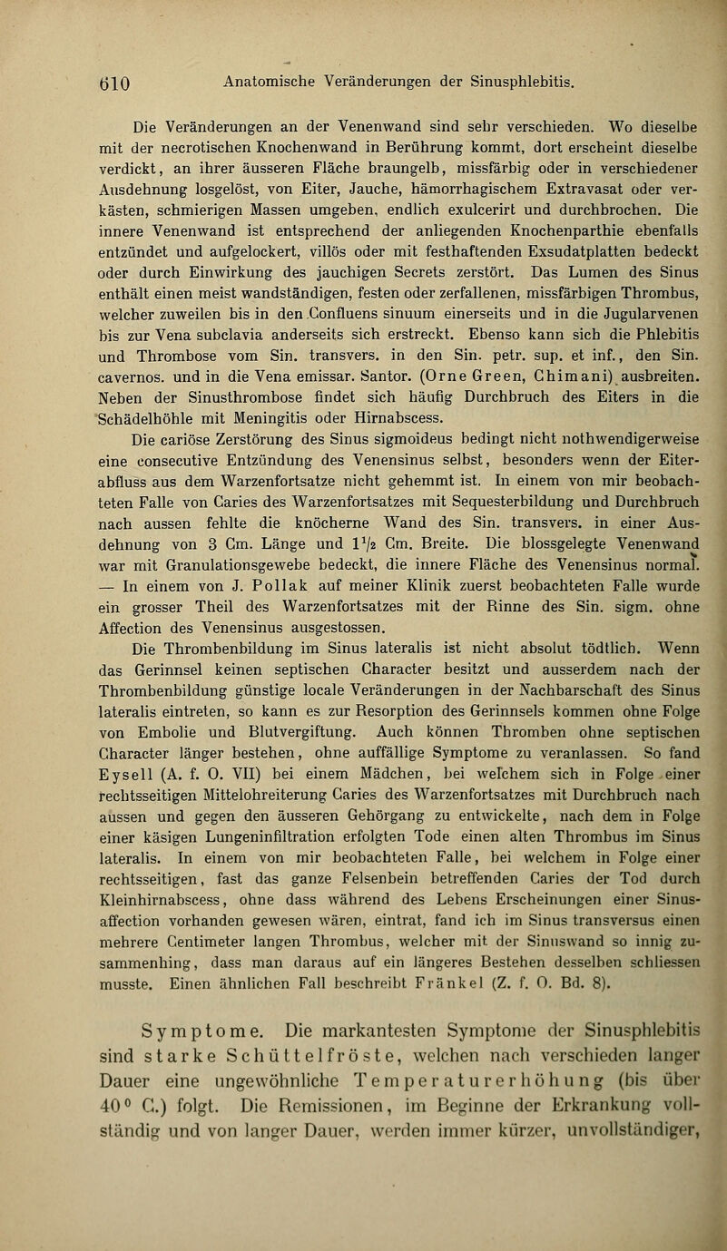 Die Veränderungen an der Venenwand sind sehr verschieden. Wo dieselbe mit der necrotischen Knochenwand in Berührung kommt, dort erscheint dieselbe verdickt, an ihrer äusseren Fläche braungelb, missfärbig oder in verschiedener Ausdehnung losgelöst, von Eiter, Jauche, hämorrhagischem Extravasat oder ver- kästen, schmierigen Massen umgeben, endlich exulcerirt und durchbrochen. Die innere Venenwand ist entsprechend der anliegenden Knochenparthie ebenfalls entzündet und aufgelockert, villös oder mit festhaftenden Exsudatplatten bedeckt oder durch Einwirkung des jauchigen Secrets zerstört. Das Lumen des Sinus enthält einen meist wandständigen, festen oder zerfallenen, missfärbigen Thrombus, welcher zuweilen bis in den Confluens sinuum einerseits und in die Jugularvenen bis zur Vena subclavia anderseits sich erstreckt. Ebenso kann sich die Phlebitis und Thrombose vom Sin. transvers. in den Sin. petr. sup. et inf., den Sin. cavernos. und in die Vena emissar. Santor. (Orne Green, Ghim ani) ausbreiten. Neben der Sinusthrombose findet sich häufig Durchbruch des Eiters in die Schädelhöhle mit Meningitis oder Hirnabscess. Die cariöse Zerstörung des Sinus sigmoideus bedingt nicht nothwendigerweise eine consecutive Entzündung des Venensinus selbst, besonders wenn der Eiter- abfluss aus dem Warzenfortsatze nicht gehemmt ist. In einem von mir beobach- teten Falle von Caries des Warzenfortsatzes mit Sequesterbildung und Durchbruch nach aussen fehlte die knöcherne Wand des Sin. transvers. in einer Aus- dehnung von 3 Gm. Länge und Vfa Gm. Breite. Die blossgelegte Venenwand war mit Granulationsgewebe bedeckt, die innere Fläche des Venensinus normal. — In einem von J. Pollak auf meiner Klinik zuerst beobachteten Falle wurde ein grosser Theil des Warzenfortsatzes mit der Binne des Sin. sigm. ohne Affection des Venensinus ausgestossen. Die Thrombenbildung im Sinus lateralis ist nicht absolut tödtlich. Wenn das Gerinnsel keinen septischen Character besitzt und ausserdem nach der Thrombenbildung günstige locale Veränderungen in der Nachbarschaft des Sinus lateralis eintreten, so kann es zur Besorption des Gerinnsels kommen ohne Folge von Embolie und Blutvergiftung. Auch können Thromben ohne septischen Character länger bestehen, ohne auffällige Symptome zu veranlassen. So fand Eysell (A. f. 0. VII) bei einem Mädchen, bei welchem sich in Folge einer rechtsseitigen Mittelohreiterung Caries des Warzenfortsatzes mit Durchbruch nach aussen und gegen den äusseren Gehörgang zu entwickelte, nach dem in Folge einer käsigen Lungeninfiltration erfolgten Tode einen alten Thrombus im Sinus lateralis. In einem von mir beobachteten Falle, bei welchem in Folge einer rechtsseitigen, fast das ganze Felsenbein betreffenden Caries der Tod durch Kleinhirnabscess, ohne dass während des Lebens Erscheinungen einer Sinus- affection vorhanden gewesen wären, eintrat, fand ich im Sinus transversus einen mehrere Gentimeter langen Thrombus, welcher mit der Sinuswand so innig zu- sammenhing, dass man daraus auf ein längeres Bestehen desselben schliessen musste. Einen ähnlichen Fall beschreibt Fränkel (Z. f. 0. Bd. 8). Symptome. Die markantesten Symptome der Sinusphlebitis sind starke Schüttelfröste, welchen nach verschieden langer Dauer eine ungewöhnliche Temperaturerhöhung (bis über 40° G.) folgt. Die Remissionen, im Beginne der Erkrankung voll- ständig und von langer Dauer, werden immer kürzer, unvollständiger,