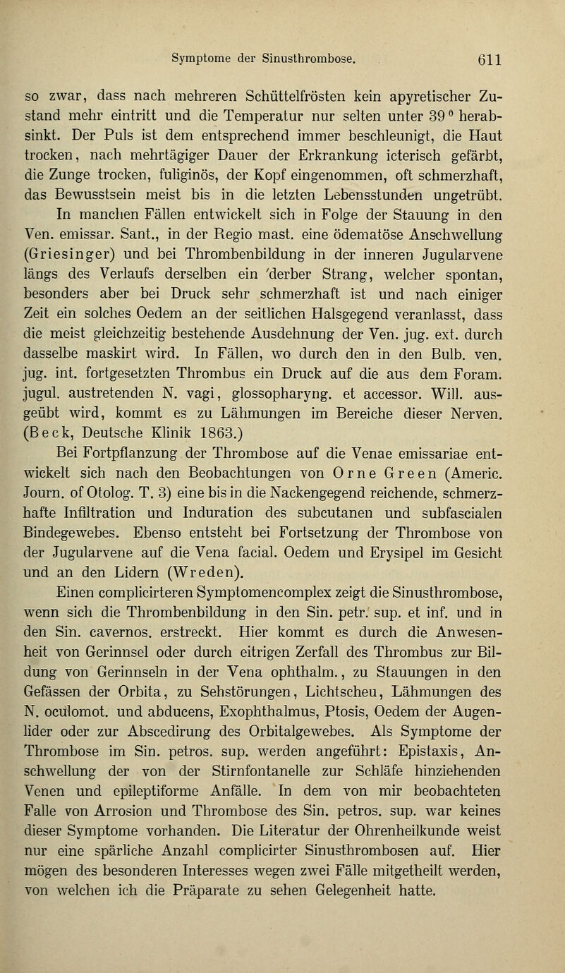 so zwar, dass nach mehreren Schüttelfrösten kein apyretischer Zu- stand mehr eintritt und die Temperatur nur selten unter 39 ° herab- sinkt. Der Puls ist dem entsprechend immer beschleunigt, die Haut trocken, nach mehrtägiger Dauer der Erkrankung icterisch gefärbt, die Zunge trocken, fuliginös, der Kopf eingenommen, oft schmerzhaft, das Bewusstsein meist bis in die letzten Lebensstunden ungetrübt. In manchen Fällen entwickelt sich in Folge der Stauung in den Ven. emissar. Sant., in der Regio mast. eine ödematöse Anschwellung (Griesinger) und bei Thrombenbildung in der inneren Jugularvene längs des Verlaufs derselben ein 'derber Strang, welcher spontan, besonders aber bei Druck sehr schmerzhaft ist und nach einiger Zeit ein solches Oedem an der seitlichen Halsgegend veranlasst, dass die meist gleichzeitig bestehende Ausdehnung der Ven. jug. ext. durch dasselbe maskirt wird. In Fällen, wo durch den in den Bulb. ven. jug. int. fortgesetzten Thrombus ein Druck auf die aus dem Foram. jugul. austretenden N. vagi, glossopharyng. et accessor. Will, aus- geübt wird, kommt es zu Lähmungen im Bereiche dieser Nerven. (Beck, Deutsche Klinik 1863.) Bei Fortpflanzung der Thrombose auf die Venae emissariae ent- wickelt sich nach den Beobachtungen von Orne Green (Americ. Journ. of Otolog. T. 3) eine bis in die Nackengegend reichende, schmerz- hafte Infiltration und Induration des subcutanen und subfascialen Bindegewebes. Ebenso entsteht bei Fortsetzung der Thrombose von der Jugularvene auf die Vena facial. Oedem und Erysipel im Gesicht und an den Lidern (Wreden). Einen complicirteren Symptomencomplex zeigt die Sinusthrombose, wenn sich die Thrombenbildung in den Sin. petr.' sup. et inf. und in den Sin. cavernos. erstreckt. Hier kommt es durch die Anwesen- heit von Gerinnsel oder durch eitrigen Zerfall des Thrombus zur Bil- dung von Gerinnseln in der Vena ophthalm., zu Stauungen in den Gefässen der Orbita, zu Sehstörungen, Lichtscheu, Lähmungen des N. oculomot. und abducens, Exophthalmus, Ptosis, Oedem der Augen- lider oder zur Abscedirung des Orbitalgewebes. Als Symptome der Thrombose im Sin. petros. sup. werden angeführt: Epistaxis, An- schwellung der von der Stirnfontanelle zur Schläfe hinziehenden Venen und epileptiforme Anfälle. In dem von mir beobachteten Falle von Arrosion und Thrombose des Sin. petros. sup. war keines dieser Symptome vorhanden. Die Literatur der Ohrenheilkunde weist nur eine spärliche Anzahl complicirter Sinusthrombosen auf. Hier mögen des besonderen Interesses wegen zwei Fälle mitgetheilt werden, von welchen ich die Präparate zu sehen Gelegenheit hatte.