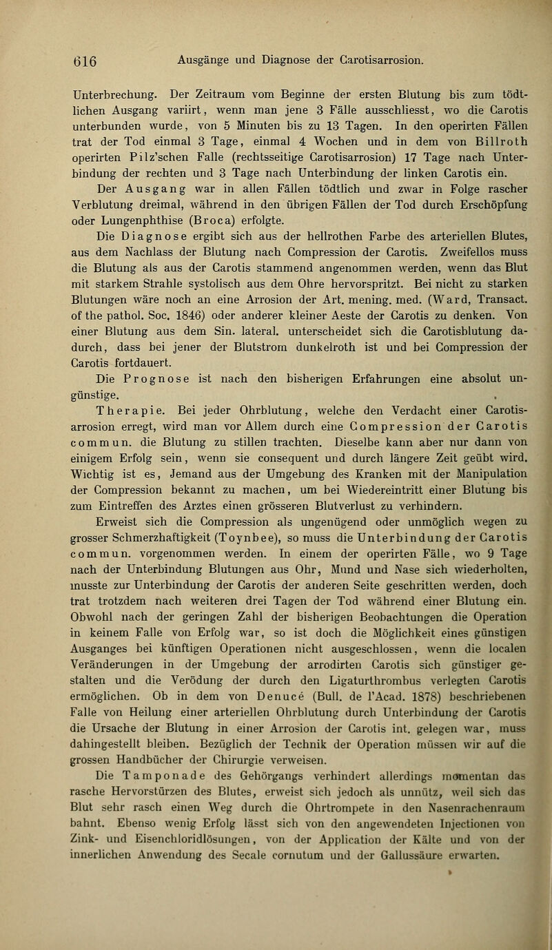 Unterbrechung. Der Zeitraum vom Beginne der ersten Blutung bis zum tödt- lichen Ausgang variirt, wenn man jene 3 Fälle ausschliesst, wo die Carotis unterbunden wurde, von 5 Minuten bis zu 13 Tagen. In den operirten Fällen trat der Tod einmal 3 Tage, einmal 4 Wochen und in dem von Billroth operirten Pilz'schen Falle (rechtsseitige Carotisarrosion) 17 Tage nach Unter- bindung der rechten und 3 Tage nach Unterbindung der linken Carotis ein. Der Ausgang war in allen Fällen tödtlich und zwar in Folge rascher Verblutung dreimal, während in den übrigen Fällen der Tod durch Erschöpfung oder Lungenphthise (Broca) erfolgte. Die Diagnose ergibt sich aus der hellrothen Farbe des arteriellen Blutes, aus dem Nachlass der Blutung nach Compression der Carotis. Zweifellos muss die Blutung als aus der Carotis stammend angenommen werden, wenn das Blut mit starkem Strahle systolisch aus dem Ohre hervorspritzt. Bei nicht zu starken Blutungen wäre noch an eine Arrosion der Art. mening. med. (Ward, Transact. of the pathol. Soc. 1846) oder anderer kleiner Aeste der Carotis zu denken. Von einer Blutung aus dem Sin. lateral, unterscheidet sich die Carotisblutung da- durch, dass bei jener der Blutstrom dunkelroth ist und bei Compression der Carotis fortdauert. Die Prognose ist nach den bisherigen Erfahrungen eine absolut un- günstige. Therapie. Bei jeder Ohrblutung, welche den Verdacht einer Carotis- arrosion erregt, wird man vor Allem durch eine Compression der Carotis commun. die Blutung zu stillen trachten. Dieselbe kann aber nur dann von einigem Erfolg sein, wenn sie consequent und durch längere Zeit geübt wird. Wichtig ist es, Jemand aus der Umgebung des Kranken mit der Manipulation der Compression bekannt zu machen, um bei Wiedereintritt einer Blutung bis zum Eintreffen des Arztes einen grösseren Blutverlust zu verhindern. Erweist sich die Compression als ungenügend oder unmöglich wegen zu grosser Schmerzhaftigkeit (Toynbee), so muss die Unterbindung der Carotis commun. vorgenommen werden. In einem der operirten Fälle, wo 9 Tage nach der Unterbindung Blutungen aus Ohr, Mund und Nase sich wiederholten, inusste zur Unterbindung der Carotis der anderen Seite geschritten werden, doch trat trotzdem nach weiteren drei Tagen der Tod während einer Blutung ein. Obwohl nach der geringen Zahl der bisherigen Beobachtungen die Operation in keinem Falle von Erfolg war, so ist doch die Möglichkeit eines günstigen Ausganges bei künftigen Operationen nicht ausgeschlossen, wenn die localen Veränderungen in der Umgebung der arrodirten Carotis sich günstiger ge- stalten und die Verödung der durch den Ligaturthrombus verlegten Carotis ermöglichen. Ob in dem von Denuce (Bull, de l'Acad. 1878) beschriebenen Falle von Heilung einer arteriellen Ohrblutung durch Unterbindung der Carotis die Ursache der Blutung in einer Arrosion der Carotis int. gelegen war, muss dahingestellt bleiben. Bezüglich der Technik der Operation müssen wir auf die grossen Handbücher der Chirurgie verweisen. Die Tamponade des Gehörgangs verhindert allerdings momentan das rasche Hervorstürzen des Blutes, erweist sich jedoch als unnütz, weil sich das Blut sehr rasch einen Weg durch die Ohrtrompete in den Nasenrachenraum bahnt. Ebenso wenig Erfolg lässt sich von den angewendeten Injectionen von Zink- und Eisenchloridlösungen, von der Application der Kälte und von der innerlichen Anwendung des Seeale cornutum und der Gallussäure erwarten.