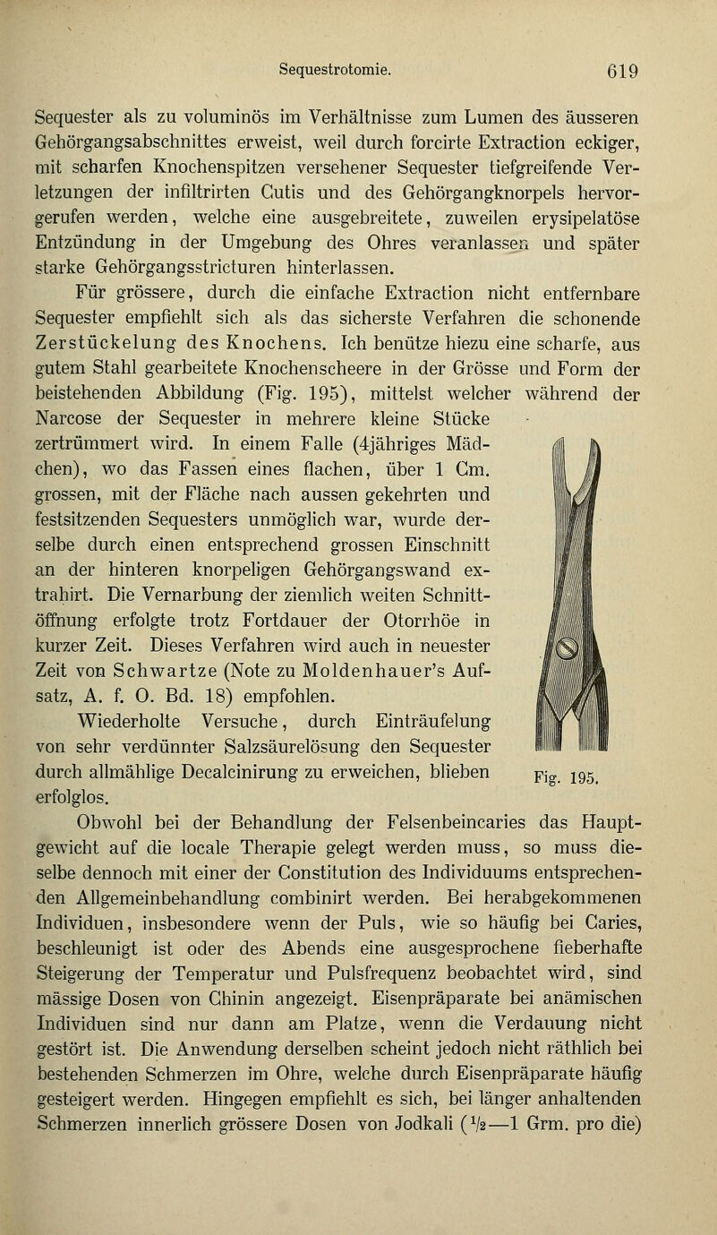 Sequester als zu voluminös im Verhältnisse zum Lumen des äusseren Gehörgangsabschnittes erweist, weil durch forcirte Extraction eckiger, mit scharfen Knochenspitzen versehener Sequester tiefgreifende Ver- letzungen der infiltrirten Cutis und des Gehörgangknorpels hervor- gerufen werden, welche eine ausgebreitete, zuweilen erysipelatöse Entzündung in der Umgebung des Ohres veranlassen und später starke Gehörgangsstricturen hinterlassen. Für grössere, durch die einfache Extraction nicht entfernbare Sequester empfiehlt sich als das sicherste Verfahren die schonende Zerstückelung des Knochens. Ich benütze hiezu eine scharfe, aus gutem Stahl gearbeitete Knochenscheere in der Grösse und Form der beistehenden Abbildung (Fig. 195), mittelst welcher während der Narcose der Sequester in mehrere kleine Stücke zertrümmert wird. In einem Falle (4jähriges Mäd- ä chen), wo das Fassen eines flachen, über 1 Cm. grossen, mit der Fläche nach aussen gekehrten und ||^ festsitzenden Sequesters unmöglich war, wurde der- selbe durch einen entsprechend grossen Einschnitt an der hinteren knorpeligen Gehörgangswand ex- trahirt. Die Vernarbung der ziemlich weiten Schnitt- öffnung erfolgte trotz Fortdauer der Otorrhöe in kurzer Zeit. Dieses Verfahren wird auch in neuester Zeit von Schwartze (Note zu Moldenhauer's Auf- satz, A. f. 0. Bd. 18) empfohlen. Wiederholte Versuche, durch Einträufelung von sehr verdünnter Salzsäurelösung den Sequester durch allmählige Decalcinirung zu erweichen, blieben pjg j95t erfolglos. Obwohl bei der Behandlung der Felsenbeincaries das Haupt- gewicht auf die locale Therapie gelegt werden muss, so muss die- selbe dennoch mit einer der Constitution des Individuums entsprechen- den Allgemeinbehandlung combinirt werden. Bei herabgekommenen Individuen, insbesondere wenn der Puls, wie so häufig bei Caries, beschleunigt ist oder des Abends eine ausgesprochene fieberhafte Steigerung der Temperatur und Pulsfrequenz beobachtet wird, sind massige Dosen von Chinin angezeigt. Eisenpräparate bei anämischen Individuen sind nur dann am Platze, wenn die Verdauung nicht gestört ist. Die Anwendung derselben scheint jedoch nicht räthlich bei bestehenden Schmerzen im Ohre, welche durch Eisenpräparate häufig gesteigert werden. Hingegen empfiehlt es sich, bei länger anhaltenden Schmerzen innerlich grössere Dosen von Jodkali (V2—1 Grm. pro die)