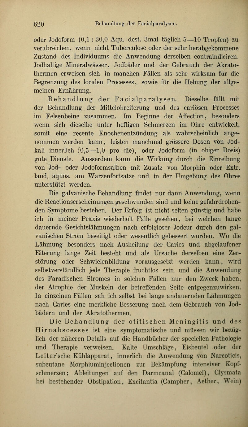 oder Jodoform (0,1 : 30,0 Aqu. dest. 3mal täglich 5—10 Tropfen) zu verabreichen, wenn nicht Tuberculose oder der sehr herabgekommene Zustand des Individuums die Anwendung derselben contraindiciren. Jodhaltige Mineralwässer, Jodbäder und der Gebrauch der Akrato- thermen erweisen sich in manchen Fällen als sehr wirksam für die Begrenzung des localen Processes, sowie für die Hebung der allge- meinen Ernährung. Behandlung der Facialparalysen. Dieselbe fällt mit der Behandlung der Mittelohreiterung und des cariösen Processes im Felsenbeine zusammen. Im Beginne der Affection, besonders wenn sich dieselbe unter heftigen Schmerzen im Ohre entwickelt, somit eine recente Knochenentzündung als wahrscheinlich ange- nommen werden kann, leisten manchmal grössere Dosen von Jod- kali innerlich (0,5—1,0 pro die), oder Jodoform (in obiger Dosis) gute Dienste. Ausserdem kann die Wirkung durch die Einreibung von Jod- oder Jodoformsalben mit Zusatz von Morphin oder Extr. laud. aquos. am Warzenfortsatze und in der Umgebung des Ohres unterstützt werden. Die galvanische Behandlung findet nur dann Anwendung, wenn die Reactionserscheinungen geschwunden sind und keine gefahrdrohen- den Symptome bestehen. Der Erfolg ist nicht selten günstig und habe ich in meiner Praxis wiederholt Fälle gesehen, bei welchen lange dauernde Gesichtslähmungen nach erfolgloser Jodcur durch den gal- vanischen Strom beseitigt oder wesentlich gebessert wurden. Wo die Lähmung besonders nach Ausheilung der Caries und abgelaufener Eiterung lange Zeit besteht und als Ursache derselben eine Zer- störung oder Schwielenbildung vorausgesetzt werden kann, wird selbstverständlich jede Therapie fruchtlos sein und die Anwendung des Faradischen Stromes in solchen Fällen nur den Zweck haben, der Atrophie der Muskeln der betreffenden Seite entgegenzuwirken. In einzelnen Fällen sah ich selbst bei lange andauernden Lähmungen nach Caries eine merkliche Besserung nach dem Gebrauch von Jod- bädern und der Akratothermen. Die Behandlung der otitischen Meningitis und des Hirnabscesses ist eine symptomatische und müssen wir bezüg- lich der näheren Details auf die Handbücher der speciellen Pathologie und Therapie verweisen. Kalte Umschläge, Eisbeutel oder der Leiter'sche Kühlapparat, innerlich die Anwendung von Narcoticis, subcutane Morphiuminjectionen zur Bekämpfung intensiver Kopf- schmerzen; Ableitungen auf den Darmcanal (Calomel), Clysmata bei bestehender Obstipation, Excitantia (Campher, Aether, Wein)