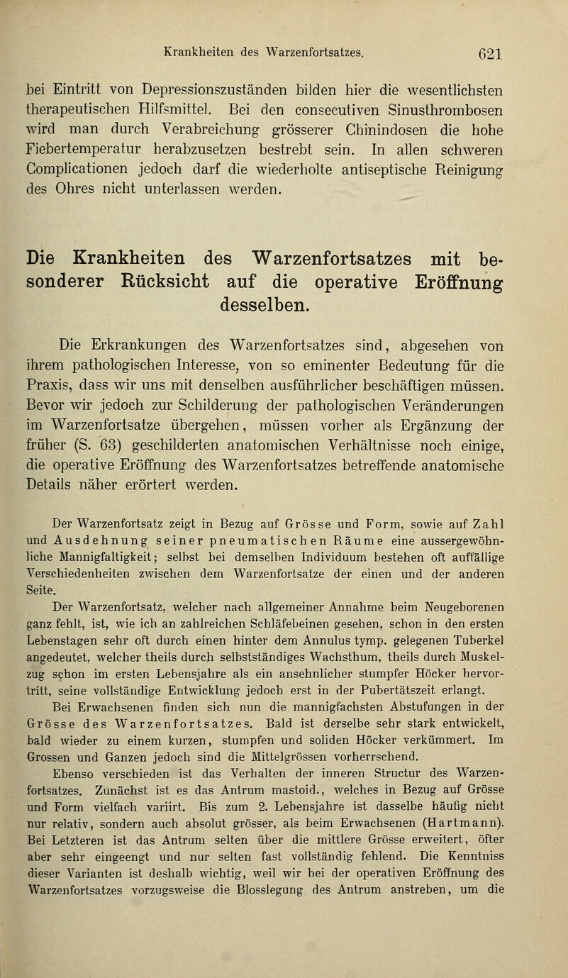 bei Eintritt von Depressionszuständen bilden hier die wesentlichsten therapeutischen Hilfsmittel. Bei den consecutiven Sinusthrombosen wird man durch Verabreichung grösserer Chinindosen die hohe Fiebertemperatur herabzusetzen bestrebt sein. In allen schweren Complicationen jedoch darf die wiederholte antiseptische Reinigung des Ohres nicht unterlassen werden. Die Krankheiten des Warzenfortsatzes mit be- sonderer Rücksicht auf die operative Eröffnung desselben. Die Erkrankungen des Warzenfortsatzes sind, abgesehen von ihrem pathologischen Interesse, von so eminenter Bedeutung für die Praxis, dass wir uns mit denselben ausführlicher beschäftigen müssen. Bevor wir jedoch zur Schilderung der pathologischen Veränderungen im Warzenfortsatze übergehen, müssen vorher als Ergänzung der früher (S. 63) geschilderten anatomischen Verhältnisse noch einige, die operative Eröffnung des Warzen fortsatzes betreffende anatomische Details näher erörtert werden. Der Warzenfortsatz zeigt in Bezug auf Grösse und Form, sowie auf Zahl und Ausdehnung seiner pneumatischen Räume eine aussergewöhn- liche Mannigfaltigkeit; selbst bei demselben Individuum bestehen oft auffällige Verschiedenheiten zwischen dem Warzenfortsatze der einen und der anderen Seite. Der Warzenfortsatz, welcher nach allgemeiner Annahme beim Neugeborenen ganz fehlt, ist, wie ich an zahlreichen Schläfebeinen gesehen, schon in den ersten Lebenstagen sehr oft durch einen hinter dem Annulus tymp. gelegenen Tuberkel angedeutet, welcher theils durch selbstständiges Wachsthum, theils durch Muskel- zug schon im ersten Lebensjahre als ein ansehnlicher stumpfer Höcker hervor- tritt, seine vollständige Entwicklung jedoch erst in der Pubertätszeit, erlangt. Bei Erwachsenen finden sich nun die mannigfachsten Abstufungen in der Grösse des Warzenfortsatzes. Bald ist derselbe sehr stark entwickelt, bald wieder zu einem kurzen, stumpfen und soliden Höcker verkümmert. Im Grossen und Ganzen jedoch sind die Mittelgrössen vorherrschend. Ebenso verschieden ist das Verbalten der inneren Structur des Warzen- fortsatzes. Zunächst ist es das Antrum mastoid., welches in Bezug auf Grösse und Form vielfach variirt. Bis zum 2. Lebensjahre ist dasselbe häufig nicht nur relativ, sondern auch absolut grösser, als beim Erwachsenen (Hartmann). Bei Letzteren ist das Antrum selten über die mittlere Grösse erweitert, öfter aber sehr eingeengt und nur selten fast vollständig fehlend. Die Kenntniss dieser Varianten ist deshalb wichtig, weil wir bei der operativen Eröffnung des Warzenfortsatzes vorzugsweise die Blosslegung des Antrum anstreben, um die