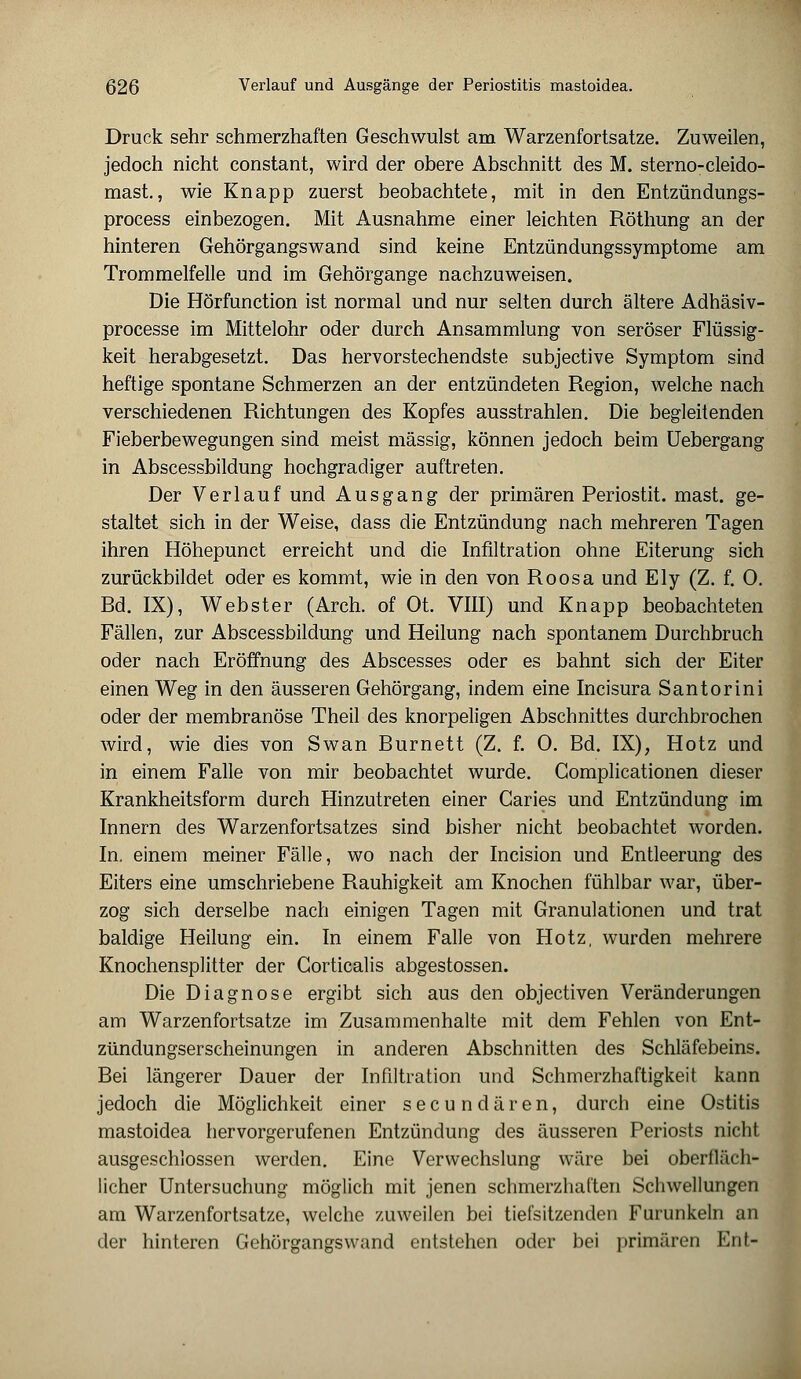 Druck sehr schmerzhaften Geschwulst am Warzenfortsatze. Zuweilen, jedoch nicht constant, wird der obere Abschnitt des M. sterno-cleido- mast., wie Knapp zuerst beobachtete, mit in den Entzündungs- process einbezogen. Mit Ausnahme einer leichten Röthung an der hinteren Gehörgangswand sind keine Entzündungssymptome am Trommelfelle und im Gehörgange nachzuweisen. Die Hörfunction ist normal und nur selten durch ältere Adhäsiv- processe im Mittelohr oder durch Ansammlung von seröser Flüssig- keit herabgesetzt. Das hervorstechendste subjective Symptom sind heftige spontane Schmerzen an der entzündeten Region, welche nach verschiedenen Richtungen des Kopfes ausstrahlen. Die begleitenden Fieberbewegungen sind meist massig, können jedoch beim üebergang in Abscessbildung hochgradiger auftreten. Der Verlauf und Ausgang der primären Periostit. mast. ge- staltet sich in der Weise, dass die Entzündung nach mehreren Tagen ihren Höhepunct erreicht und die Infiltration ohne Eiterung sich zurückbildet oder es kommt, wie in den von Roosa und Ely (Z. f. 0. Bd. IX), Webster (Arch. of Ot. VIII) und Knapp beobachteten Fällen, zur Abscessbildung und Heilung nach spontanem Durchbruch oder nach Eröffnung des Abscesses oder es bahnt sich der Eiter einen Weg in den äusseren Gehörgang, indem eine Incisura Santorini oder der membranöse Theil des knorpeligen Abschnittes durchbrochen wird, wie dies von Swan Burnett (Z. f. 0. Bd. IX); Hotz und in einem Falle von mir beobachtet wurde. Complicationen dieser Krankheitsform durch Hinzutreten einer Garies und Entzündung im Innern des Warzenfortsatzes sind bisher nicht beobachtet worden. In. einem meiner Fälle, wo nach der Incision und Entleerung des Eiters eine umschriebene Rauhigkeit am Knochen fühlbar war, über- zog sich derselbe nach einigen Tagen mit Granulationen und trat baldige Heilung ein. In einem Falle von Hotz, wurden mehrere Knochensplitter der Gorticalis abgestossen. Die Diagnose ergibt sich aus den objectiven Veränderungen am Warzenfortsatze im Zusammenhalte mit dem Fehlen von Ent- zündungserscheinungen in anderen Abschnitten des Schläfebeins. Bei längerer Dauer der Infiltration und Schmerzhaftigkeit kann jedoch die Möglichkeit einer secundären, durch eine Ostitis mastoidea hervorgerufenen Entzündung des äusseren Periosts nicht ausgeschlossen werden. Eine Verwechslung wäre bei oberfläch- licher Untersuchung möglich mit jenen schmerzhaften Schwellungen am Warzenfortsatze, welche zuweilen bei tiefsitzenden Furunkeln an der hinteren Gehörgangswand entstehen oder bei primären Ent-