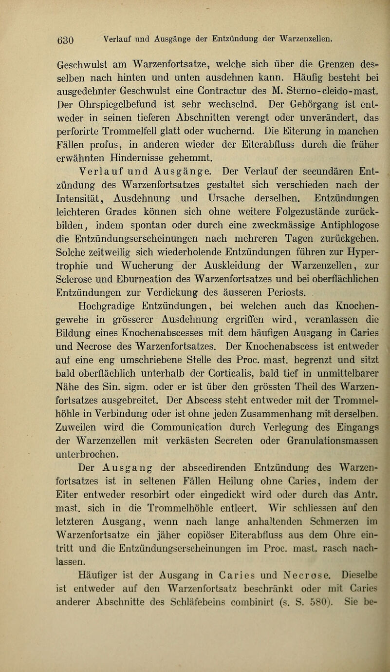 Geschwulst am Warzenfortsatze, welche sich über die Grenzen des- selben nach hinten und unten ausdehnen kann. Häufig besteht bei ausgedehnter Geschwulst eine Gontractur des M. Sterno-cleido-mast. Der Ohrspiegelbefund ist sehr wechselnd. Der Gehörgang ist ent- weder in seinen tieferen Abschnitten verengt oder unverändert, das perforirte Trommelfell glatt oder wuchernd. Die Eiterung in manchen Fällen profus, in anderen wieder der Eiterabfluss durch die früher erwähnten Hindernisse gehemmt. Verlauf und Ausgänge. Der Verlauf der secundären Ent- zündung des Warzenfortsatzes gestaltet sich verschieden nach der Intensität, Ausdehnung und Ursache derselben. Entzündungen leichteren Grades können sich ohne weitere Folgezustände zurück- bilden, indem spontan oder durch eine zweckmässige Antiphlogose die Entzündungserscheinungen nach mehreren Tagen zurückgehen. Solche zeitweilig sich wiederholende Entzündungen führen zur Hyper- trophie und Wucherung der Auskleidung der Warzenzellen, zur Sclerose und Eburneation des Warzenfortsatzes und bei oberflächlichen Entzündungen zur Verdickung des äusseren Periosts. Hochgradige Entzündungen, bei welchen auch das Knochen- gewebe in grösserer Ausdehnung ergriffen wird, veranlassen die Bildung eines Knochenabscesses mit dem häufigen Ausgang in Garies und Necrose des Warzenfortsatzes. Der Knochenabscess ist entweder auf eine eng umschriebene Stelle des Proc. mast. begrenzt und sitzt bald oberflächlich unterhalb der Gorticalis, bald tief in unmittelbarer Nähe des Sin. sigm. oder er ist über den grössten Theil des Warzen- fortsatzes ausgebreitet. Der Abscess steht entweder mit der Trommel- höhle in Verbindung oder ist ohne jeden Zusammenhang mit derselben. Zuweilen wird die Gommunication durch Verlegung des Eingangs der Warzenzellen mit verkästen Secreten oder Granulationsmassen unterbrochen. Der Ausgang der abscedirenden Entzündung des Warzen- fortsatzes ist in seltenen Fällen Heilung ohne Garies, indem der Eiter entweder resorbirt oder eingedickt wird oder durch das Antr. mast. sich in die Trommelhöhle entleert. Wir schliessen auf den letzteren Ausgang, wenn nach lange anhaltenden Schmerzen im Warzenfortsatze ein jäher copiöser Eiterabfluss aus dem Ohre ein- tritt und die Entzündungserscheinungen im Proc. mast. rasch nach- lassen. Häufiger ist der Ausgang in Caries und Necrose. Dieselbe ist entweder auf den Warzenfortsatz beschränkt oder mit Garies anderer Abschnitte des Schläfebeins combinirt (s. S. 580). Sie be-