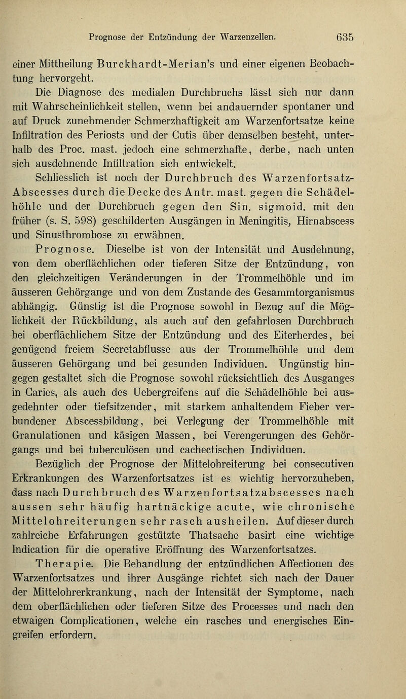 einer Mittheilung Burckhardt-Merian's und einer eigenen Beobach- tung hervorgeht. Die Diagnose des medialen Durchbruchs lässt sich nur dann mit Wahrscheinlichkeit stellen, wenn bei andauernder spontaner und auf Druck zunehmender Schmerzhaftigkeit am Warzenfortsatze keine Infiltration des Periosts und der Cutis über demselben besteht, unter- halb des Proc. mast. jedoch eine schmerzhafte, derbe, nach unten sich ausdehnende Infiltration sich entwickelt. Schliesslich ist noch der Durchbruch des Warzenfortsatz- Abscesses durch die Decke des Antr. mast. gegen die Schädel- höhle und der Durchbruch gegen den Sin. sigmoid. mit den früher (s. S. 598) geschilderten Ausgängen in Meningitis, Hirnabscess und Sinusthrombose zu erwähnen. Prognose. Dieselbe ist von der Intensität und Ausdehnung, von dem oberflächlichen oder tieferen Sitze der Entzündung, von den gleichzeitigen Veränderungen in der Trommelhöhle und im äusseren Gehörgange und von dem Zustande des Gesammtorganismus abhängig. Günstig ist die Prognose sowohl in Bezug auf die Mög- lichkeit der Rückbildung, als auch auf den gefahrlosen Durchbruch bei oberflächlichem Sitze der Entzündung und des Eiterherdes, bei genügend freiem Secretabflusse aus der Trommelhöhle und dem äusseren Gehörgang und bei gesunden Individuen. Ungünstig hin- gegen gestaltet sich die Prognose sowohl rücksichtlich des Ausganges in Garies, als auch des Uebergreifens auf die Schädelhöhle bei aus- gedehnter oder tiefsitzender, mit starkem anhaltendem Fieber ver- bundener Abscessbildung, bei Verlegung der Trommelhöhle mit Granulationen und käsigen Massen, bei Verengerungen des Gehör- gangs und bei tuberculösen und cachectischen Individuen. Bezüglich der Prognose der Mittelohreiterung bei consecutiven Erkrankungen des Warzenfortsatzes ist es wichtig hervorzuheben, dass nach Durchbruch des Warzenfortsatzabscesses nach aussen sehr häufig hartnäckige acute, wie chronische Mittelohreiterungen sehr rasch ausheilen. Auf dieser durch zahlreiche Erfahrungen gestützte Thatsache basirt eine wichtige Indication für die operative Eröffnung des Warzenfortsatzes. Therapie. Die Behandlung der entzündlichen Affectionen des Warzenfortsatzes und ihrer Ausgänge richtet sich nach der Dauer der Mittelohrerkrankung, nach der Intensität der Symptome, nach dem oberflächlichen oder tieferen Sitze des Processes und nach den etwaigen Gomplicationen, welche ein rasches und energisches Ein- greifen erfordern.