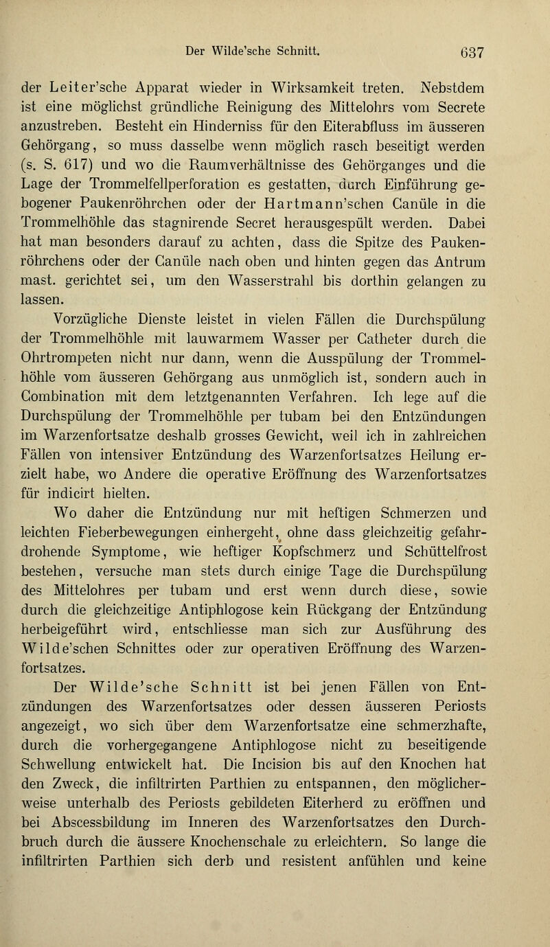 der Leiter'sche Apparat wieder in Wirksamkeit treten. Nebstdem ist eine möglichst gründliche Reinigung des Mittelohrs vom Secrete anzustreben. Besteht ein Hinderniss für den Eiterabfluss im äusseren Gehörgang, so muss dasselbe wenn möglich rasch beseitigt werden (s. S. 617) und wo die Raumverhältnisse des Gehörganges und die Lage der Trommelfellperforation es gestatten, durch Einführung ge- bogener Paukenröhrchen oder der Hartmann'schen Ganüle in die Trommelhöhle das stagnirende Secret herausgespült werden. Dabei hat man besonders darauf zu achten, dass die Spitze des Pauken- röhrchens oder der Ganüle nach oben und hinten gegen das Antrum mast. gerichtet sei, um den Wasserstrahl bis dorthin gelangen zu lassen. Vorzügliche Dienste leistet in vielen Fällen die Durchspülung der Trommelhöhle mit lauwarmem Wasser per Gatheter durch die Ohrtrompeten nicht nur dann, wenn die Ausspülung der Trommel- höhle vom äusseren Gehörgang aus unmöglich ist, sondern auch in Gombination mit dem letztgenannten Verfahren. Ich lege auf die Durchspülung der Trommelhöhle per tubam bei den Entzündungen im Warzenfortsatze deshalb grosses Gewicht, weil ich in zahlreichen Fällen von intensiver Entzündung des Warzenfortsatzes Heilung er- zielt habe, wo Andere die operative Eröffnung des Warzenfortsatzes für indicirt hielten. Wo daher die Entzündung nur mit heftigen Schmerzen und leichten Fieberbewegungen einhergeht, ohne dass gleichzeitig gefahr- drohende Symptome, wie heftiger Kopfschmerz und Schüttelfrost bestehen, versuche man stets durch einige Tage die Durchspülung des Mittelohres per tubam und erst wenn durch diese, sowie durch die gleichzeitige Antiphlogose kein Rückgang der Entzündung herbeigeführt wird, entschliesse man sich zur Ausführung des Wilde'schen Schnittes oder zur operativen Eröffnung des Warzen- fortsatzes. Der Wilde'sche Schnitt ist bei jenen Fällen von Ent- zündungen des Warzenfortsatzes oder dessen äusseren Periosts angezeigt, wo sich über dem Warzenfortsatze eine schmerzhafte, durch die vorhergegangene Antiphlogose nicht zu beseitigende Schwellung entwickelt hat. Die Incision bis auf den Knochen hat den Zweck, die infiltrirten Parthien zu entspannen, den möglicher- weise unterhalb des Periosts gebildeten Eiterherd zu eröffnen und bei Abscessbildung im Inneren des Warzenfortsatzes den Durch- bruch durch die äussere Knochenschale zu erleichtern. So lange die infiltrirten Parthien sich derb und resistent anfühlen und keine