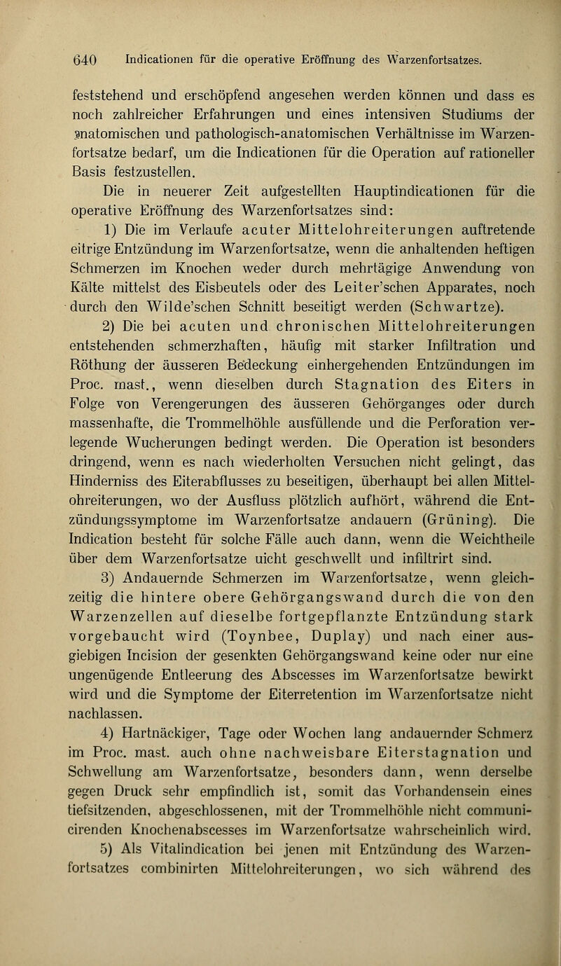 feststehend und erschöpfend angesehen werden können und dass es noch zahlreicher Erfahrungen und eines intensiven Studiums der snatomischen und pathologisch-anatomischen Verhältnisse im Warzen- fortsatze bedarf, um die Indicationen für die Operation auf rationeller Basis festzustellen. Die in neuerer Zeit aufgestellten Hauptindicationen für die operative Eröffnung des Warzenfortsatzes sind' 1) Die im Verlaufe acuter Mittelohreiterungen auftretende eitrige Entzündung im Warzenfortsatze, wenn die anhaltenden heftigen Schmerzen im Knochen weder durch mehrtägige Anwendung von Kälte mittelst des Eisbeutels oder des Leiter'schen Apparates, noch durch den Wilde'schen Schnitt beseitigt werden (Schwartze). 2) Die bei acuten und chronischen Mittelohreiterungen entstehenden schmerzhaften, häufig mit starker Infiltration und Röthung der äusseren Be'deckung einhergehenden Entzündungen im Proc. mast., wenn dieselben durch Stagnation des Eiters in Folge von Verengerungen des äusseren Gehörganges oder durch massenhafte, die Trommelhöhle ausfüllende und die Perforation ver- legende Wucherungen bedingt werden. Die Operation ist besonders dringend, wenn es nach wiederholten Versuchen nicht gelingt, das Hinderniss des Eiterabflusses zu beseitigen, überhaupt bei allen Mittel- ohreiterungen, wo der Ausfluss plötzlich aufhört, während die Ent- zündungssymptome im Warzenfortsatze andauern (Grüning). Die Indication besteht für solche Fälle auch dann, wenn die Weichtheile über dem Warzenfortsatze uicht geschwellt und infütrirt sind. 3) Andauernde Schmerzen im Warzenfortsatze, wenn gleich- zeitig die hintere obere Gehörgangswand durch die von den Warzenzellen auf dieselbe fortgepflanzte Entzündung stark vorgebaucht wird (Toynbee, Duplay) und nach einer aus- giebigen Incision der gesenkten Gehörgangs wand keine oder nur eine ungenügende Entleerung des Abscesses im Warzenfortsatze bewirkt wird und die Symptome der Eiterretention im Warzenfortsatze nicht nachlassen. 4) Hartnäckiger, Tage oder Wochen lang andauernder Schmerz im Proc. mast. auch ohne nachweisbare Eiterstagnation und Schwellung am Warzenfortsatze, besonders dann, wenn derselbe gegen Druck sehr empfindlich ist, somit das Vorhandensein eines tiefsitzenden, abgeschlossenen, mit der Trommelhöhle nicht communi- cirenden Knochenabscesses im Warzenfortsatze wahrscheinlich wird. 5) Als Vitalindication bei jenen mit Entzündung des Warzen- fortsatzes combinirten Mittelohreiterungen, wo sich während des