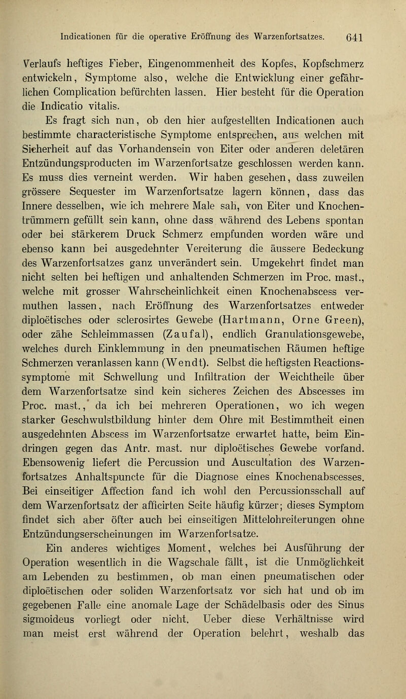 Verlaufs heftiges Fieber, Eingenommenheit des Kopfes, Kopfschmerz entwickeln, Symptome also, welche die Entwicklung einer gefähr- lichen Gomplication befürchten lassen. Hier besteht für die Operation die Indicatio vitalis. Es fragt sich nun, ob den hier aufgestellten Indicationen auch bestimmte characteristische Symptome entsprechen, aus welchen mit Sicherheit auf das Vorhandensein von Eiter oder anderen deletären Entzündungsproducten im Warzenfortsatze geschlossen werden kann. Es muss dies verneint werden. Wir haben gesehen, dass zuweilen grössere Sequester im Warzenfortsatze lagern können, dass das Innere desselben, wie ich mehrere Male sah, von Eiter und Knochen- trümmern gefüllt sein kann, ohne dass während des Lebens spontan oder bei stärkerem Druck Schmerz empfunden worden wäre und ebenso kann bei ausgedehnter Vereiterung die äussere Bedeckung des Warzenfortsatzes ganz unverändert sein. Umgekehrt findet man nicht, selten bei heftigen und anhaltenden Schmerzen im Proc. mast., welche mit grosser Wahrscheinlichkeit einen Knochenabscess ver- muthen lassen, nach Eröffnung des Warzenfortsatzes entweder diploetisches oder sclerosirtes Gewebe (Hartmann, Orne Green), oder zähe Schleimmassen (Zaufal), endlich Granulationsgewebe, welches durch Einklemmung in den pneumatischen Räumen heftige Schmerzen veranlassen kann (Wendt). Selbst die heftigsten Reactions- symptome mit Schwellung und Infiltration der Weichtheile über dem Warzenfortsatze sind kein sicheres Zeichen des Abscesses im Proc. mast./ da ich bei mehreren Operationen, wo ich wegen starker Geschwulstbildung hinter dem Ohre mit Bestimmtheit einen ausgedehnten Abscess im Warzenfortsatze erwartet hatte, beim Ein- dringen gegen das Antr. mast. nur diploetisches Gewebe vorfand. Ebensowenig liefert die Percussion und Auscultation des Warzen- fortsatzes Anhaltspuncte für die Diagnose eines Knochenabscesses. Bei einseitiger Affection fand ich wohl den Percussionsschall auf dem Warzenfortsatz der afficirten Seite häufig kürzer; dieses Symptom findet sich aber öfter auch bei einseitigen Mittelohreiterungen ohne Entzündungserscheinungen im Warzenfortsatze. Ein anderes wichtiges Moment, welches bei Ausführung der Operation wesentlich in die Wagschale fällt, ist die Unmöglichkeit am Lebenden zu bestimmen, ob man einen pneumatischen oder diploetischen oder soliden Warzenfortsatz vor sich hat und ob im gegebenen Falle eine anomale Lage der Schädelbasis oder des Sinus sigmoideus vorliegt oder nicht. Ueber diese Verhältnisse wird man meist erst während der Operation belehrt, weshalb das