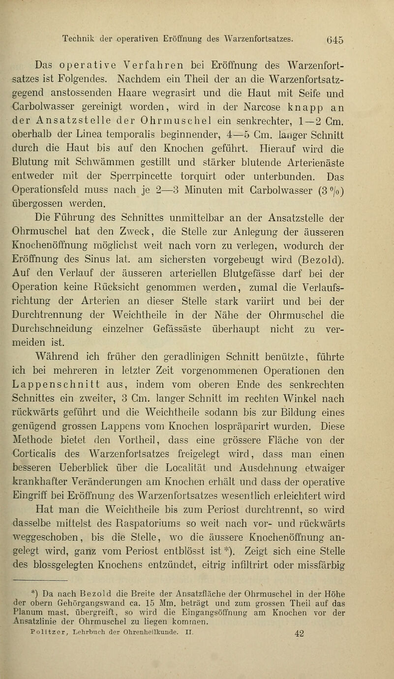 Das operative Verfahren bei Eröffnung des Warzenfort- satzes ist Folgendes. Nachdem ein Theil der an die Warzenfortsatz- gegend anstossenden Haare wegrasirt und die Haut mit Seife und Carbolwasser gereinigt worden, wird in der Narcose knapp an der Ansatzstelle der Ohrmuschel ein senkrechter, 1—2 Gm. oberhalb der Linea temporalis beginnender, 4—5 Cm. langer Schnitt durch die Haut bis auf den Knochen geführt. Hierauf wird die Blutung mit Schwämmen gestillt und stärker blutende Arterienäste entweder mit der Sperrpincette torquirt oder unterbunden. Das Operationsfeld muss nach je 2—3 Minuten mit Carbolwasser (3°/o) Übergossen werden. Die Führung des Schnittes unmittelbar an der Ansatzstelle der Ohrmuschel hat den Zweck, die Stelle zur Anlegung der äusseren Knochenöffnung möglichst weit nach vorn zu verlegen, wodurch der Eröffnung des Sinus lat. am sichersten vorgebeugt wird (Bezold). Auf den Verlauf der äusseren arteriellen Blutgefässe darf bei der Operation keine Rücksicht genommen werden, zumal die Verlaufs- richtung der Arterien an dieser Stelle stark variirt und bei der Durchtrennung der Weichtheile in der Nähe der Ohrmuschel die Durchschneidung einzelner Gefässäste überhaupt nicht zu ver- meiden ist. Während ich früher den geradlinigen Schnitt benützte, führte ich bei mehreren in letzter Zeit vorgenommenen Operationen den Lappenschnitt aus, indem vom oberen Ende des senkrechten Schnittes ein zweiter, 3 Cm. langer Schnitt im rechten Winkel nach rückwärts geführt und die Weichtheile sodann bis zur Bildung eines genügend grossen Lappens vom Knochen lospräparirt wurden. Diese Methode bietet den Vortheil, dass eine grössere Fläche von der Corticalis des Warzenfortsatzes freigelegt wird, dass man einen besseren Ueberblick über die Localität und Ausdehnung etwaiger krankhafter Veränderungen am Knochen erhält und dass der operative Eingriff bei Eröffnung des Warzenfortsatzes wesentlich erleichtert wird Hat man die Weichtheile bis zum Periost durchtrennt, so wird dasselbe mittelst des Raspatoriums so weit nach vor- und rückwärts weggeschoben, bis die Stelle, wo die äussere Knochenöffnung an- gelegt wird, ganz vom Periost entblösst ist *.). Zeigt sich eine Stelle des blossgelegten Knochens entzündet, eitrig inflltrirt oder missfärbig *) Da nach Bezold die Breite der Ansatzfläche der Ohrmuschel in der Höhe der obern Gehörgangswand ca. 15 Mm. beträgt und zum grossen Theil auf das Planum mast. übergreift, so wird die Eingangsöffnung am Knochen vor der Ansatzlinie der Ohrmuschel zu liegen kommen. Politzer, Lehrbuch der Ohrenheilkunde. II. 42