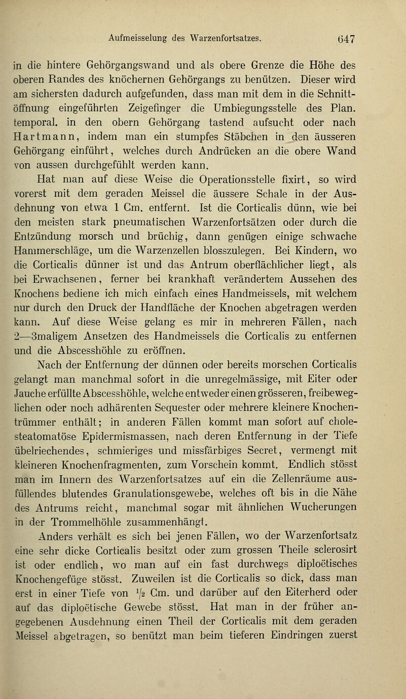 in die hintere Gehörgangswand und als obere Grenze die Höhe des oberen Randes des knöchernen Gehörgangs zu benützen. Dieser wird am sichersten dadurch aufgefunden, dass man mit dem in die Schnitt- öffnung eingeführten Zeigefinger die Umbiegungsstelle des Plan, temporal, in den obern Gehörgang tastend aufsucht oder nach Hart mann, indem man ein stumpfes Stäbchen in den äusseren Gehörgang einführt, welches durch Andrücken an die obere Wand von aussen durchgefühlt werden kann. Hat man auf diese Weise die Operationsstelle fixirt, so wird vorerst mit dem geraden Meissel die äussere Schale in der Aus- dehnung von etwa 1 Gm. entfernt. Ist die Gorticalis dünn, wie bei den meisten stark pneumatischen Warzenfortsätzen oder durch die Entzündung morsch und brüchig, dann genügen einige schwache Hammerschläge, um die Warzenzellen blosszulegen. Bei Kindern, wo die Gorticalis dünner ist und das Antrum oberflächlicher liegt, als bei Erwachsenen, ferner bei krankhaft verändertem Aussehen des Knochens bediene ich mich einfach eines Handmeissels, mit welchem nur durch den Druck der Handfläche der Knochen abgetragen werden kann. Auf diese Weise gelang es mir in mehreren Fällen, nach 2—3maligem Ansetzen des Handmeissels die Corticalis zu entfernen und die Abscesshöhle zu eröffnen. Nach der Entfernung der dünnen oder bereits morschen Gorticalis gelangt man manchmal sofort in die unregelmässige, mit Eiter oder Jauche erfüllte Abscesshöhle, welche entweder einen grösseren, freibeweg- lichen oder noch adhärenten Sequester oder mehrere kleinere Knochen- trümmer enthält; in anderen Fällen kommt man sofort auf chole- steatomatöse Epidermismassen, nach deren Entfernung in der Tiefe übelriechendes, schmieriges und missfärbiges Secret, vermengt mit kleineren Knochenfragmenten, zum Vorschein kommt. Endlich stösst man im Innern des Warzenfortsatzes auf ein die Zellenräume aus- füllendes blutendes Granulationsgewebe, welches oft bis in die Nähe des Antrums reicht, manchmal sogar mit ähnlichen Wucherungen in der Trommelhöhle zusammenhängt. Anders verhält es sich bei jenen Fällen, wo der Warzenfortsatz eine sehr dicke Corticalis besitzt oder zum grossen Theile sclerosirt ist oder endlich, wo man auf ein fast durchwegs diploetisches Knochengefüge stösst. Zuweilen ist die Gorticalis so dick, dass man erst in einer Tiefe von V2 Gm. und darüber auf den Eiterherd oder auf das diploetische Gewebe stösst. Hat man in der früher an- gegebenen Ausdehnung einen Theil der Gorticalis mit dem geraden Meissel abgetragen, so benützt man beim tieferen Eindringen zuerst