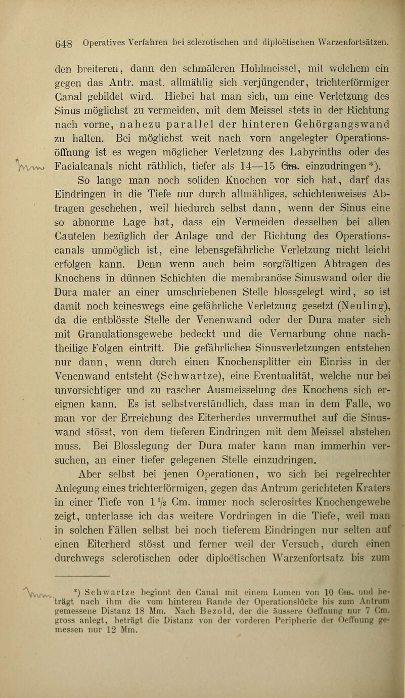 den breiteren, dann den schmäleren Hohlmeissel, mit welchem ein gegen das Antr. mast. allmählig sich .verjüngender, trichterförmiger Canal gebildet wird. Hiebei hat man sich, um eine Verletzung des Sinus möglichst zu vermeiden, mit dem Meissel stets in der Richtung nach vorne, nahezu parallel der hinteren Gehörgangswand zu halten. Bei möglichst weit nach vorn angelegter Operations- öffnung ist es wegen möglicher Verletzung des Labyrinths oder des 'iWvw» Facialcanals nicht räthlich, tiefer als 14—15 6m. einzudringen *). So lange man noch soliden Knochen vor sich hat, darf das Eindringen in die Tiefe nur durch allmähliges, schichtenweises Ab- tragen geschehen, weil hiedurch selbst dann, wenn der Sinus eine so abnorme Lage hat, dass ein Vermeiden desselben bei allen Cautelen bezüglich der Anlage und der Richtung des Operations- canais unmöglich ist, eine lebensgefährliche Verletzung nicht leicht erfolgen kann. Denn wenn auch beim sorgfältigen Abtragen des Knochens in dünnen Schichten die membranöse Sinuswand oder die Dura mater an einer umschriebenen Stelle blossgelegt wird, so ist damit noch keineswegs eine gefährliche Verletzung gesetzt (Neuling), da die entblösste Stelle der Venenwand oder der Dura mater sich mit Granulationsgewebe bedeckt und die Vernarbung ohne nach- theilige Folgen eintritt. Die gefährlichen Sinusverletzungen entstehen nur dann, wenn durch einen Knochensplitter ein Einriss in der Venenwand entsteht (Schwartze), eine Eventualität, welche nur bei unvorsichtiger und zu rascher Ausmeisselung des Knochens sich er- eignen kann. Es ist selbstverständlich, dass man in dem Falle, wo man vor der Erreichung des Eiterherdes unvermuthet auf die Sinus- wand stösst, von dem tieferen Eindringen mit dem Meissel abstehen muss. Bei Blosslegung der Dura mater kann man immerhin ver- suchen, an einer tiefer gelegenen Stelle einzudringen. Aber selbst bei jenen Operationen, wo sich bei regelrechter Anlegung eines trichterförmigen, gegen das Antrum gerichteten Kraters in einer Tiefe von 1 x/2 Cm. immer noch sclerosirtes Knochengewebe zeigt, unterlasse ich das weitere Vordringen in die Tiefe, weil man in solchen Fällen selbst bei noch tieferem Eindringen nur selten auf einen Eiterherd stösst und ferner weil der Versuch, durch einen durchwegs sclerotischen oder diploetischen Warzenfortsatz bis zum *) Schwartze beginnt den Canal mit einem Lumen von 10 &». und i>f- trägt nach ihm die vom hinteren Rande der Operationsliicke bis zum Antrum gemessene Distanz 18 Mm. Nach Bezold, der die äussere Oeffnung nui 7 Cm. gross anlegt, beträgt die Distanz von der vorderen Peripherie der Oeffnung ge- messen nur 12 Mm.