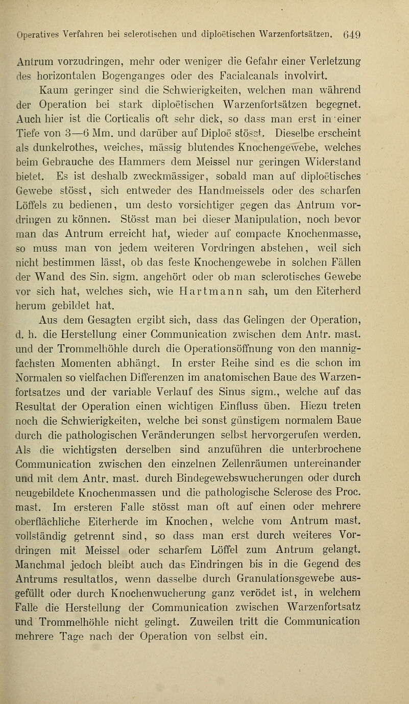 Antrum vorzudringen, mehr oder weniger die Gefahr einer Verletzung des horizontalen Bogenganges oder des Facialcanals involvirt. Kaum geringer sind die Schwierigkeiten, welchen man während der Operation bei stark diploetischen Warzenfortsätzen begegnet. Auch hier ist die Corticalis oft sehr dick, so dass man erst in einer Tiefe von 3—6 Mm. und darüber auf Diploe stöscL Dieselbe erscheint als dunkelrothes, weiches, massig blutendes Knochengewebe, welches beim Gebrauche des Hammers dem Meissel nur geringen Widerstand bietet. Es ist deshalb zweckmässiger, sobald man auf diploetiscb.es Gewebe stösst, sich entweder des Handmeissels oder des scharfen Löffels zu bedienen, um desto vorsichtiger gegen das Antrum vor- dringen zu können. Stösst man bei dieser Manipulation, noch bevor man das Antrum erreicht hat, wieder auf compacte Knochenmasse, so muss man von jedem weiteren Vordringen abstehen, weil sich nicht bestimmen lässt, ob das feste Knochengewebe in solchen Fällen der Wand des Sin. sigm. angehört oder ob man sclerotisches Gewebe vor sich hat, welches sich, wie Hartmann sah, um den Eiterherd herum gebildet hat. Aus dem Gesagten ergibt sich, dass das Gelingen der Operation, d. h. die Herstellung einer Gommunication zwischen dem Antr. mast. und der Trommelhöhle durch die Operationsöffnung von den mannig- fachsten Momenten abhängt. In erster Reihe sind es die schon im Normalen so vielfachen Differenzen im anatomischen Baue des Warzen- fortsatzes und der variable Verlauf des Sinus sigm., welche auf das Resultat der Operation einen wichtigen Einfluss üben. Hiezu treten noch die Schwierigkeiten, welche bei sonst günstigem normalem Baue durch die pathologischen Veränderungen selbst hervorgerufen werden. Als die wichtigsten derselben sind anzuführen die unterbrochene Communication zwischen den einzelnen Zellenräumen untereinander und mit dem Antr. mast. durch Binclegewebswucherungen oder durch neugebildete Knochenmassen und die pathologische Sclerose des Proc. mast. Im ersteren Falle stösst man oft auf einen oder mehrere oberflächliche Eiterherde im Knochen, welche vom Antrum mast. vollständig getrennt sind, so dass man erst durch weiteres Vor- dringen mit Meissel oder scharfem Löffel zum Antrum gelangt. Manchmal jedoch bleibt auch das Eindringen bis in die Gegend des Antrums resultatlos, wenn dasselbe durch Granulationsgewebe aus- gefüllt oder durch Knochenwucherung ganz verödet ist, in welchem Falle die Herstellung der Communication zwischen Warzenfortsatz und Trommelhöhle nicht gelingt. Zuweilen tritt die Communication mehrere Tage nach der Operation von selbst ein.